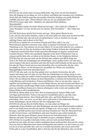 55. Kapitel
[055,01] Als Ich solches dem Cyrenius erklärt hatte, fing Zorel, der die Zeit hindurch
ohne alle Regung wie tot dalag, an, sich zu rühren, und bekam das Aussehen eines Verklärten
derart, daß sein Anblick sogar den anwesenden römischen Soldaten eine große Ehrfurcht
einflößte und einer sagte: „Dieser Mensch sieht aus wie ein schlafender Gott!“
[055,02] Cyrenius sagte auch: „Wahrlich, ein unbeschreiblich erhabenes
Menschenbild!“
[055,03] Endlich machte Zorel den Mund auf und sagte: „Also stehet der vollendet in
seiner Wesenheit vor Gott, der Ihn nun erst erkennt, liebt und anbetet!“ – Hier folgte eine
Pause.
[055,04] Nach dieser spricht Zorel weiter und sagt: „Mein ganzes Wesen ist nun
Licht, und ich sehe keinen Schatten, weder in mir noch außer mir; denn auch um mich ist alles
Licht. Im Allichte aber sehe ich noch ein allerheiligstes Licht; es leuchtet wie eine gar
mächtige Sonne, und in dieser ist der Herr!
[055,05] Zuvor dachte ich von meinem Freunde und Führer, daß er nur eine
Menschenseele gleichwie unsereins wäre; allein in meinem Vorzustande war noch viel
Täuschung in mir. Nun erkenne ich erst den Führer! Er ist nun nicht mehr bei mir, sondern in
jener Sonne sehe ich Ihn, der da heilig ist über heilig! Endlose Scharen der vollendetsten
Lichtgeister umschweben diese Sonne nach allen Richtungen in engeren, weiteren und
weitesten Kreisen. Welch eine unendliche Majestät ist das doch! O Menschen! Gott zu
schauen und Ihn über alles zu lieben ist die höchste Wonne, ist der Seligkeiten höchste!
[055,06] Aber ich sehe nun nicht nur die Himmel alle, sondern mein Blick dringt nun
auch in die Tiefen der Schöpfungen des allmächtigen, einen, großen Gottes. Ich sehe diese
unsere magere Erde durch und durch und sehe alle Inseln und Festlande auf der ganzen Erde.
Ich sehe der Meere Grund und was unter demselben alles ist und besteht, alle die vielen
Geschöpfe im Meere von der kleinsten bis zur größten Art. Welch eine unendliche
Mannigfaltigkeit doch unter denselben haust!
[055,07] Ich sehe auch, wie das Gras gebaut wird von allerlei Geisterchen, die sehr
munter und emsig sind. Ich sehe, wie der Wille des Allmächtigen sie nötigt, emsig zu sein,
und sehe eines jeden der zahllos vielen Geisterchen genaust abgemessene Bestimmung und
Arbeit. Wie da arbeiten die Bienen an ihren Wachszellen, so arbeiten die Geisterchen an und
in den Bäumen und Gesträuchern, Gräsern und Pflanzen. Aber sie tun das alles, wenn sie
ergriffen und durchdrungen werden von dem Willen Dessen, der mein Freund und Führer war
auf dem schmalen und dornigen Pfade meiner Selbstprobe des Lebens bis hierher und nun in
jener nie erreichbaren Sonne als in Seinem urheiligsten Lichte wohnt und ausfahren läßt
Seinen Willen in alle Unendlichkeiten.
[055,08] Ja, Dieser allein ist der Herr, Ihm ist niemand gleich! Seinem Willen muß
sich fügen groß und klein. Nichts in der ganzen Unendlichkeit gibt es, das Ihm einen
Widerstand bieten könnte. Seine Macht geht über alles, und Seine Weisheit ist nie
erforschbar. Alles, was da ist, ist aus Ihm, und es gibt nichts in den endlosesten Räumen
Seiner Schöpfungen, das da nicht aus Ihm hervorgegangen wäre.
[055,09] Ich sehe aus Ihm die Kräfte fahren, wie man siehet am Morgen der
aufgehenden Sonne Strahlen nach allen Richtungen mit mehr denn Blitzesschnelle ausfahren,
und wo ein Strahl etwas erreicht und ergreift, da fängt es an, sich zu regen, zu leben und zu
bewegen, und bald tauchen neue Formen und neue Gestalten auf. Aber des Menschen Form
ist aller Formen Grenz- und Schlußstein, und seine Gestalt ist eine rechte Gestalt des
Himmels; denn der ganze Himmel, dessen Grenzen nur Gott allein kennt, ist auch ein
Mensch, und jeder Verein der Engel ist ebenfalls ein ganz vollendeter Mensch.
[055,10] Das ist ein großes Geheimnis Gottes, und wer nicht auf dem Punkte steht,
auf dem ich nun stehe, der kann solches unmöglich fassen und begreifen; denn nur der reinste
Geist aus Gott im Menschen kann fassen und begreifen und schauen, was des Geistes ist, und
was da ist in ihm und außer ihm, und wie es besteht und entsteht, und warum und wofür!
Nichts gibt es in der Unendlichkeit, daß es nicht da wäre für den Menschen; alles ist auf den
 