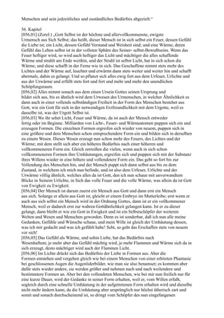 Menschen und sein jedzeitliches und zuständliches Bedürfnis abgezielt.“

56. Kapitel
[056,01] (Zorel:) „Gott Selbst ist der höchste und allervollkommenste, ewigste
Urmensch aus Sich Selbst; das heißt, dieser Mensch ist in sich selbst ein Feuer, dessen Gefühl
die Liebe ist; ein Licht, dessen Gefühl Verstand und Weisheit sind; und eine Wärme, deren
Gefühl das Leben selbst ist in der vollsten Sphäre des Seiner- selbst-Bewußtseins. Wenn das
Feuer heftiger wird, so wird auch heftiger das Licht und mächtiger die alles schaffende
Wärme und strahlt am Ende weithin, und der Strahl ist selbst Licht, hat in sich schon die
Wärme, und diese schafft in der Ferne wie in sich. Das Geschaffene nimmt stets mehr des
Lichtes und der Wärme auf, leuchtet und erwärmt dann stets weiter und weiter hin und schafft
abermals, dahin es gelangt. Und so pflanzt sich alles ewig fort aus dem Urfeuer, Urlichte und
aus der Urwärme und erfüllt stets fort und fort und mehr und mehr den unendlichen
Schöpfungsraum.
[056,02] Alles nimmt sonach aus dem einen Ursein Gottes seinen Ursprung und
bildet sich aus, bis es ähnlich wird dem Urwesen des Urmenschen, in welcher Ähnlichkeit es
dann auch in einer vollends selbständigen Freiheit in der Form des Menschen bestehet aus
Gott, wie ein Gott für sich in der notwendigen Erzfreundlichkeit mit dem Urgotte, weil es
dasselbe ist, was der Urgott Selbst ist.
[056,03] Wo ihr sehet Licht, Feuer und Wärme, da ist auch der Mensch entweder
fertig oder im Beginne. Milliarden von Licht-, Feuer- und Wärmeatomen puppen sich ein und
erzeugen Formen. Die einzelnen Formen ergreifen sich wieder von neuem, puppen sich in
eine größere und dem Menschen schon entsprechendere Form ein und bilden sich in derselben
zu einem Wesen. Dieses Wesen erzeugt nun schon mehr des Feuers, des Lichtes und der
Wärme; mit dem stellt sich aber ein höheres Bedürfnis nach einer höheren und
vollkommeneren Form ein. Gleich zerreißen die vielen, wenn auch in sich schon
vollkommeneren Formen ihre Umhäutungen, ergreifen sich und puppen sich mit der Substanz
ihres Willens wieder in eine höhere und vollendetere Form ein. Das geht so fort bis zur
Vollendung des Menschen hin, und der Mensch puppt sich dann selbst aus bis zu dem
Zustand, in welchem ich mich nun befinde, und ist also dem Urfeuer, Urlichte und der
Urwärme völlig ähnlich, welches alles da ist Gott, den ich nun schaue mit unverwandtem
Blicke in Seinem Urlichte, in Sich das volle Feuer und die volle Wärme, was allein da ist Gott
von Ewigkeit zu Ewigkeit.
[056,04] Der Mensch ist darum zuerst ein Mensch aus Gott und dann erst ein Mensch
aus sich. Solange er allein aus Gott ist, gleicht er einem Embryo im Mutterleibe; erst wenn er
auch aus sich selbst ein Mensch wird in der Ordnung Gottes, dann ist er ein vollkommener
Mensch, weil er dadurch erst zur wahren Gottähnlichkeit gelangen kann. Ist er zu dieser
gelangt, dann bleibt er wie ein Gott in Ewigkeit und ist ein Selbstschöpfer der weiteren
Welten und Wesen und Menschen geworden. Denn es ist sonderbar, daß ich nun alle meine
Gedanken, Gefühle und Wünsche schaue, und mein Wille ist gleich der Umhäutung dessen,
was ich mir gedacht und was ich gefühlt habe! Seht, so geht das Erschaffen stets von neuem
vor sich!
[056,05] Das Gefühl als Wärme, und sohin Liebe, hat das Bedürfnis nach
Wesenhaftem; je mehr aber das Gefühl mächtig wird, je mehr Flammen und Wärme sich da in
sich erzeugt, desto mächtiger wird auch der Flammen Licht.
[056,06] Im Lichte drückt sich das Bedürfnis der Liebe in Formen aus. Aber die
Formen entstehen und vergehen gleich wie bei einem Menschen von einer erhitzten Phantasie
bei geschlossenen Augen die Augenliderbilder, wie man sie also benamset; es kommen aber
dafür stets wieder andere, sie werden größer und nehmen nach und nach weilendere und
bestimmtere Formen an. Aber bei den vollendeten Menschen, wie bei mir nun freilich nur für
eine kurze Dauer, wird der Gedanke in seiner Form erhalten, weil er, vom Willen erfaßt,
sogleich durch eine schnelle Umhäutung in der aufgetretenen Form erhalten wird und dieselbe
nicht mehr ändern kann; da die Umhäutung aber ursprünglich nur höchst ätherisch zart und
somit und sonach durchscheinend ist, so dringt vom Schöpfer des nun eingefangenen
 
