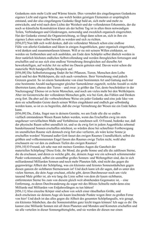 Gedankens stets mehr Licht und Wärme hinein. Dies vermehrt des eingefangenen Gedankens
eigenes Licht und eigene Wärme, aus welch beiden geistigen Elementen er ursprünglich
entstand, und der also eingefangene Gedanke fängt bald an, sich mehr und mehr zu
entwickeln, und wird nach dem Lichte der Weisheit und der vollendetsten Erkenntnis, der die
noch so künstliche Konstruktion klarer als der hellste Tag ist in allen ihren notwendigen
Teilen, Verbindungen und Gliederungen, notwendig und zwecklich organisch eingerichtet.
Hat der Gedanke einmal die Organeinrichtung, so fängt dann schon an, sich in ihm ein
eigenes Leben seiner selbst bewußt zu werden und sich zu richten.
[056,07] Nun läßt sich wohl denken, daß ein vollendeter Mensch schon eine endlose
Fülle von allerlei Gedanken und Ideen in einigen Augenblicken, ganz organisch eingerichtet,
wird denken und zusammenfassen können. Will er sie mit seinem Willen einhäuten, so
werden sie fortbestehen und sich ausbilden, am Ende dem Schöpfer selbst ähnlich werden in
ihrer natürlich höchsten endlichen Selbstvollendung und werden ihresgleichen fortzeugen und
erschaffen und so aus sich eine endlose Vermehrung ihresgleichen auf dieselbe Art
bewerkstelligen, auf welche Art sie selbst ins Dasein getreten sind. Davon weist schon die
materielle Welt handgreifliche Beispiele auf.
[056,08] Die Selbstfortzeugung findet ihr bei Pflanzen, Tieren, Menschen dem Leibe
nach und bei den Weltkörpern, die sich auch vermehren. Ihrer Vermehrung sind jedoch
Grenzen gesetzt. So ist einem Samenkorne von einer bestimmten Art und Gattung auch nur
eine bestimmte Anzahl nachgezeugter gleicher Samenkörner zugeteilt, welche Anzahl es nicht
übertreten kann; ebenso den Tieren – und zwar: je größer das Tier, desto beschränkter in der
Nachzeugung! Ebenso ist es beim Menschen, und noch um vieles mehr bei den Weltkörpern.
Aber im Geisterreiche der vollendeten Menschen geht, wie bei Gott, das Fühlen und Denken
ewig fort. Da aber auf die vorbeschriebene Weise ein jeder Gedanke und eine jede Idee von
dem sie schaffenden Geiste durch seinen Willen eingehäutet und endlich gar selbständig
werden kann, so ist es zu begreifen, daß die ewige Vermehrung der Wesen nie ein Ende haben
kann.
[056,09] Du, Zinka, fragst nun in deinem Gemüte, wo am Ende alle die so endlos
vielfach entstandenen Wesen Raum haben werden, wenn das Erschaffen ewig im stets
ungeheuer vervielfachten Maße und Verhältnisse zunehmen soll. O Freund, bedenke nur, daß
der physische Raum selbst unendlich ist, und so du ewig fort in jedem Augenblicke zehnmal
hunderttausend Sonnen erschaffen möchtest, so würden diese bei schnellster Fortbewegung
im unendlichen Raume sich dennoch ewig fort also verlieren, als wäre keine Sonne je
erschaffen worden! Niemand außer Gott fasset des ewigen Raumes Unendlichkeit; selbst die
größten und vollkommensten Engel fassen des Raumes ewige Tiefen nicht, wohl aber
erschauern sie vor den zu endlosen Tiefen des ewigen Raumes!
[056,10] O Freund, ich sehe nun mit meines Gemütes Augen die Ganzheit der
materiellen Schöpfung! Diese Erde, ihr Mond, die große Sonne und alle die zahllosen Sterne,
die du erschaust, und deren es welche gibt, die, deinem Auge wie ein schwach schimmernder
Punkt vorkommend, selbst ein unmeßbar großes Sonnen- und Weltengebiet sind, das in sich
milliardenmal Milliarden Sonnen und noch mehr Planeten faßt, sind nicht das gegen die
gegenwärtige Allheit der Schöpfung, was ein kleinstes und feinstes Sonnenstäubchen gegen
diesen ganzen dir sichtbaren Sternenraum ist! Und doch kann ich dir sagen, daß es unter den
vielen Sternen, die dein Auge erschaut, etliche gibt, deren Durchmesser noch um viele
tausend Male größer ist, als wie lang die Linie selbst von dem dir kaum sichtbaren,
entferntesten Sterne bis zum von diesem gleich weit abstehenden Gegensatze ist, – eine
Entfernung, zu deren Durchwanderung du sogar mit des Blitzes Schnelle mehr denn eine
Milliarde mal Milliarden von Erdjahreslängen zu tun hättest!
[056,11] Also einzelne Körper sind schon von solch einer rätselhaften Größe, und
doch erscheinen sie deinem Auge als kaum leuchtende Punkte wegen ihrer zu großen Ferne
von hier! Und doch ist das alles gegen die Allheit des gesamten Schöpfungsalls, wie gesagt,
ein kleinstes Stäubchen, das die Sonnenstrahlen ganz leicht tragen können! Ich sage es dir: Du
kannst eine Milliarde Sonnen mit all ihren Planeten und Monden und Kometen erschaffen und
sie alle verteilen in dieser Sonnengebietsglobe, und sie werden dir diesen nur einen
 