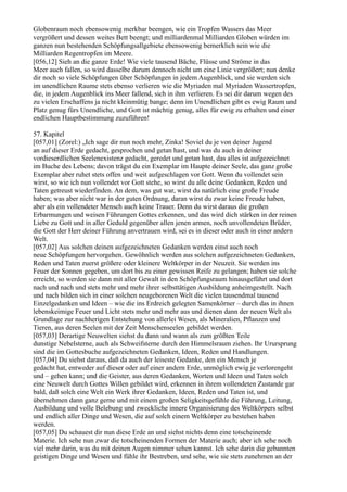 Globenraum noch ebensowenig merkbar beengen, wie ein Tropfen Wassers das Meer
vergrößert und dessen weites Bett beengt; und milliardenmal Milliarden Globen würden im
ganzen nun bestehenden Schöpfungsallgebiete ebensowenig bemerklich sein wie die
Milliarden Regentropfen im Meere.
[056,12] Sieh an die ganze Erde! Wie viele tausend Bäche, Flüsse und Ströme in das
Meer auch fallen, so wird dasselbe darum dennoch nicht um eine Linie vergrößert; nun denke
dir noch so viele Schöpfungen über Schöpfungen in jedem Augenblick, und sie werden sich
im unendlichen Raume stets ebenso verlieren wie die Myriaden mal Myriaden Wassertropfen,
die, in jedem Augenblick ins Meer fallend, sich in ihm verlieren. Es sei dir darum wegen des
zu vielen Erschaffens ja nicht kleinmütig bange; denn im Unendlichen gibt es ewig Raum und
Platz genug fürs Unendliche, und Gott ist mächtig genug, alles für ewig zu erhalten und einer
endlichen Hauptbestimmung zuzuführen!

57. Kapitel
[057,01] (Zorel:) „Ich sage dir nun noch mehr, Zinka! Soviel du je von deiner Jugend
an auf dieser Erde gedacht, gesprochen und getan hast, und was du auch in deiner
vordieserdlichen Seelenexistenz gedacht, geredet und getan hast, das alles ist aufgezeichnet
im Buche des Lebens; davon trägst du ein Exemplar im Haupte deiner Seele, das ganz große
Exemplar aber ruhet stets offen und weit aufgeschlagen vor Gott. Wenn du vollendet sein
wirst, so wie ich nun vollendet vor Gott stehe, so wirst du alle deine Gedanken, Reden und
Taten getreust wiederfinden. An dem, was gut war, wirst du natürlich eine große Freude
haben; was aber nicht war in der guten Ordnung, daran wirst du zwar keine Freude haben,
aber als ein vollendeter Mensch auch keine Trauer. Denn du wirst daraus die großen
Erbarmungen und weisen Führungen Gottes erkennen, und das wird dich stärken in der reinen
Liebe zu Gott und in aller Geduld gegenüber allen jenen armen, noch unvollendeten Brüder,
die Gott der Herr deiner Führung anvertrauen wird, sei es in dieser oder auch in einer andern
Welt.
[057,02] Aus solchen deinen aufgezeichneten Gedanken werden einst auch noch
neue Schöpfungen hervorgehen. Gewöhnlich werden aus solchen aufgezeichneten Gedanken,
Reden und Taten zuerst größere oder kleinere Weltkörper in der Neuzeit. Sie werden ins
Feuer der Sonnen gegeben, um dort bis zu einer gewissen Reife zu gelangen; haben sie solche
erreicht, so werden sie dann mit aller Gewalt in den Schöpfungsraum hinausgeführt und dort
nach und nach und stets mehr und mehr ihrer selbsttätigen Ausbildung anheimgestellt. Nach
und nach bilden sich in einer solchen neugeborenen Welt die vielen tausendmal tausend
Einzelgedanken und Ideen – wie die ins Erdreich gelegten Samenkörner – durch das in ihnen
lebenskeimige Feuer und Licht stets mehr und mehr aus und dienen dann der neuen Welt als
Grundlage zur nachherigen Entstehung von allerlei Wesen, als Mineralien, Pflanzen und
Tieren, aus deren Seelen mit der Zeit Menschenseelen gebildet werden.
[057,03] Derartige Neuwelten siehst du dann und wann als zum größten Teile
dunstige Nebelsterne, auch als Schweifsterne durch den Himmelsraum ziehen. Ihr Urursprung
sind die im Gottesbuche aufgezeichneten Gedanken, Ideen, Reden und Handlungen.
[057,04] Du siehst daraus, daß da auch der leiseste Gedanke, den ein Mensch je
gedacht hat, entweder auf dieser oder auf einer andern Erde, unmöglich ewig je verlorengeht
und – gehen kann; und die Geister, aus deren Gedanken, Worten und Ideen und Taten solch
eine Neuwelt durch Gottes Willen gebildet wird, erkennen in ihrem vollendeten Zustande gar
bald, daß solch eine Welt ein Werk ihrer Gedanken, Ideen, Reden und Taten ist, und
übernehmen dann ganz gerne und mit einem großen Seligkeitsgefühle die Führung, Leitung,
Ausbildung und volle Belebung und zweckliche innere Organisierung des Weltkörpers selbst
und endlich aller Dinge und Wesen, die auf solch einem Weltkörper zu bestehen haben
werden.
[057,05] Du schauest dir nun diese Erde an und siehst nichts denn eine totscheinende
Materie. Ich sehe nun zwar die totscheinenden Formen der Materie auch; aber ich sehe noch
viel mehr darin, was du mit deinen Augen nimmer sehen kannst. Ich sehe darin die gebannten
geistigen Dinge und Wesen und fühle ihr Bestreben, und sehe, wie sie stets zunehmen an der
 