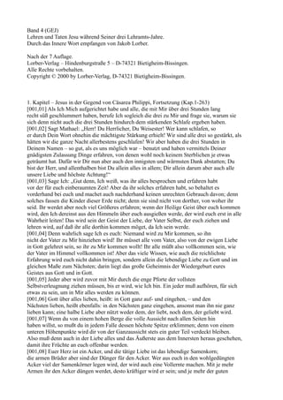 Band 4 (GEJ)
Lehren und Taten Jesu während Seiner drei Lehramts-Jahre.
Durch das Innere Wort empfangen von Jakob Lorber.

Nach der 7 Auflage.
Lorber-Verlag – Hindenburgstraße 5 – D-74321 Bietigheim-Bissingen.
Alle Rechte vorbehalten.
Copyright © 2000 by Lorber-Verlag, D-74321 Bietigheim-Bissingen.



1. Kapitel – Jesus in der Gegend von Cäsarea Philippi, Fortsetzung (Kap.1-263)
[001,01] Als Ich Mich aufgerichtet habe und alle, die mit Mir über drei Stunden lang
recht süß geschlummert haben, berufe Ich sogleich die drei zu Mir und frage sie, warum sie
sich denn nicht auch die drei Stunden hindurch dem stärkenden Schlafe ergeben haben.
[001,02] Sagt Mathael: „Herr! Du Herrlicher, Du Weisester! Wer kann schlafen, so
er durch Dein Wort ohnehin die mächtigste Stärkung erhielt! Wir sind alle drei so gestärkt, als
hätten wir die ganze Nacht allerbestens geschlafen! Wir aber haben die drei Stunden in
Deinem Namen – so gut, als es uns möglich war – benutzt und haben vermittels Deiner
gnädigsten Zulassung Dinge erfahren, von denen wohl noch keinem Sterblichen je etwas
geträumt hat. Dafür wir Dir nun aber auch den innigsten und wärmsten Dank abstatten; Du
bist der Herr, und allenthalben bist Du allein alles in allem; Dir allein darum aber auch alle
unsere Liebe und höchste Achtung!“
[001,03] Sage Ich: „Gut denn, Ich weiß, was ihr alles besprochen und erfahren habt
vor der für euch einberaumten Zeit! Aber da ihr solches erfahren habt, so behaltet es
vorderhand bei euch und machet auch nachderhand keinen unrechten Gebrauch davon; denn
solches fassen die Kinder dieser Erde nicht; denn sie sind nicht von dorther, von woher ihr
seid. Ihr werdet aber noch viel Größeres erfahren; wenn der Heilige Geist über euch kommen
wird, den Ich dereinst aus den Himmeln über euch ausgießen werde, der wird euch erst in alle
Wahrheit leiten! Das wird sein der Geist der Liebe, der Vater Selbst, der euch ziehen und
lehren wird, auf daß ihr alle dorthin kommen möget, da Ich sein werde.
[001,04] Denn wahrlich sage Ich es euch: Niemand wird zu Mir kommen, so ihn
nicht der Vater zu Mir hinziehen wird! Ihr müsset alle vom Vater, also von der ewigen Liebe
in Gott gelehret sein, so ihr zu Mir kommen wollt! Ihr alle müßt also vollkommen sein, wie
der Vater im Himmel vollkommen ist! Aber das viele Wissen, wie auch die reichlichste
Erfahrung wird euch nicht dahin bringen, sondern allein die lebendige Liebe zu Gott und im
gleichen Maße zum Nächsten; darin liegt das große Geheimnis der Wiedergeburt eures
Geistes aus Gott und in Gott.
[001,05] Jeder aber wird zuvor mit Mir durch die enge Pforte der vollsten
Selbstverleugnung ziehen müssen, bis er wird, wie Ich bin. Ein jeder muß aufhören, für sich
etwas zu sein, um in Mir alles werden zu können.
[001,06] Gott über alles lieben, heißt: in Gott ganz auf- und eingehen, – und den
Nächsten lieben, heißt ebenfalls: in den Nächsten ganz eingehen, ansonst man ihn nie ganz
lieben kann; eine halbe Liebe aber nützt weder dem, der liebt, noch dem, der geliebt wird.
[001,07] Wenn du von einem hohen Berge die volle Aussicht nach allen Seiten hin
haben willst, so mußt du in jedem Falle dessen höchste Spitze erklimmen; denn von einem
unteren Höhenpunkte wird dir von der Ganzaussicht stets ein guter Teil verdeckt bleiben.
Also muß denn auch in der Liebe alles und das Äußerste aus dem Innersten heraus geschehen,
damit ihre Früchte an euch offenbar werden.
[001,08] Euer Herz ist ein Acker, und die tätige Liebe ist das lebendige Samenkorn;
die armen Brüder aber sind der Dünger für den Acker. Wer aus euch in den wohlgedüngten
Acker viel der Samenkörner legen wird, der wird auch eine Vollernte machen. Mit je mehr
Armen ihr den Acker düngen werdet, desto kräftiger wird er sein; und je mehr der guten
 