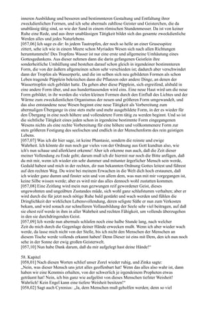 inneren Ausbildung und besseren und bestimmteren Gestaltung und Entfaltung ihrer
zweckdienlichen Formen, und ich sehe abermals zahllose Geister und Geisterchen, die da
unablässig tätig sind, so wie der Sand in einem römischen Stundenmesser. Da ist von keiner
Ruhe eine Rede, und aus ihrer unablässigen Tätigkeit bildet sich das gesamte zweckdienliche
Werden alles und jedes Naturlebens.
[057,06] Ich sage es dir: In jedem Tautropfen, der noch so helle an einer Grasesspitze
zittert, sehe ich wie in einem Meere schon Myriaden Wesen sich nach allen Richtungen
herumtummeln! Des Tropfens Wasser ist nur eine erste und allgemeine Umhäutung eines
Gottesgedankens. Aus dieser nehmen dann die darin gefangenen Geistlein ihre
sonderheitliche Umhüllung und bestehen darauf schon gleich in irgendeiner bestimmteren
Form, die von der äußern allgemeinen schon sehr verschieden ist; dadurch aber verschwindet
dann der Tropfen als Wasserperle, und die im selben sich neu gebildeten Formen als schon
Leben tragende Püpplein bekriechen dann die Pflanzen oder andere Dinge, an denen der
Wassertropfen sich gebildet hatte. Da gehen aber diese Püpplein, sich ergreifend, alsbald in
eine andere Form über, und aus hunderttausenden wird eins. Eine neue Haut wird um die neue
Form gebildet; in ihr werden die vielen kleinen Formen durch den Einfluß des Lichtes und der
Wärme zum zweckdienlichen Organismus der neuen und größeren Form umgewandelt, und
das also entstandene neue Wesen beginnt eine neue Tätigkeit als Vorbereitung zum
abermaligen Übergange in eine stets mehr und mehr ausgebildete Form, in der es wieder für
den Übergang in eine noch höhere und vollendetere Form tätig zu werden beginnt. Und so ist
die sichtliche Tätigkeit eines jeden schon in irgendeine bestimmte Form eingegangenen
Wesens nichts als eine rechte Vorbereitung für eine höhere und vollkommenere Form zur
stets größeren Festigung des seelischen und endlich in der Menschenform des rein geistigen
Lebens.
[057,07] Was ich dir hier sage, ist keine Phantasie, sondern die reinste und ewige
Wahrheit. Ich könnte dir nun noch gar vieles von der Ordnung aus Gott kundtun also, wie
ich's nun schaue und allerklarst erkenne! Aber ich erkenne nun auch, daß die Zeit dieser
meiner Vollendung zu Ende geht; darum muß ich dir hiermit nur noch die Bitte anfügen, daß
du mit mir, wenn ich wieder ein sehr dummer und mitunter ärgerlicher Mensch sein werde,
Geduld habest und mich in der rechten, dir nun bekannten Ordnung Gottes leitest und führest
auf den rechten Weg. Du wirst bei meinem Erwachen in die Welt dich hoch erstaunen, daß
ich wieder ganz dumm und finster sein und von allem dem, was nun mit mir vorgegangen ist,
keine Silbe wissen werde; aber es wird mir das alles dennoch wohl zustatten kommen.
[057,08] Eine Zeitlang wird mein nun gezwungen reif gewordener Geist, dieses
ungewohnten und ungeübten Zustandes müde, sich wohl ganz schlafstumm verhalten; aber er
wird durch die für jetzt noch nötige Ruhe bald gestärkt und wach werden und fühlen die
Dringlichkeit der wirklichen Lebensvollendung, deren seligste Süße er nun zum Verkosten
bekam, und wird sonach zur schnelleren Vollausbildung der Seele sehr viel beitragen, auf daß
sie ehest reif werde in ihm in aller Wahrheit und rechten Fähigkeit, um vollends überzugehen
in den sie durchdringenden Geist.
[057,09] Ich werde nun abermals schlafen noch eine halbe Stunde lang, nach welcher
Zeit du mich durch die Gegenlage deiner Hände erwecken mußt. Wenn ich aber wieder wach
werde, da lasse mich nicht von der Stelle, bis ich nicht den Menschen der Menschen an
diesem Tische werde vollends erkannt haben! Denn Dieser ist eins mit Dem, den ich nun noch
sehe in der Sonne der ewig großen Geisterwelt.
[057,10] Nun habe Dank darum, daß du mir aufgelegt hast deine Hände!“

58. Kapitel
[058,01] Nach diesen Worten schlief unser Zorel wieder ruhig, und Zinka sagte:
„Nein, was dieser Mensch uns jetzt alles geoffenbart hat! Wenn das alles also wahr ist, dann
haben wir eine Kenntnis erhalten, von der schwerlich je irgendeinem Propheten etwas
geträumt hat! Nein, ich bin ganz wie aufgelöst von dieses Menschen tiefster Weisheit!
Wahrlich! Kein Engel kann eine tiefere Weisheit besitzen!“
[058,02] Sagt auch Cyrenius: „Ja, dem Menschen muß geholfen werden; denn so viel
 