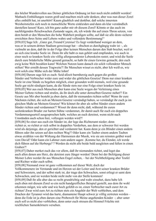 des höchst Wundervollen aus Deiner göttlichen Ordnung ist hier noch nicht enthüllt worden!
Mathaels Enthüllungen waren groß und machten mich sehr denken; aber was nun dieser Zorel
alles enthüllt hat, ist unerhört! Kaum glaublich und denkbar, daß solche innersten
Weisheitstiefen sich noch in menschliche Worte einkleiden und dann als klar verständlich
darstellen lassen! Kurz, ich bin ganz außer mir ob diesem Zorel! Könnte er das auch im
nachfolgenden fleischwachen Zustande sagen, oh, ich würde ihn auf einen Thron setzen, von
dem herab er den Menschen die hohe Wahrheit predigen sollte, auf daß sie alle desto sicherer
erreichten ihres Seins und Lebens wahre und vollendete Bestimmung!“
[058,03] Sage Ich: „Ganz gut, Freund Cyrenius! Es liegt vorderhand weniger an dem,
was er in seinem dritten Stadium geweissagt hat – obschon es durchgängig wahr ist –, als
vielmehr an dem, daß ihr in der Folge über keinen Menschen darum den Stab brechet, weil er
an sich eine kranke Seele ist. Denn ihr alle habt es nun gehört und empfunden, wie auch in
einer noch so kranken Seele ein völlig allergesundester Lebenskeim rastet; und wird die Seele
durch eure brüderliche Mühe gesund gemacht, so habt ihr einen Gewinn gemacht, den euch
ewig keine Welt bezahlen kann! Welchen Nutzen kann danach ein solch vollendeter Mensch
stiften! Wer ermißt dessen Tragweite?! Ihr Menschen wisset es nicht, aber Ich weiß es, wie
weit solch eine Mühe sich der Mühe lohnt!
[058,04] Darum sage Ich es euch: Seid allzeit barmherzig auch gegen die großen
Sünder und Verbrecher wider eure und wider die göttlichen Gesetze! Denn nur einer kranken
Seele ist eine Sünde zu begehen möglich, einer gesunden wohl niemals, weil eine gesunde
Seele gar nicht sündigen kann, da die Sünde stets nur eine Folge einer kranken Seele ist.
[058,05] Wer aus euch Menschen aber kann eine Seele wegen der Verletzung eines
Meiner Gebote richten und strafen, da ihr doch alle unter demselben Gesetze stehet?! Ein
Gesetz aus Mir aber besteht ja eben darin, daß ihr niemanden richten sollet! Wenn ihr eure
Nächsten richtet, die sich an Meinem Gesetze versündigt haben, so versündigt ihr euch ja im
gleichen Maße an Meinem Gesetze! Wie könnet ihr aber als selbst Sünder einen andern
Sünder richten und verdammen?! Wisset ihr denn nicht, daß, während ihr euren
seelenkranken Bruder zur harten Sühne verdammet, ihr damit auch für euch ein doppeltes
Verdammungsurteil ausgesprochen habt, welches an euch dereinst, wenn nicht nach
Umständen auch schon hier, vollzogen werden wird?!
[058,06] So einer aus euch ein Sünder ist, der lege das Richteramt nieder; denn
richtet er, so richtet er sich selbst in doppeltes Verderben, aus dem er schwerer frei werden
wird als derjenige, den er gerichtet und verdammt hat. Kann denn je ein Blinder einen andern
führen oder ihn setzen auf den rechten Weg?! Oder kann ein Tauber einem andern Tauben
etwas erzählen von der Wirkung der Harmonien der Musik, wie sie am reinsten geübet ward
vom David? Oder kann ein Lahmer zum andern sagen: ,Komme her, du Elender, ich werde
dich führen auf die Herberge!‘? Werden da nicht alle beide bald ausgleiten und fallen in einen
Graben?!
[058,07] Daher merket euch das vor allem, daß ihr niemanden richtet, und leget das
auch allen denen ans Herz, die dereinst eure Jünger werden! Denn bei der Befolgung dieser
Meiner Lehre werdet ihr aus Menschen Engel zeihen, – bei der Nichtbefolgung aber Teufel
und Richter wider euch selbst.
[058,08] Niemand zwar ist ganz vollkommen auf dieser Welt; doch der
Vollkommenere im Verstande und im Herzen sei der Leiter und Arzt seiner kranken Brüder
und Schwestern, und der selbst stark ist, der trage den Schwachen, sonst erliegt er samt dem
Schwachen, und sie werden beide nicht mehr von der Stelle kommen!
[058,09] Daß ihr alle aber das so recht grundrichtig und wahr einsehet, dazu habe Ich
euch eben mit diesem Zorel so ein recht handgreifliches Beispiel gestellt, aus dem ihr wohl
erkennen möget, wie sehr und wie hoch gefehlt es ist, einen Verbrecher nach eurer Art zu
richten! Zwar wird eure Art zu richten stets ein Angehör der Welt verbleiben, und dem
Drachen der Tyrannei wird das harte, diamantene Haupt schwer je völlig zertreten werden –
denn die Erde ist ja eben darum eine Probewelt für Meine angehenden Kinder –; aber unter
euch soll es nicht also verbleiben, denn unter euch streuen die Himmel Früchte mit
reichlichen Samenkörnern versehen.
 