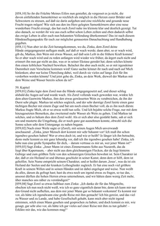 [058,10] So ihr die Früchte Meines Eifers nun genießet, da vergesset es ja nicht, die
davon entfallenden Samenkörner so reichlich als möglich in die Herzen eurer Brüder und
Schwestern zu streuen, auf daß sie darin aufgehen und eine reichliche und gesunde neue
Frucht tragen mögen! Wie sich aus den ins Herz gelegten Samenkörnern aber eine neue
wunderbare Frucht erzeugt, das hat euch Zorel nahe ins kleinste klar und deutlich gezeigt. Tut
also danach, so werdet ihr wie aus euch selbst schon Leben zeihen und eben dadurch selbst
das ewige Leben in aller euch nun bekannten Vollendung überkommen! Das ist nach diesem
Händeauflegungsakte für euch zur möglichst genauesten Danachachtung und Handhabung
gegeben.
[058,11] Nun aber ist die Zeit herangekommen, wo du, Zinka, dem Zorel deine
Hände entgegengesetzt auflegen mußt, auf daß er wach werde; dann aber, so er wach wird,
gib du, Markus, ihm Wein mit etwas Wasser, auf daß sein Leib in die frühere Kraft komme!
So er aber wach wird und zu reden anfangen wird wieder wie früher, da ärgert euch nicht und
erinnert ihn nun gar nicht an das, was er in seiner Ekstase geredet hat; denn solches könnte
ihm einen leiblichen Nachteil bewirken. Belachet ihn aber auch nicht, so er mit irgendeiner
Dummheit zum Vorscheine kommen wird! Ganz sachte könnet ihr nach und nach auf Mich
hinlenken; aber nur keine Übereilung dabei, weil durch sie vieles auf lange Zeit für ihn
verdorben werden könnte! Und jetzt gehe du, Zinka, an dein Werk, dieweil der Markus mit
dem Weine und Wasser bereits schon da ist!“

59. Kapitel
[059,01] Zinka legte dem Zorel nun die Hände entgegengesetzt auf, und dieser schlug
alsbald die Augen auf und wurde wach. Als Zorel vollends wach geworden war, winkte Ich
dem alten Gastwirte Markus, ihm den etwas gewässerten Wein zu verabreichen, da ihn der
Durst sehr plagte. Markus tat solches sogleich, und der sehr durstige Zorel leerte einen ganz
tüchtigen Becher mit einem Zuge und bat um noch einen Becher voll, da es ihn noch dürste.
Markus fragte Mich, ob er so etwas wohl tun solle. Und Ich bejahte solche Frage, nur mit dem
hinzugesetzten Bemerken, das zweitemal mehr Wasser als Wein zu geben. Und Markus tat
solches, und es bekam dies dem Zorel wohl. Als er sich aber also gestärkt hatte, sah er sich
um und musterte die Umgebung, die er noch ganz gut ausnehmen konnte, obwohl sich die
Sonne schon sehr dem Untergange zu nahen begann.
[059,02] Nach einer Weile sagte er (Zorel), mit seinen Augen Mich unverwandt
anschauend: „Zinka, jener Mensch dort kommt mir sehr bekannt vor! Ich muß ihn schon
irgendwo gesehen haben! Wer er etwa doch ist, und wie er heißt? Je länger ich ihn betrachte,
desto mehr kommt es mir ganz lebendig vor, daß ich ihn irgendwo gesehen habe! Zinka, ich
habe nun eine große Sympathie für dich, – darum vertraue es mir an, wer jener Mann ist!“
[059,03] Sagt Zinka: „Jener Mann ist eines Zimmermanns Sohn aus Nazareth, das da
liegt über Kapernaum, – aber nicht aus dem gleichnamigen Flecken, der da liegt hinterm
Gebirge und zum größten Teile von den schmutzigen Griechen bewohnt ist. Sein Charakter ist
der, daß er ein Heiland ist und überaus geschickt in seiner Kunst; denn dem er hilft, dem ist
geholfen. Sein Name entspricht seinem Charakter, und er heißet darum ,Jesus‘, was da ist ein
Heiland der Seelen und der kranken Leibesglieder zugleich. Er hat eine noch viel größere
Kraft in seinem Willen und in seinen Händen und ist dabei engelsgut und weise. Nun weißt
du alles, darum du gefragt hast; hast du etwa noch um irgend etwas zu fragen, so tue das, –
ansonst dürften die hohen Herren etwas unternehmen, und wir hätten dann wenig Zeit mehr,
über manches uns näher zu verständigen!“
[059,04] Sagt Zorel so etwas halblaut zum Zinka: „Ich danke dir für das Mitgeteilte,
obschon ich nun noch nicht weiß, wie ich so ganz eigentlich daran bin; denn ich kann mir nur
den Grund nicht aufhellen, aus dem mir jener Mann gar so bekannt vorkommt! Es kommt mir
vor, als hätte ich irgendwann eine große Reise mit ihm gemacht! Ich bin gereist, und das viel
zu Wasser und zu Lande, und habe Gesellschaft gehabt, kann mich aber nicht irgend
entsinnen, solch einen Mann gesehen und gesprochen zu haben; und doch kommt es mir, wie
gesagt, gar sehr also vor, als hätte ich gar vieles auf einer Reise mit ihm zu tun gehabt! –
Erkläre mir das, wie das kommen mag!“
 