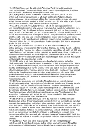 [059,05] Sagt Zinka: „Auf die natürlichste Art von der Welt! Du hast irgendeinmal
einen recht lebhaften Traum gehabt, dessen du dich nun so ganz dunkel erinnerst, und das
wird der sichere Grund deines nunmaligen Gefühles sein!“
[059,06] Sagt Zorel: „Kannst recht haben! Mir träumt öfter etwas, dessen ich mich
erst so nach etlichen Tagen entsinne, so ich durch ein ähnliches Außenobjekt daran
gewisserart erinnert werde; ansonsten geht da alles verloren, und ich erinnere mich dann
keines Traumes, und hätte ich noch so lebhaft geträumt! Aber das wird schon so sein; denn in
der Wirklichkeit habe ich jenen Nazaräer wohl noch nie gesehen.
[059,07] Nun aber noch etwas, lieber Freund! Sieh, ich bin hierhergekommen, um
vom hohen Statthalter das bewußte Almosen zu erhalten. Was meinst du, wird mit ihm etwas
zu machen sein? Wäre da nichts zu hoffen, so könntest du dich wohl bei ihm wenigstens
dahin für mich verwenden, daß ich wieder heimziehen dürfte. Denn was soll ich nun hier? Für
all den theosophisch und auch philosophisch weisen Kram gebe ich nichts. Meine Theosophie
und Philosophie sind ganz kurz beisammen: Ich glaube an das, was ich sehe, also an die
Natur, die sich von Ewigkeit her immer und immer erneuert. Darauf glaube ich auch, daß das
Essen und Trinken die zwei allernotwendigsten Stücke zum Leben sind; aber an sonst etwas
glaube ich nicht leichtlich.
[059,08] Es gibt wohl manches Sonderbare in der Welt, wie allerlei Magie und
andere Künste und Wissenschaften. Aber zwischen ihnen und mir besteht dasselbe Verhältnis
wie zwischen dem Feuer und mir: solange es mich nicht brennt, blase ich nicht! Ich fühle kein
Bedürfnis in mir, mehr zu wissen und zu verstehen, als was ich nun weiß und verstehe; und so
wäre es auch sehr dumm von mir, noch länger etwa darum verweilen zu wollen, um
irgendeine schwer verständliche Weisheitslehre zu erschnappen, damit ich mich dann irgend
vor dummen Kerlen patzig machen könnte.
[059,09] Du siehst in mir einen Naturmenschen, dem alle die weise sein wollenden
Einrichtungen und Gesetze der Menschen zuwider sind, weil sie dessen angeborene Freiheit
oft auf zu harte Weise beeinträchtigen, und das bloß darum, damit einige wenige sehr reich,
mächtig und hoch angesehen werden können, wofür dann freilich Millionen im oft tiefsten
Elend schmachten dürfen. Verstünde ich mehr noch, als ich jetzt verstehe, so würde ich noch
tiefer auf den Grund solcher Ungerechtigkeiten sehen können, was mich sicher nicht
glücklicher machen würde; so aber muß mir in meiner Dummheit viel Kummer erspart
werden, weil ich nicht den Grund von all den menschlichen Schlechtigkeiten recht
fundamental einsehe.
[059,10] Wo die argen, weise sein wollenden Menschen nicht aus sich selbst genug
die Menschheit drückende Gesetze haben erfinden können, da stellten sie denkende und sehr
erfinderische Köpfe auf, die, mit ekstatisch verzerrten Gesichtern einhergehend, mit
mancherlei Gesetzen von seiten der Götter sicher nur lügnerisch ans Licht traten und damit
die arme und schwache Menschheit von neuem zu plagen anfingen unter den lächerlichsten
Androhungen von den schrecklichsten, ewigen Strafen und unter Verheißungen von den
allergrößten Belohnungen, aber freilich das alles erst nach des Leibes Tode, wo es gut
belohnen ist, weil die Toten nichts mehr brauchen.
[059,11] Doch was die Strafen betrifft, da ließen die Menschen es nicht bis nach dem
Tode anstehen, griffen ihren erfundenen und nichtigen Göttern vor und straften die Vergeher
gegen die Gesetze der Götter gleich lieber schon hier, damit jenseits ja niemand zu kurz käme
in der angedrohten Strafe. Nur auf die Belohnung ließen sie die Frommen bis ganz nach dem
Tode warten; da kommt in diesem lieben Leben niemals irgendein freier Vorschuß zum
Vorscheine, außer man hätte sich für einen Großen irgend förmlich totschlagen lassen! Alles,
was in den menschlichen Gesellschaftsverbänden ist und besteht, ist so einzeln hoch
menschenintereßlich eingeleitet, daß jeder nüchterne Denker auf den ersten Griff gleich den
Grund heraus hat, auf dem es erbaut ist: das göttergesetzliche und menschengesellschaftliche
Element!
[059,12] Freund! Wenn einer allein als ein freiester Herr aller Herrlichkeiten der
Erde leben will, da muß dann freilich die andere willens- und kraftschwache Menschheit
weinen samt dem Erdboden, darauf sie steht! Für die Bedrücker der Menschheit, für die
 