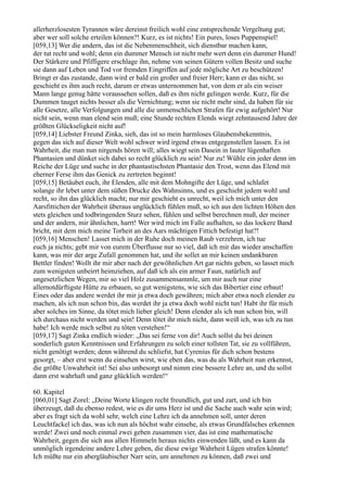 allerherzlosesten Tyrannen wäre dereinst freilich wohl eine entsprechende Vergeltung gut;
aber wer soll solche erteilen können?! Kurz, es ist nichts! Ein pures, loses Puppenspiel!
[059,13] Wer die andern, das ist die Nebenmenschheit, sich dienstbar machen kann,
der tut recht und wohl; denn ein dummer Mensch ist nicht mehr wert denn ein dummer Hund!
Der Stärkere und Pfiffigere erschlage ihn, nehme von seinen Gütern vollen Besitz und suche
sie dann auf Leben und Tod vor fremden Eingriffen auf jede mögliche Art zu beschützen!
Bringt er das zustande, dann wird er bald ein großer und freier Herr; kann er das nicht, so
geschieht es ihm auch recht, darum er etwas unternommen hat, von dem er als ein weiser
Mann lange genug hätte voraussehen sollen, daß es ihm nicht gelingen werde. Kurz, für die
Dummen tauget nichts besser als die Vernichtung; wenn sie nicht mehr sind, da haben für sie
alle Gesetze, alle Verfolgungen und alle die unmenschlichen Strafen für ewig aufgehört! Nur
nicht sein, wenn man elend sein muß; eine Stunde rechten Elends wiegt zehntausend Jahre der
größten Glückseligkeit nicht auf!
[059,14] Liebster Freund Zinka, sieh, das ist so mein harmloses Glaubensbekenntnis,
gegen das sich auf dieser Welt wohl schwer wird irgend etwas entgegenstellen lassen. Es ist
Wahrheit, die man nun nirgends hören will; alles wiegt sein Dasein in lauter lügenhaften
Phantasien und dünket sich dabei so recht glücklich zu sein! Nur zu! Wühle ein jeder denn im
Reiche der Lüge und suche in der phantastischsten Phantasie den Trost, wenn das Elend mit
eherner Ferse ihm das Genick zu zertreten beginnt!
[059,15] Betäubet euch, ihr Elenden, alle mit dem Mohngifte der Lüge, und schlafet
solange ihr lebet unter dem süßen Drucke des Wahnsinns, und es geschieht jedem wohl und
recht, so ihn das glücklich macht; nur mir geschieht es unrecht, weil ich mich unter den
Aarsfittichen der Wahrheit überaus unglücklich fühlen muß, so ich aus den lichten Höhen den
stets gleichen und todbringenden Sturz sehen, fühlen und selbst berechnen muß, der meiner
und der andern, mir ähnlichen, harrt! Wer wird mich im Falle aufhalten, so das lockere Band
bricht, mit dem mich meine Torheit an des Aars mächtigen Fittich befestigt hat?!
[059,16] Menschen! Lasset mich in der Ruhe doch meinen Raub verzehren, ich tue
euch ja nichts; gebt mir von eurem Überflusse nur so viel, daß ich mir das wieder anschaffen
kann, was mir der arge Zufall genommen hat, und ihr sollet an mir keinen undankbaren
Bettler finden! Wollt ihr mir aber nach der gewöhnlichen Art gar nichts geben, so lasset mich
zum wenigsten unbeirrt heimziehen, auf daß ich als ein armer Faun, natürlich auf
ungesetzlichen Wegen, mir so viel Holz zusammensammle, um mir auch nur eine
allernotdürftigste Hütte zu erbauen, so gut wenigstens, wie sich das Bibertier eine erbaut!
Eines oder das andere werdet ihr mir ja etwa doch gewähren; mich aber etwa noch elender zu
machen, als ich nun schon bin, das werdet ihr ja etwa doch wohl nicht tun! Habt ihr für mich
aber solches im Sinne, da tötet mich lieber gleich! Denn elender als ich nun schon bin, will
ich durchaus nicht werden und sein! Denn tötet ihr mich nicht, dann weiß ich, was ich zu tun
habe! Ich werde mich selbst zu töten verstehen!“
[059,17] Sagt Zinka endlich wieder: „Das sei ferne von dir! Auch sollst du bei deinen
sonderlich guten Kenntnissen und Erfahrungen zu solch einer tollsten Tat, sie zu vollführen,
nicht genötigt werden; denn während du schliefst, hat Cyrenius für dich schon bestens
gesorgt, – aber erst wenn du einsehen wirst, wie eben das, was du als Wahrheit nun erkennst,
die größte Unwahrheit ist! Sei also unbesorgt und nimm eine bessere Lehre an, und du sollst
dann erst wahrhaft und ganz glücklich werden!“

60. Kapitel
[060,01] Sagt Zorel: „Deine Worte klingen recht freundlich, gut und zart, und ich bin
überzeugt, daß du ebenso redest, wie es dir ums Herz ist und die Sache auch wahr sein wird;
aber es fragt sich da wohl sehr, welch eine Lehre ich da annehmen soll, unter deren
Leuchtfackel ich das, was ich nun als höchst wahr einsehe, als etwas Grundfalsches erkennen
werde! Zwei und noch einmal zwei geben zusammen vier, das ist eine mathematische
Wahrheit, gegen die sich aus allen Himmeln heraus nichts einwenden läßt, und es kann da
unmöglich irgendeine andere Lehre geben, die diese ewige Wahrheit Lügen strafen könnte!
Ich müßte nur ein abergläubischer Narr sein, um annehmen zu können, daß zwei und
 
