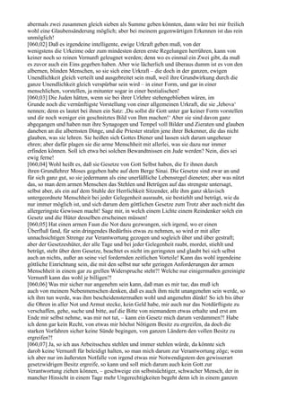 abermals zwei zusammen gleich sieben als Summe geben könnten, dann wäre bei mir freilich
wohl eine Glaubensänderung möglich; aber bei meinem gegenwärtigen Erkennen ist das rein
unmöglich!
[060,02] Daß es irgendeine intelligente, ewige Urkraft geben muß, von der
wenigstens die Urkeime oder zum mindesten deren erste Regelungen herrühren, kann von
keiner noch so reinen Vernunft geleugnet werden; denn wo es einmal ein Zwei gibt, da muß
es zuvor auch ein Eins gegeben haben. Aber wie lächerlich und überaus dumm ist es von den
albernen, blinden Menschen, so sie sich eine Urkraft – die doch in der ganzen, ewigen
Unendlichkeit gleich verteilt und ausgebreitet sein muß, weil ihre Grundwirkung durch die
ganze Unendlichkeit gleich verspürbar sein wird – in einer Form, und gar in einer
menschlichen, vorstellen, ja mitunter sogar in einer bestialischen!
[060,03] Die Juden hätten, wenn sie bei ihrer Urlehre stehengeblieben wären, im
Grunde noch die vernünftigste Vorstellung von einer allgemeinen Urkraft, die sie ,Jehova‘
nennen; denn es lautet bei ihnen ein Satz: ,Du sollst dir Gott unter gar keiner Form vorstellen
und dir noch weniger ein geschnitztes Bild von Ihm machen!‘ Aber sie sind davon ganz
abgegangen und haben nun ihre Synagogen und Tempel voll Bilder und Zieraten und glauben
daneben an die albernsten Dinge, und die Priester strafen jene ihrer Bekenner, die das nicht
glauben, was sie lehren. Sie heißen sich Gottes Diener und lassen sich darum ungeheuer
ehren; aber dafür plagen sie die arme Menschheit mit allerlei, was sie dazu nur immer
erfinden können. Soll ich etwa bei solchen Bewandtnissen ein Jude werden? Nein, dies sei
ewig ferne!
[060,04] Wohl heißt es, daß sie Gesetze von Gott Selbst haben, die Er ihnen durch
ihren Grundlehrer Moses gegeben habe auf dem Berge Sinai. Die Gesetze sind zwar an und
für sich ganz gut, so sie jedermann als eine unerläßliche Lebensregel dieneten; aber was nützt
das, so man dem armen Menschen das Stehlen und Betrügen auf das strengste untersagt,
selbst aber, als ein auf dem Stuhle der Herrlichkeit Sitzender, alle ihm ganz sklavisch
untergeordnete Menschheit bei jeder Gelegenheit ausraubt, sie bestiehlt und betrügt, wie da
nur immer möglich ist, und sich darum dem göttlichen Gesetze zum Trotz aber auch nicht das
allergeringste Gewissen macht! Sage mir, in welch einem Lichte einem Reindenker solch ein
Gesetz und die Hüter desselben erscheinen müssen!
[060,05] Hat einen armen Faun die Not dazu gezwungen, sich irgend, wo er einen
Überfluß fand, für sein dringendes Bedürfnis etwas zu nehmen, so wird er mit aller
unnachsichtigen Strenge zur Verantwortung gezogen und sogleich über und über gestraft;
aber der Gesetzeshüter, der alle Tage und bei jeder Gelegenheit raubt, mordet, stiehlt und
betrügt, steht über dem Gesetze, beachtet es nicht im geringsten und glaubt bei sich selbst
auch an nichts, außer an seine viel fordernden zeitlichen Vorteile! Kann das wohl irgendeine
göttliche Einrichtung sein, die mit den selbst nur sehr geringen Anforderungen der armen
Menschheit in einem gar zu grellen Widerspruche steht?! Welche nur einigermaßen gereinigte
Vernunft kann das wohl je billigen?!
[060,06] Was mir sicher nur angenehm sein kann, daß man es mir tue, das muß ich
auch von meinem Nebenmenschen denken, daß es auch ihm nicht unangenehm sein werde, so
ich ihm tun werde, was ihm bescheidenstermaßen wohl und angenehm dünkt! So ich bis über
die Ohren in aller Not und Armut stecke, kein Geld habe, mir auch nur das Notdürftigste zu
verschaffen, gehe, suche und bitte, auf die Bitte von niemandem etwas erhalte und erst am
Ende mir selbst nehme, was mir not tut, – kann ein Gesetz mich darum verdammen?! Habe
ich denn gar kein Recht, von etwas mir höchst Nötigem Besitz zu ergreifen, da doch die
starken Vorfahren sicher keine Sünde begingen, von ganzen Ländern den vollen Besitz zu
ergreifen?!
[060,07] Ja, so ich aus Arbeitsscheu stehlen und immer stehlen würde, da könnte sich
darob keine Vernunft für beleidigt halten, so man mich darum zur Verantwortung zöge; wenn
ich aber nur im äußersten Notfalle von irgend etwas mir Notwendigstem den gewisserart
gesetzwidrigen Besitz ergreife, so kann und soll mich darum auch kein Gott zur
Verantwortung ziehen können, – geschweige ein selbstsüchtiger, schwacher Mensch, der in
mancher Hinsicht in einem Tage mehr Ungerechtigkeiten begeht denn ich in einem ganzen
 