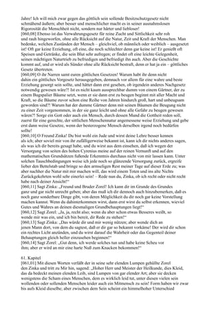 Jahre! Ich will mich zwar gegen das göttlich sein sollende Besitzschutzgesetz nicht
schmähend äußern; aber besser und menschlicher macht es in seiner ausnahmslosen
Rigorosität die Menschheit nicht, sondern nur härter und liebloser!
[060,08] Ebenso ist das Verwahrungsgesetz für reine Zucht und Sittlichkeit sehr roh
und rauh hingeworfen, ohne alle Rücksicht auf die Natur, Zeit und Kraft der Menschen. Man
bedenke, welchen Zuständen der Mensch – gleichviel, ob männlich oder weiblich – ausgesetzt
ist! Oft gar keine Erziehung, oft eine, die noch schlechter denn gar keine ist! Er genießt oft
Speisen und Getränke, die sein Blut sehr aufregen; er findet oft eine leichte Gelegenheit,
seinen mächtigen Naturtrieb zu befriedigen und befriedigt ihn auch. Aber die Geschichte
kommt auf, und er wird als Sünder ohne alle Rücksicht bestraft, denn er hat ja ein – göttliches
Gesetz übertreten.
[060,09] O ihr Narren samt euren göttlichen Gesetzen! Warum habt ihr denn nicht
dahin ein göttliches Vorgesetz herausgegeben, demnach vor allem für eine wahre und beste
Erziehung gesorgt sein sollte, und hättet dann erst gesehen, ob irgendein anderes Nachgesetz
notwendig gewesen wäre?! Ist es nicht kaum aussprechbar dumm von einem Gärtner, der zu
einem Bugspalier Bäume setzt, wenn er sie dann erst zu beugen beginnt mit aller Macht und
Kraft, so die Bäume zuvor schon eine Reihe von Jahren hindurch groß, hart und unbeugsam
geworden sind?! Warum hat der dumme Gärtner denn mit seinen Bäumen die Beugung nicht
zu einer Zeit vorgenommen, in der sie ganz leicht und ohne alle Gefahr zu beugen gewesen
wären?! Sorge ein Gott oder auch ein Mensch, durch dessen Mund die Gottheit reden soll,
zuerst für eine gerechte, der sittlichen Menschennatur angemessene weise Erziehung und gebe
erst dann weise Gesetze, wenn der besterzogene Mensch derselben irgend noch bedürfen
sollte!
[060,10] O Freund Zinka! Du bist wohl ein Jude und wirst deine Lehre besser kennen
als ich; aber soviel mir von ihr zufälligerweise bekannt ist, kann ich dir nichts anderes sagen,
als was ich dir bereits gesagt habe, und du wirst aus dem einsehen, daß ich wegen der
Versorgung von seiten des hohen Cyrenius meine auf der reinen Vernunft und auf den
mathematischen Grundsätzen fußende Erkenntnis durchaus nicht von mir lassen kann. Unter
solchen Tauschbedingungen weise ich jede noch so glänzende Versorgung zurück, ergreife
lieber den Bettelstab und bringe so den armseligen Rest meiner Tage auf dieser Erde zu; was
aber nachher die Natur mit mir machen will, das wird einem Toten und ins alte Nichts
Zurückgekehrten wohl sehr einerlei sein! – Rede nun du, Zinka, ob ich recht oder nicht recht
habe nach deiner Ansicht!“
[060,11] Sagt Zinka: „Freund und Bruder Zorel! Ich kann dir im Grunde des Grundes
ganz und gar nicht unrecht geben; aber das muß ich dir dennoch auch hinzubemerken, daß es
noch ganz sonderbare Dinge gibt, von deren Möglichkeit du dir noch gar keine Vorstellung
machen kannst. Wenn du dahinterkommen wirst, dann erst wirst du selbst erkennen, wieviel
Gutes und Wahres an deinen diesmaligen Grundbehauptungen liegt!“
[060,12] Sagt Zorel: „Ja, ja, recht also; wenn du aber schon etwas Besseres weißt, so
wende mir was ein, und ich bin bereit, dir Rede zu stehen!“
[060,13] Sagt Zinka: „Das würde dir und mir wenig nützen; aber wende dich an
jenen Mann dort, von dem du sagtest, daß er dir gar so bekannt vorkäme! Der wird dir schon
ein rechtes Licht anzünden, und du wirst darauf die Wahrheit oder das Gegenteil deiner
Behauptungen gleich heller einzusehen beginnen!“
[060,14] Sagt Zorel: „Gut denn, ich werde solches tun und habe keine Scheu vor
ihm; aber er wird an mir eine harte Nuß zum Knacken bekommen!“

61. Kapitel
[061,01] Mit diesen Worten verläßt der in seine sehr elenden Lumpen gehüllte Zorel
den Zinka und tritt zu Mir hin, sagend: „Hoher Herr und Meister der Heilkunde, dies Kleid,
das da bedeckt meinen elenden Leib, sind Lumpen von gar elender Art; aber sie decken
wenigstens die Scham eines Menschen, dem es wirklich leid tut, unter diesen vielen sein
wollenden oder sollenden Menschen leider auch ein Mitmensch zu sein! Form haben wir zwar
bis aufs Kleid dieselbe; aber zwischen dem Sein scheint ein himmelhoher Unterschied
 