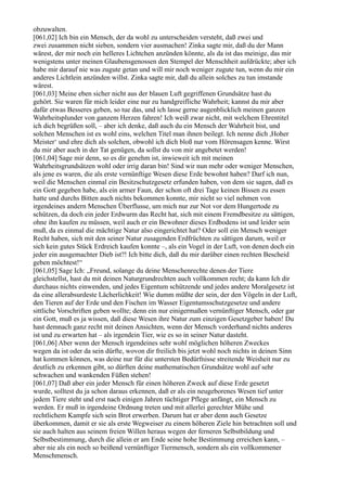 obzuwalten.
[061,02] Ich bin ein Mensch, der da wohl zu unterscheiden versteht, daß zwei und
zwei zusammen nicht sieben, sondern vier ausmachen! Zinka sagte mir, daß du der Mann
wärest, der mir noch ein helleres Lichtchen anzünden könnte, als da ist das meinige, das mir
wenigstens unter meinen Glaubensgenossen den Stempel der Menschheit aufdrückte; aber ich
habe mir darauf nie was zugute getan und will mir noch weniger zugute tun, wenn du mir ein
anderes Lichtlein anzünden willst. Zinka sagte mir, daß du allein solches zu tun imstande
wärest.
[061,03] Meine eben sicher nicht aus der blauen Luft gegriffenen Grundsätze hast du
gehört. Sie waren für mich leider eine nur zu handgreifliche Wahrheit; kannst du mir aber
dafür etwas Besseres geben, so tue das, und ich lasse gerne augenblicklich meinen ganzen
Wahrheitsplunder von ganzem Herzen fahren! Ich weiß zwar nicht, mit welchem Ehrentitel
ich dich begrüßen soll, – aber ich denke, daß auch du ein Mensch der Wahrheit bist, und
solchen Menschen ist es wohl eins, welchen Titel man ihnen beilegt. Ich nenne dich ,Hoher
Meister‘ und ehre dich als solchen, obwohl ich dich bloß nur vom Hörensagen kenne. Wirst
du mir aber auch in der Tat genügen, da sollst du von mir angebetet werden!
[061,04] Sage mir denn, so es dir genehm ist, inwieweit ich mit meinen
Wahrheitsgrundsätzen wohl oder irrig daran bin! Sind wir nun mehr oder weniger Menschen,
als jene es waren, die als erste vernünftige Wesen diese Erde bewohnt haben? Darf ich nun,
weil die Menschen einmal ein Besitzschutzgesetz erfunden haben, von dem sie sagen, daß es
ein Gott gegeben habe, als ein armer Faun, der schon oft drei Tage keinen Bissen zu essen
hatte und durchs Bitten auch nichts bekommen konnte, mir nicht so viel nehmen von
irgendeines andern Menschen Überflusse, um mich nur zur Not vor dem Hungertode zu
schützen, da doch ein jeder Erdwurm das Recht hat, sich mit einem Fremdbesitze zu sättigen,
ohne ihn kaufen zu müssen, weil auch er ein Bewohner dieses Erdbodens ist und leider sein
muß, da es einmal die mächtige Natur also eingerichtet hat? Oder soll ein Mensch weniger
Recht haben, sich mit den seiner Natur zusagenden Erdfrüchten zu sättigen darum, weil er
sich kein gutes Stück Erdreich kaufen konnte –, als ein Vogel in der Luft, von denen doch ein
jeder ein ausgemachter Dieb ist?! Ich bitte dich, daß du mir darüber einen rechten Bescheid
geben möchtest!“
[061,05] Sage Ich: „Freund, solange du deine Menschenrechte denen der Tiere
gleichstellst, hast du mit deinen Naturgrundrechten auch vollkommen recht; da kann Ich dir
durchaus nichts einwenden, und jedes Eigentum schützende und jedes andere Moralgesetz ist
da eine allerabsurdeste Lächerlichkeit! Wie dumm müßte der sein, der den Vögeln in der Luft,
den Tieren auf der Erde und den Fischen im Wasser Eigentumsschutzgesetze und andere
sittliche Vorschriften geben wollte; denn ein nur einigermaßen vernünftiger Mensch, oder gar
ein Gott, muß es ja wissen, daß diese Wesen ihre Natur zum einzigen Gesetzgeber haben! Du
hast demnach ganz recht mit deinen Ansichten, wenn der Mensch vorderhand nichts anderes
ist und zu erwarten hat – als irgendein Tier, wie es so in seiner Natur dasteht.
[061,06] Aber wenn der Mensch irgendeines sehr wohl möglichen höheren Zweckes
wegen da ist oder da sein dürfte, wovon dir freilich bis jetzt wohl noch nichts in deinen Sinn
hat kommen können, was deine nur für die untersten Bedürfnisse streitende Weisheit nur zu
deutlich zu erkennen gibt, so dürften deine mathematischen Grundsätze wohl auf sehr
schwachen und wankenden Füßen stehen!
[061,07] Daß aber ein jeder Mensch für einen höheren Zweck auf diese Erde gesetzt
wurde, solltest du ja schon daraus erkennen, daß er als ein neugeborenes Wesen tief unter
jedem Tiere steht und erst nach einigen Jahren tüchtiger Pflege anfängt, ein Mensch zu
werden. Er muß in irgendeine Ordnung treten und mit allerlei gerechter Mühe und
rechtlichem Kampfe sich sein Brot erwerben. Darum hat er aber denn auch Gesetze
überkommen, damit er sie als erste Wegweiser zu einem höheren Ziele hin betrachten soll und
sie auch halten aus seinem freien Willen heraus wegen der ferneren Selbstbildung und
Selbstbestimmung, durch die allein er am Ende seine hohe Bestimmung erreichen kann, –
aber nie als ein noch so beißend vernünftiger Tiermensch, sondern als ein vollkommener
Menschmensch.
 