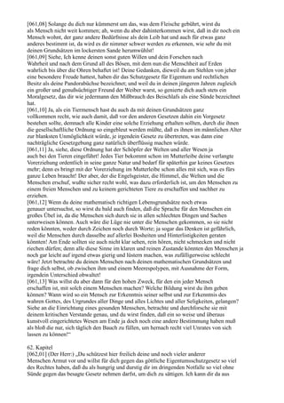 [061,08] Solange du dich nur kümmerst um das, was dem Fleische gebührt, wirst du
als Mensch nicht weit kommen; ah, wenn du aber dahinterkommen wirst, daß in dir noch ein
Mensch wohnt, der ganz andere Bedürfnisse als dein Leib hat und auch für etwas ganz
anderes bestimmt ist, da wird es dir nimmer schwer werden zu erkennen, wie sehr du mit
deinen Grundsätzen im lockersten Sande herumwühlst!
[061,09] Siehe, Ich kenne deinen sonst guten Willen und dein Forschen nach
Wahrheit und nach dem Grund all des Bösen, mit dem nun die Menschheit auf Erden
wahrlich bis über die Ohren behaftet ist! Deine Gedanken, dieweil du am Stehlen von jeher
eine besondere Freude hattest, haben dir das Schutzgesetz für Eigentum und rechtlichen
Besitz als deine Pandorabüchse bezeichnet; und weil du in deinen jüngeren Jahren zugleich
ein großer und genußsüchtiger Freund der Weiber warst, so genierte dich auch stets ein
Moralgesetz, das dir wie jedermann den Mißbrauch des Beischlafs als eine Sünde bezeichnet
hat.
[061,10] Ja, als ein Tiermensch hast du auch da mit deinen Grundsätzen ganz
vollkommen recht, wie auch damit, daß vor den anderen Gesetzen dahin ein Vorgesetz
bestehen sollte, demnach alle Kinder eine solche Erziehung erhalten sollten, durch die ihnen
die gesellschaftliche Ordnung so eingebleut werden müßte, daß es ihnen im männlichen Alter
zur blanksten Unmöglichkeit würde, je irgendein Gesetz zu übertreten, was dann eine
nachträgliche Gesetzgebung ganz natürlich überflüssig machen würde.
[061,11] Ja, siehe, diese Ordnung hat der Schöpfer der Welten und aller Wesen ja
auch bei den Tieren eingeführt! Jedes Tier bekommt schon im Mutterleibe deine verlangte
Vorerziehung ordentlich in seine ganze Natur und bedarf für späterhin gar keines Gesetzes
mehr; denn es bringt mit der Vorerziehung im Mutterleibe schon alles mit sich, was es fürs
ganze Leben braucht! Der aber, der die Engelsgeister, die Himmel, die Welten und die
Menschen erschuf, wußte sicher recht wohl, was dazu erforderlich ist, um den Menschen zu
einem freien Menschen und zu keinem gerichteten Tiere zu erschaffen und nachher zu
erziehen.
[061,12] Wenn du deine mathematisch richtigen Lebensgrundsätze noch etwas
genauer untersuchst, so wirst du bald auch finden, daß die Sprache für den Menschen ein
großes Übel ist, da die Menschen sich durch sie in allen schlechten Dingen und Sachen
unterweisen können. Auch wäre die Lüge nie unter die Menschen gekommen, so sie nicht
reden könnten, weder durch Zeichen noch durch Worte; ja sogar das Denken ist gefährlich,
weil die Menschen durch dasselbe auf allerlei Bosheiten und Hinterlistigkeiten geraten
könnten! Am Ende sollten sie auch nicht klar sehen, rein hören, nicht schmecken und nicht
riechen dürfen; denn alle diese Sinne im klaren und reinen Zustande könnten den Menschen ja
noch gar leicht auf irgend etwas gierig und lüstern machen, was zufälligerweise schlecht
wäre! Jetzt betrachte du deinen Menschen nach deinen mathematischen Grundsätzen und
frage dich selbst, ob zwischen ihm und einem Meerespolypen, mit Ausnahme der Form,
irgendein Unterschied obwaltet!
[061,13] Was willst du aber dann für den hohen Zweck, für den ein jeder Mensch
erschaffen ist, mit solch einem Menschen machen? Welche Bildung wirst du ihm geben
können? Wann wird so ein Mensch zur Erkenntnis seiner selbst und zur Erkenntnis des
wahren Gottes, des Urgrundes aller Dinge und alles Lichtes und aller Seligkeiten, gelangen?
Siehe an die Einrichtung eines gesunden Menschen, betrachte und durchforsche sie mit
deinem kritischen Verstande genau, und du wirst finden, daß ein so weise und überaus
kunstvoll eingerichtetes Wesen am Ende ja doch noch eine andere Bestimmung haben muß
als bloß die nur, sich täglich den Bauch zu füllen, um hernach recht viel Unrates von sich
lassen zu können!“

62. Kapitel
[062,01] (Der Herr:) „Du schützest hier freilich deine und noch vieler anderer
Menschen Armut vor und willst für dich gegen das göttliche Eigentumsschutzgesetz so viel
des Rechtes haben, daß du als hungrig und durstig dir im dringenden Notfalle so viel ohne
Sünde gegen das besagte Gesetz nehmen darfst, um dich zu sättigen. Ich kann dir da aus
 