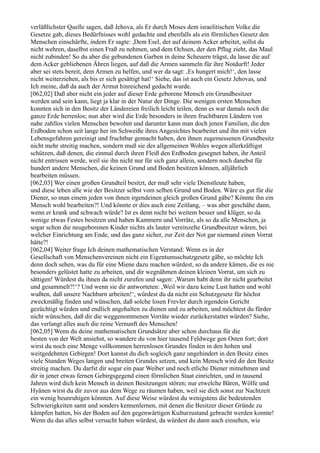 verläßlichster Quelle sagen, daß Jehova, als Er durch Moses dem israelitischen Volke die
Gesetze gab, dieses Bedürfnisses wohl gedachte und ebenfalls als ein förmliches Gesetz den
Menschen einschärfte, indem Er sagte: ,Dem Esel, der auf deinem Acker arbeitet, sollst du
nicht wehren, daselbst einen Fraß zu nehmen, und dem Ochsen, der den Pflug zieht, das Maul
nicht zubinden! So du aber die gebundenen Garben in deine Scheuern trägst, da lasse die auf
dem Acker gebliebenen Ähren liegen, auf daß die Armen sammeln für ihre Notdurft! Jeder
aber sei stets bereit, dem Armen zu helfen, und wer da sagt: ,Es hungert mich!‘, den lasse
nicht weiterziehen, als bis er sich gesättigt hat!‘ Siehe, das ist auch ein Gesetz Jehovas, und
Ich meine, daß da auch der Armut hinreichend gedacht wurde.
[062,02] Daß aber nicht ein jeder auf dieser Erde geborene Mensch ein Grundbesitzer
werden und sein kann, liegt ja klar in der Natur der Dinge. Die wenigen ersten Menschen
konnten sich in den Besitz der Ländereien freilich leicht teilen, denn es war damals noch die
ganze Erde herrenlos; nun aber wird die Erde besonders in ihren fruchtbaren Ländern von
nahe zahllos vielen Menschen bewohnt und darunter kann man doch jenen Familien, die den
Erdboden schon seit lange her im Schweiße ihres Angesichtes bearbeitet und ihn mit vielen
Lebensgefahren gereinigt und fruchtbar gemacht haben, den ihnen zugemessenen Grundbesitz
nicht mehr streitig machen, sondern muß sie des allgemeinen Wohles wegen allerkräftigst
schützen, daß denen, die einmal durch ihren Fleiß den Erdboden gesegnet haben, ihr Anteil
nicht entrissen werde, weil sie ihn nicht nur für sich ganz allein, sondern noch danebst für
hundert andere Menschen, die keinen Grund und Boden besitzen können, alljährlich
bearbeiten müssen.
[062,03] Wer einen großen Grundteil besitzt, der muß sehr viele Dienstleute haben,
und diese leben alle wie der Besitzer selbst vom selben Grund und Boden. Wäre es gut für die
Diener, so man einem jeden von ihnen irgendeinen gleich großen Grund gäbe? Könnte ihn ein
Mensch wohl bearbeiten?! Und könnte er dies auch eine Zeitlang, – was aber geschähe dann,
wenn er krank und schwach würde? Ist es denn nicht bei weitem besser und klüger, so da
wenige etwas Festes besitzen und haben Kammern und Vorräte, als so da alle Menschen, ja
sogar schon die neugeborenen Kinder nichts als lauter vereinzelte Grundbesitzer wären, bei
welcher Einrichtung am Ende, und das ganz sicher, zur Zeit der Not gar niemand einen Vorrat
hätte?!
[062,04] Weiter frage Ich deinen mathematischen Verstand: Wenn es in der
Gesellschaft von Menschenvereinen nicht ein Eigentumsschutzgesetz gäbe, so möchte Ich
denn doch sehen, was du für eine Miene dazu machen würdest, so da andere kämen, die es nie
besonders gelüstet hatte zu arbeiten, und dir wegnähmen deinen kleinen Vorrat, um sich zu
sättigen! Würdest du ihnen da nicht zurufen und sagen: ,Warum habt denn ihr nicht gearbeitet
und gesammelt?!‘? Und wenn sie dir antworteten: ,Weil wir dazu keine Lust hatten und wohl
wußten, daß unsere Nachbarn arbeiten!‘, würdest du da nicht ein Schutzgesetz für höchst
zweckmäßig finden und wünschen, daß solche losen Frevler durch irgendein Gericht
gezüchtigt würden und endlich angehalten zu dienen und zu arbeiten, und möchtest du fürder
nicht wünschen, daß dir die weggenommenen Vorräte wieder zurückerstattet würden? Siehe,
das verlangt alles auch die reine Vernunft des Menschen!
[062,05] Wenn du deine mathematischen Grundsätze aber schon durchaus für die
besten von der Welt ansiehst, so wandere du von hier tausend Feldwege gen Osten fort; dort
wirst du noch eine Menge vollkommen herrenlosen Grundes finden in den hohen und
weitgedehnten Gebirgen! Dort kannst du dich sogleich ganz ungehindert in den Besitz eines
viele Stunden Weges langen und breiten Grundes setzen, und kein Mensch wird dir den Besitz
streitig machen. Du darfst dir sogar ein paar Weiber und noch etliche Diener mitnehmen und
dir in jener etwas fernen Gebirgsgegend einen förmlichen Staat einrichten, und in tausend
Jahren wird dich kein Mensch in deinen Besitzungen stören; nur etwelche Bären, Wölfe und
Hyänen wirst du dir zuvor aus dem Wege zu räumen haben, weil sie dich sonst zur Nachtzeit
ein wenig beunruhigen könnten. Auf diese Weise würdest du wenigstens die bedeutenden
Schwierigkeiten samt und sonders kennenlernen, mit denen die Besitzer dieser Gründe zu
kämpfen hatten, bis der Boden auf den gegenwärtigen Kulturzustand gebracht werden konnte!
Wenn du das alles selbst versucht haben würdest, da würdest du dann auch einsehen, wie
 