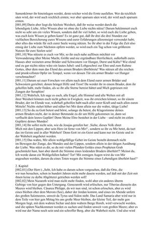 Samenkörner ihr hineinlegen werdet, desto reicher wird die Ernte ausfallen. Wer da reichlich
säen wird, der wird auch reichlich ernten; wer aber sparsam säen wird, der wird auch sparsam
ernten.
[001,09] Darin aber liegt die höchste Weisheit, daß ihr weise werdet durch die
lebendigste Liebe. Alles Wissen aber ist ohne die Liebe nichts nütze! Darum bekümmert euch
nicht so sehr um ein vieles Wissen, sondern daß ihr viel liebet, so wird euch die Liebe geben,
was euch kein Wissen je geben kann! Es ist ganz gut, daß ihr drei die drei Stunden zur
vielfachen Bereicherung eures Wissens und eurer Erfahrungen alleremsigst verwendet habt;
aber alles das würde für sich eurer Seele wenig nützen. So ihr aber in der Folge die Zeit also
emsig der Liebe zum Nächsten opfern werdet, so wird euch ein Tag schon von größerem
Nutzen für eure Seelen sein!
[001,10] Was nützete es euch vor Mir, so ihr euch nahe auflösen möchtet vor
Verwunderung über Meine Macht, Größe und nie ergründbare Herrlichkeit, außerhalb eures
Hauses aber weineten arme Brüder und Schwestern vor Hunger, Durst und Kälte? Wie elend
und zu gar nichts nütze wäre ein lautes Jubel- und Lobgeschrei zur Ehre und zum Ruhme
Gottes, über dem man das Elend des armen Bruders überhörete! Was nützen all die reichen
und prunkvollsten Opfer im Tempel, wenn vor dessen Tür ein armer Bruder vor Hunger
verschmachtet?
[001,11] Darum sei euer Forschen vor allem nach dem Elend eurer armen Brüder und
Schwestern gerichtet; denen bringet Hilfe und Trost! Da werdet ihr in einem Bruder, dem ihr
geholfen habt, mehr finden, als so ihr alle Sterne bereist hättet und Mich gepriesen mit
Zungen der Seraphim!
[001,12] Wahrlich, Ich sage es euch, alle Engel, alle Himmel und alle Welten mit all
ihrer Weisheit können euch nicht geben in Ewigkeit, was ihr erreichen könnet, so ihr einem
Bruder, der im Elende war, wahrhaft geholfen habt nach aller eurer Kraft und nach allen euren
Mitteln! Nichts stehet höher und näher bei Mir denn allein nur die wahre, tätige Liebe!
[001,13] So du zu Gott betest und hörst, solange du betest, die Klagestimme deines
armen Bruders nicht, der in deiner Betstunde zu dir um Hilfe gekommen ist, dann sei
verflucht dein leeres Geplärr! Denn Meine Ehre bestehet in der Liebe – und nicht im eitlen
Geplärre deines Mundes!
[001,14] Ihr sollet nicht sein, wie da Jesajas gerufen hat: ,Siehe, dieses Volk ehret
Mich mit den Lippen; aber sein Herz ist ferne von Mir!‘, sondern so ihr zu Mir betet, da tuet
das im Geiste und in aller Wahrheit! Denn Gott ist ein Geist und kann nur im Geiste und in
der Wahrheit angebetet werden.
[001,15] Das wahre, Mir allein wohlgefällige Gebet im Geiste besteht demnach nicht
im Bewegen der Zunge, des Mundes und der Lippen, sondern allein in der tätigen Ausübung
der Liebe. Was nützt es dir, so du mit vielen Pfunden Goldes eines Propheten Grab
geschmückt hast, hast aber darob die Stimme eines leidenden Bruders überhört?! Meinst du,
Ich werde daran ein Wohlgefallen haben? Tor! Mit zornigen Augen wirst du von Mir
angesehen werden, darum du eines Toten wegen die Stimme eines Lebendigen überhört hast!“

2. Kapitel
[002,01] (Der Herr:) „Seht, Ich habe es darum schon vorgesehen, daß die Orte, die
wir nun besuchen, schon in hundert Jahren nicht mehr dasein werden, auf daß mit der Zeit mit
ihnen keine zu derbe Abgötterei getrieben werden soll!
[002,02] Mein Nazareth wird man nicht mehr finden, wohl aber ein anderes überm
Gebirge von hier gegen den Untergang. Genezareth wird erlöschen, nur Tiberias diesseits des
Meeres wird bleiben. Cäsarea Philippi, da wir nun sind, ist schon erloschen, aber es wird
eines bleiben ober dem Merom (See), daher der Jordan kommt, und eines im Abende unfern
des großen Salzmeeres, unweit da Tyrus und Sidon steht. Das Land Samaria aber wird nur in
dem Teile von hier gen Mittag bis ans große Meer bleiben, der kleine Teil, der mehr gen
Morgen liegt, mit dem wahren Sichar und dem wahren Berge Horeb, wird verwischt werden,
und die späten Nachkommen werden es suchen und finden unweit vom großen Meere; aber es
wird nur der Name noch sein und ein schroffer Berg, aber die Wahrheit nicht. Und also wird
 