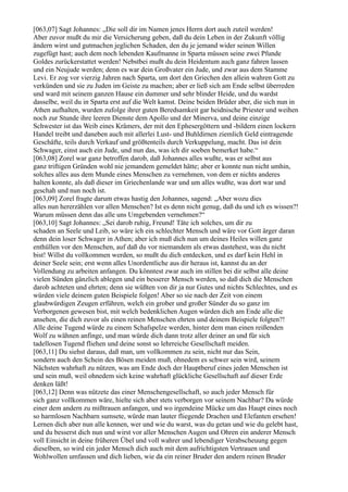 [063,07] Sagt Johannes: „Die soll dir im Namen jenes Herrn dort auch zuteil werden!
Aber zuvor mußt du mir die Versicherung geben, daß du dein Leben in der Zukunft völlig
ändern wirst und gutmachen jeglichen Schaden, den du je jemand wider seinen Willen
zugefügt hast; auch dem noch lebenden Kaufmanne in Sparta müssen seine zwei Pfunde
Goldes zurückerstattet werden! Nebstbei mußt du dein Heidentum auch ganz fahren lassen
und ein Neujude werden; denn es war dein Großvater ein Jude, und zwar aus dem Stamme
Levi. Er zog vor vierzig Jahren nach Sparta, um dort den Griechen den allein wahren Gott zu
verkünden und sie zu Juden im Geiste zu machen; aber er ließ sich am Ende selbst überreden
und ward mit seinem ganzen Hause ein dummer und sehr blinder Heide, und du wardst
dasselbe, weil du in Sparta erst auf die Welt kamst. Deine beiden Brüder aber, die sich nun in
Athen aufhalten, wurden zufolge ihrer guten Beredsamkeit gar heidnische Priester und weihen
noch zur Stunde ihre leeren Dienste dem Apollo und der Minerva, und deine einzige
Schwester ist das Weib eines Krämers, der mit den Ephesergöttern und -bildern einen lockern
Handel treibt und daneben auch mit allerlei Lust- und Buhldirnen ziemlich Geld eintragende
Geschäfte, teils durch Verkauf und größtenteils durch Verkuppelung, macht. Das ist dein
Schwager, einst auch ein Jude, und nun das, was ich dir soeben bemerket habe.“
[063,08] Zorel war ganz betroffen darob, daß Johannes alles wußte, was er selbst aus
ganz triftigen Gründen wohl nie jemandem gemeldet hätte; aber er konnte nun nicht umhin,
solches alles aus dem Munde eines Menschen zu vernehmen, von dem er nichts anderes
halten konnte, als daß dieser im Griechenlande war und um alles wußte, was dort war und
geschah und nun noch ist.
[063,09] Zorel fragte darum etwas hastig den Johannes, sagend: „Aber wozu dies
alles nun hererzählen vor allen Menschen? Ist es denn nicht genug, daß du und ich es wissen?!
Warum müssen denn das alle uns Umgebenden vernehmen?“
[063,10] Sagt Johannes: „Sei darob ruhig, Freund! Täte ich solches, um dir zu
schaden an Seele und Leib, so wäre ich ein schlechter Mensch und wäre vor Gott ärger daran
denn dein loser Schwager in Athen; aber ich muß dich nun um deines Heiles willen ganz
enthüllen vor den Menschen, auf daß du vor niemandem als etwas dastehest, was du nicht
bist! Willst du vollkommen werden, so mußt du dich entdecken, und es darf kein Hehl in
deiner Seele sein; erst wenn alles Unordentliche aus dir heraus ist, kannst du an der
Vollendung zu arbeiten anfangen. Du könntest zwar auch im stillen bei dir selbst alle deine
vielen Sünden gänzlich ablegen und ein besserer Mensch werden, so daß dich die Menschen
darob achteten und ehrten; denn sie wüßten von dir ja nur Gutes und nichts Schlechtes, und es
würden viele deinem guten Beispiele folgen! Aber so sie nach der Zeit von einem
glaubwürdigen Zeugen erführen, welch ein grober und großer Sünder du so ganz im
Verborgenen gewesen bist, mit welch bedenklichen Augen würden dich am Ende alle die
ansehen, die dich zuvor als einen reinen Menschen ehrten und deinem Beispiele folgten?!
Alle deine Tugend würde zu einem Schafspelze werden, hinter dem man einen reißenden
Wolf zu wähnen anfinge, und man würde dich dann trotz aller deiner an und für sich
tadellosen Tugend fliehen und deine sonst so lehrreiche Gesellschaft meiden.
[063,11] Du siehst daraus, daß man, um vollkommen zu sein, nicht nur das Sein,
sondern auch den Schein des Bösen meiden muß, ohnedem es schwer sein wird, seinem
Nächsten wahrhaft zu nützen, was am Ende doch der Hauptberuf eines jeden Menschen ist
und sein muß, weil ohnedem sich keine wahrhaft glückliche Gesellschaft auf dieser Erde
denken läßt!
[063,12] Denn was nützete das einer Menschengesellschaft, so auch jeder Mensch für
sich ganz vollkommen wäre, hielte sich aber stets verborgen vor seinem Nachbar? Da würde
einer dem andern zu mißtrauen anfangen, und wo irgendeine Mücke um das Haupt eines noch
so harmlosen Nachbarn sumsete, würde man lauter fliegende Drachen und Elefanten ersehen!
Lernen dich aber nun alle kennen, wer und wie du warst, was du getan und wie du gelebt hast,
und du besserst dich nun und wirst vor aller Menschen Augen und Ohren ein anderer Mensch
voll Einsicht in deine früheren Übel und voll wahrer und lebendiger Verabscheuung gegen
dieselben, so wird ein jeder Mensch dich auch mit dem aufrichtigsten Vertrauen und
Wohlwollen umfassen und dich lieben, wie da ein reiner Bruder den andern reinen Bruder
 