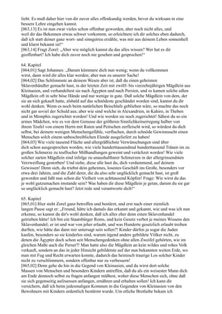 liebt. Es muß daher hier von dir zuvor alles offenkundig werden, bevor du wirksam in eine
bessere Lehre eingehen kannst.
[063,13] Es ist nun zwar vieles schon offenbar geworden, aber noch nicht alles, und
weil dir das Bekennen etwas schwer vorkommt, so erleichtere ich dir solches eben dadurch,
daß ich statt deiner ganz wort- und sinngetreu erzähle, was mir aus deinem Leben sonnenhell
und klarst bekannt ist!“
[063,14] Fragt Zorel: „Aber wie möglich kannst du das alles wissen? Wer hat es dir
geoffenbart? Ich habe dich zuvor noch nie gesehen und gesprochen!“

64. Kapitel
[064,01] Sagt Johannes: „Darum kümmere dich nun wenig; wenn du vollkommen
wirst, dann wird dir alles klar werden; aber nun zu unserer Sache!
[064,02] Das Schlimmste an deinem Wesen aber ist, daß du einen geheimen
Sklavenhändler gemacht hast, in der letzten Zeit mit zwölf- bis vierzehnjährigen Mägdlein aus
Kleinasien, und verhandeltest sie nach Ägypten und nach Persien, und es kamen solche edlen
Mägdlein oft in sehr böse Hände und nur wenige in gute. Daß solche Mägdlein von dem, der
sie an sich gekauft hatte, alsbald auf das schnödeste geschändet worden sind, kannst du dir
wohl denken. Wenn es noch beim natürlichen Beischlafe geblieben wäre, so machte das noch
nicht gar soviel der Schuld aus; aber wie sind welche in Alexandrien, in Kahiro, in Theben
und in Memphis zugerichtet worden! Und wie werden sie noch zugerichtet! Sähest du so ein
armes Mädchen, wie es vor dem Genusse der größeren Sinnlichkeitserregung halber von
ihrem Teufel von einem Herrn mit Ruten und Peitschen zerfleischt wird, so würdest du dich
selbst, bei deinem wenigen Menschengefühle, verfluchen, durch schnöde Gewinnsucht einen
Menschen solch einem unbeschreiblichen Elende ausgeliefert zu haben!
[064,03] Wie viele tausend Flüche und allergräßlichste Verwünschungen sind über
dich schon ausgesprochen worden, wie viele hunderttausendmal hunderttausend Tränen im zu
großen Schmerze zu teuflischer Mißhandlungen geweint und verächzet worden! Wie viele
solcher zarten Mägdlein sind infolge zu unaushaltbarer Schmerzen in der allergrinsendsten
Verzweiflung gestorben! Und siehe, diese alle hast du, dich verdammend, auf deinem
Gewissen! Denn sieh, du triebst dein geheimes, losestes Geschäft ins Große, besonders vor
etwa drei Jahren, und die Zahl derer, die du also sehr unglücklich gemacht hast, ist groß
geworden und faßt nun schon die Vielheit von achttausend Köpfen! Frage: Wie wirst du das
je wohl gutzumachen imstande sein? Was haben dir diese Mägdlein je getan, darum du sie gar
so unglücklich gemacht hast? Jetzt rede und verantworte dich!“

65. Kapitel
[065,01] Hier steht Zorel ganz betroffen und bestürzt, und erst nach einer ziemlich
langen Pause sagt er: „Freund, hätte ich damals das erkannt und gekannt, wie und was ich nun
erkenne, so kannst du dir's wohl denken, daß ich alles eher denn einen Sklavenhandel
getrieben hätte! Ich bin ein Staatsbürger Roms, und kein Gesetz verbot je meines Wissens den
Sklavenhandel; er ist und war von jeher erlaubt, und was Hunderte gesetzlich erlaubt treiben
durften, wie hätte das dann mir untersagt sein sollen?! Kinder dürfen ja sogar die Juden
kaufen, besonders so sie kinderlos sind, warum irgend andere gebildete Völker nicht, zu
denen die Ägypter doch schon seit Menschengedenken ohne allen Zweifel gehörten, wie im
gleichen Maße auch die Perser?! Man hatte also die Mägdlein an kein wildes und rohes Volk
verkauft, sondern an das in jeder Hinsicht gebildetste auf der nun bekannten weiten Erde, wo
man mit Fug und Recht erwarten konnte, dadurch das heimisch traurige Los solcher Kinder
nicht zu verschlimmern, sondern offenbar nur zu verbessern!
[065,02] Denn gehe du hin in die Gegend von Kleinasien, und du wirst dort solche
Massen von Menschen und besonders Kindern antreffen, daß du als ein weisester Mann dich
am Ende dennoch selbst zu fragen anfangen müßtest, woher diese Menschen sich, ohne daß
sie sich gegenseitig aufzuessen anfangen, ernähren und erhalten sollen! Ich kann dir
versichern, daß ich beim jedesmaligen Kommen in die Gegenden von Kleinasien von den
Bewohnern mit Kindern ordentlich bestürmt wurde. Um etliche Brotlaibe bekam ich
 