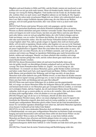 Mägdlein und auch Knaben in Hülle und Fülle; und die Kinder rannten mir jauchzend zu und
wollten sich von mir gar nicht mehr trennen. Wenn ich hundert kaufte, bekam ich noch eine
Zuwage von vierzig bis fünfzig Mägdlein. Viele kauften mir die Essäer ab, die Knaben nahe
alle, welchen Alters sie auch waren; auch Mägdlein nahmen sie mir häufig ab. Die Ägypter
kauften nur die schon mehr erwachsenen Mägde teils zur Arbeit, teils wahrscheinlich auch zu
ihrer Lust. Daß es einige Geilböcke darunter geben mag, die eine Sklavin aus Wollust
peinigen, will ich nicht gerade bezweifeln; aber viele solcher wird es ja doch wohl nicht
geben.
[065,03] Nach Persien sind meines Wissens nicht viele gegangen, und die wurden
zumeist von persischen Kaufleuten und allerlei Künstlern aufgekauft, allwo sie meines
Wissens zu allerlei nützlichen und guten Arbeiten verwendet werden. Dazu besteht in Persien
schon seit langem ein recht weises Gesetz, laut dem ein jeder Sklave und eine jede Sklavin
nach zehn Jahren, wenn sie sich gut aufgeführt haben, die volle Freiheit erlangen und am
Ende tun können, was sie wollen. Sie können dort bleiben, für sich ein Gewerbe anfangen
oder aber auch heimwärts ziehen. Also die nach Persien Verkauften können wahrlich von
wenig Unglück reden! Nun, daß es gerade einigen in Ägypten eben nicht am besten gehen
dürfte, will ich nicht in irgendeine Abrede stellen; aber begeben wir uns nur in ihr Vaterland,
und wir werden dort gar viele treffen, denen es sicher als Freie nicht um ein Haar besser geht
als jenen Unglücklichen in Ägypten! Denn fürs erste haben diese nahe nichts zu essen, und
viele nähren sich von rohen Wurzeln, die sie in Wäldern sammeln, und viele gibt es, die
sommers und winters aus Mangel an irgendeiner Bekleidung ganz nackt herumziehen und
betteln, stehlen und wahrsagen. Manche von ihnen erbetteln oder erstehlen sich einige
Lumpen; den meisten gelingt dies nicht, und die ziehen darum ganz nackt herum, stets mit
einem Haufen Kinder versehen.
[065,04] Von diesen Herumziehern haben ich und mein Gesellschafter denn auch
stets die größte Anzahl von überzähligen Kindern aufgekauft und sie auf diese Weise
versorgt. Die festen Pontusbewohner heißen sie ,Zagani‘, was soviel besagt als ,die
Vertriebenen‘. Es wimmelt von diesen Menschen; ganze, große Horden treiben sich herum
und haben weder Dach noch Fach, noch irgend Grund und Boden. Höhlen, Erdlöcher und
hohle Bäume sind gewöhnlich ihre Wohnung; und ich frage nun dich, ob man diesen
Menschen nicht schon dadurch eine große Wohltat erweist, so man ihnen die Kinder umsonst
abnimmt und sie irgend versorgt, geschweige erst, so man sie den nackten und überhungrigen
Eltern ums bare Geld, um Kleidung und ums gute Brot abkauft?
[065,05] Wenn man nach meiner bisherigen Art zu denken nun das gegeneinander
hält, wie einige von diesen Menschen früher die leidigsten Sklaven der größten Armut waren
und hernach durch mich zu von Menschen ganz gut versorgten Sklaven wurden, so wird man
mit Leichtigkeit finden, daß das Unglück, das ich nach deinem Dartun diesen Menschen
zubrachte, nicht ein gar so enorm großes ist, wie du es dir vorstellst. Aber auch dieses würde
ich ihnen nicht zugefügt haben, wenn ich ehedem so wie nun gedacht hätte.
[065,06] Übrigens sage ich dir nur so im Vertrauen, obwohl ich über deine fromme
und gottergebene Weisheit staune, daß es von einem allgütigen Gott, wenn Er irgend in die
Geschicke des Menschen eingreift, denn doch auch ein wenig sonderbar ist, eine so große
Anzahl ganz wohlgestalteter Menschen gleich wilden Tieren auf der Erde herumkriechen zu
lassen! So viel könnte irgendein allmächtiger Gott schon tun, daß derlei Menschen irgendeine
etwas bessere Unterkunft auf der lieben Erde fänden!
[065,07] Es ist ja für einen denkenden Menschen doch ein bißchen sonderbar, wenn
er Hunderttausende von sonst ganz wohlgestalteten Menschen im höchsten Grade unversorgt,
hungrig und nackt herumziehen sieht und kann ihnen selbst mit dem besten Willen von der
Welt nicht helfen! Wäre es denn ein Wunder, Freund, so man beim Anblick solcher
Menschen am Dasein eines allweisen und höchst gütigen Gottes ein wenig zu zweifeln
anfinge?! Und meine frühere Behauptung gegen wenigstens ein zu schroffes
Eigentumsschutzgesetz dürfte beim Anblick so vieler Elenden am Ende doch nicht ganz ohne
sein!
[065,08] Nun, Freund, hast du meine Verantwortung und Rechtfertigung wider den
 