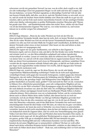 schwersten von dir mir gemachten Vorwurf; tue nun, was du willst, doch vergiß es nie, daß
ein sehr weltkundiger Zorel mit gespanntem Bogen vor dir steht und trotz der Lumpen, die
ihn nun bedecken, vor keiner Weisheit irgendeine zu übermäßige Furcht hat! Gib mir aber
nun bessere Gründe dafür, daß alles, was da ist, nach der Weisheit Gottes so sein muß, wie es
ist, und ich werde dir leichten Atems höchst dankbar sein! Denn das mußt du so gut wie ich
einsehen, daß es auf der Erde nach meiner menschlichen Einsicht viel des unnötigen Elendes
nebst eines häufig vorkommenden zu großen Wohlstandes einzelner Menschen gibt! Warum
hat gerade einer alles – und Hunderttausende neben ihm nichts? Kurz, erkläre mir das Elend
von all den kleinasiatischen Zaganen! Wer sind sie, von woher kommen sie, und warum
müssen sie in solcher ewigen Not schmachten?“

66. Kapitel
[066,01] Sagt Johannes: „Wenn du die wahre Weisheit aus Gott mit der Elle des
etwas geweckten Verstandes bemißt, dann hast du recht, dich vor keiner Weisheit zu scheuen.
Aber da die wahre Weisheit aus Gott nie mit der kurzen Verstandeselle bemessen wird,
sondern wie alles aus Gott mit dem Maße der Ewigkeit und Unendlichkeit, da dürftest du mit
deinem Verstande schier etwas zu kurz kommen! Aber lassen wir das und kehren zu dem
zurück, von dem wir ausgegangen sind.
[066,02] Du sagtest mir aus guter Sachkenntnis, wie schlecht es den Zaganen in
Kleinasien ergeht, und wie elend sie sind, und daß es für ihre Kinder eine rechte Wohltat sei,
und mitunter auch ist, von den Sklavenhändlern aufgekauft und sodann irgendwohin
weiterverkauft zu werden. Lassen wir somit das; denn du schützest eine Art guten Wollens
von deiner Seite vor, und ich will dir einen Zehnteil davon zugute kommen lassen! Aber ich
habe aus deiner Gewissenskammer noch etwas im Hintergrunde, und dieses sonderbare Etwas
verzehrt das dir zugute kommen sollende Zehntel nahe ganz, so daß dir am Ende nichts als
pur Arges wird zugeschrieben werden können! Ich zweifle, daß dir dagegen dein Verstand
irgendein Recht zuerkennen wird.
[066,03] Sage mir, womit du, sage nur für deine Person, die von dir sehr häufig
vorgenommene Mädchenschändung rechtfertigst! Findest du da nicht auch irgendeinen
vernünftigen Grund, nicht gegen das mosaische Gottesgesetz, sondern gegen das römische
Staatsgesetz, das mit starker Ahndung gegen die Schändung unreifer Mägdlein zu Felde
zieht?! Hat dich je das gewaltige Angst- und Wehegeschrei eines Mägdleins, das deiner
großen Sinnlichkeit zu Gesichte stand, gerührt?! Und sind nicht bei fünf von dir, wennschon
in früherer Zeit, erbärmlichst genotzüchtigte, sonst sehr wohlgestaltete Mägdlein auf eine
elendeste Art von der Welt verstorben?! Dein Kompagnon zeigte dir noch den Geldschaden,
der euch dadurch erwachsen war, denn die fünf zehn- bis zwölfjährigen Mägdlein hättet ihr
wegen ihrer schönen und üppigen Gestalt leicht um fünfhundert Pfunde Silbers in Kahiro
verkaufen können. Dich schmerzte zwar ein so bedeutender Verlust, und du verwünschtest
darum auch zu öfteren Malen deine starke Geilheit; aber darum hast du sie noch nie
verwünscht, weil du ein blinder Mörder von fünf gar lieblichen Mägdlein geworden bist!
[066,04] Nun fasse du das alles zusammen und sage mir, wie du dir nun als Mensch
unter den Menschen vorkommst, und ob das Maß deines Verstandes hier auch noch einen
entschuldigenden Grund für dich finden wird! Mit dem, als wärest du ein ganz verwildeter,
roher Naturmensch, der kaum das noch so Schlechte von etwas Gutem zu unterscheiden
vermöchte, kannst du dich nicht entschuldigen; denn du hast mir ehedem recht schön gezeigt,
wie bedauerlich elend die Zaganen leben, und wie solch eine Vernachlässigung eines ganzen
Volkes Gott dem Herrn und Seiner Liebe und Weisheit eben keine besondere Ehre mache. Ja
du fordertest mich sogar auf, dir den göttlichen Weisheitsgrund zu zeigen, aus dem ein Gott
ein ganzes, großes Volk gar so elendiglich darben läßt! Du hast demnach ein ganz
respektierliches Rechtsgefühl und eine vollkommene Kenntnis von Gut und Böse. Wie
konntest du mit jenen Mägdlein gar so unmenschlich verfahren? Du hast sie wohl selbst
darauf nach deiner schlechten Kenntnis ärztlich behandelt, verdarbst sie aber dadurch nur
noch mehr als früher durch deine Geilheit! – Rede nun, und rechtfertige dich vor Gott und den
Menschen!“
 