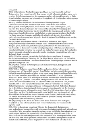 67. Kapitel
[067,01] Hier ist unser Zorel endlich ganz geschlagen und weiß nun nichts mehr zur
Rettung seiner Ehre vorzubringen. Er fängt nun an, bei sich sehr nachzudenken, was er noch
zu seiner Rechtfertigung aus seiner Verstandeskammer hervorbringen könnte; aber er findet
sich allenthalben verrammt, und kein noch so kleines Loch will sich irgendwo zeigen, zu dem
er hinausschlüpfen könnte.
[067,02] Johannes ermahnt ihn, zu reden und von seinem gespannten Bogen
Gebrauch zu machen; aber Zorel will noch immer seinen Mund nicht eröffnen.
[067,03] Mich aber fragt Cyrenius, etwas erstaunt über Zorels Schlechtigkeit: „Herr,
was wird denn da zu machen sein? Der Mensch ist bei all solchen Umständen ja den
Gerichten verfallen! Denn unsere Gesetze hinsichtlich des Sklavenhandels gestatten wohl,
Sklaven samt ihren Kindern, so sie welche haben, an jedermann zu veräußern, aber Kinder
von freien Menschen, besonders weiblichen Geschlechts, dürfen unter dem vollends
zurückgelegten vierzehnten Jahre bei großer Strafe nirgends auf den Markt gebracht werden.
Das ist ein Verbrechen!
[067,04] Ferner muß ein jeder, der den Sklavenhandel treiben will, eine eigene,
wohlgeordnete Befugnis dazu haben und dem Staate eine bedeutende Kaution für diese
Befugnis geben, nebst einer jährlichen eigenen großen Steuer. Bei dem und seinem
Gesellschafter ist darin von weitem her keine Spur irgend zu entdecken; sie haben sonach
einen Schleichhandel betrieben, was abermals ein starkes Verbrechen gegen die bestehenden
Gesetze bekundet, auf das bei solch erschwerenden Umständen ein zehnjähriger schwerer
Kerker als Strafe gesetzt ist.
[067,05] Und dazu kommt gar noch eine fünffache allergewissenloseste Schändung,
der als einer zu mächtigen Verletzung der Tod folgte! Das ist schon wieder ein Verbrechen,
auf das bei so erschwerenden Umständen ein mindestens fünfzehnjähriger schwerster Kerker
gesetzt ist oder gar der Tod!
[067,06] Dazu kommen im Vordergrunde noch allerlei Diebereien, Betrügereien und
massenhafte Lügen!
[067,07] Herr, Du kennst meine Staatspflichten und meinen Eid auf alles, was mir
heilig und teuer ist! Was soll ich hier tun? Beim Mathael und seinen vier Gefährten war ihre
totalste Besessenheit ein sicherer Schutz gegen meine harten Staatsoberrichterspflichten; aber
hier deckt den Menschen ja gar nichts vor meiner Richterpflicht. Er ist ein vollendeter
Bösewicht! Werde ich da nicht bemüßigt sein müssen, mein strenges Amt zu handhaben?“
[067,08] Sage Ich: „Verstehe, – da Ich hier zufälligerweise der Herr bin und du im
Grunde des Grundes nur Mir deinen Eid schuldest und Ich dir ihn erlassen kann, wie und
wann Ich will, so habe hier unterdessen auch Ich allein zu bestimmen, was hier der
Reihenfolge nach zur Heilung einer kranken Seele zu geschehen hat! Zudem hast du deinen
Eid zu den Göttern, die ewig nirgends bestehen, geschworen; da es aber mit den Schützern
deines Eides gar so sehr luftig aussieht, so wird auch dein Eid kein größeres Gewicht haben.
Deine Götter und dein Eid sind demnach gleich eine Null für sich. Nur insoweit, als Ich
deinen Eid als ein Treuzeichen ansehe, hat er auch eine Geltung; inwieweit Ich aber deinen
Eid als eine Null ansehe, hat er vor Mir auch nicht die geringste Geltung, und du bist
wenigstens für jetzt desselben völlig enthoben.
[067,09] Ich sage es dir, daß es mit dem Examen dieses Menschen noch nicht ganz
zu Ende ist; es wird schon noch etwas zum Vorscheine kommen, das dich noch mehr
ergreifen wird!
[067,10] Es ist dies ein gar sonderbarer Mensch, den du eigentlich dadurch schon
mehr und mehr nun kennen solltest, daß er in seinem Entzückungsschlafe sich schon ohnehin
zum größten Teile, wennschon etwas allgemeiner wie nun, enthüllt hat, besonders in seinem
ersten reuigen Stadium. Die gegenwärtige offene Enthüllung geht freilich spezieller zu
Werke, weil sie also zu Werke gehen muß; aber sie muß dir nicht anstößig erscheinen, denn
Ich lasse sie ja eben darum geschehen, um euch eine total kranke Seele ganz zu zeigen und
endlich auch die Medizin, wie sie möglicherweise noch zu heilen ist. Ich habe es dir ja
 