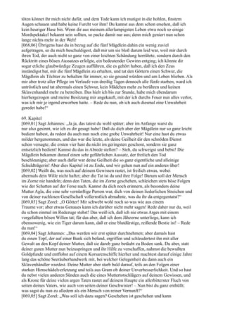 töten könnet ihr mich nicht dafür, und dem Tode kann ich mutigst in die hohlen, finstern
Augen schauen und habe keine Furcht vor ihm! Du kannst aus dem schon ersehen, daß ich
kein heuriger Hase bin. Wenn dir aus meinem allerlumpigsten Leben etwa noch so einige
Mordspektakel bekannt sein sollten, so packe damit nur aus; denn mich geniert nun schon
lange nichts mehr in der Welt!
[068,06] Übrigens hast du in bezug auf die fünf Mägdlein dahin ein wenig zuviel
aufgetragen, so du mich beschuldigest, daß mir um sie bloß darum leid war, weil mir durch
ihren Tod, der auch nicht so ganz von einer leichten Schändung herrührte, sondern durch den
Rücktritt eines bösen Aussatzes erfolgte, ein bedeutender Gewinn entging; ich könnte dir
sogar etliche glaubwürdige Zeugen aufführen, die es gehört haben, daß ich den Zeus
inständigst bat, mir die fünf Mägdlein zu erhalten, und tat den Göttern einen Schwur, die
Mägdlein als Töchter zu behalten für immer, so sie gesund würden und am Leben blieben. Als
mir aber trotz aller Pflege im Verlaufe von dreißig Tagen dennoch alle fünfe starben, ward ich
untröstlich und tat abermals einen Schwur, kein Mädchen mehr zu berühren und keinen
Sklavenhandel mehr zu betreiben. Das hielt ich bis zur Stunde, habe mich ebendarum
hierhergezogen und meine Besitzung mir angekauft, mit der ich durchs Feuer nun alles verlor,
was ich mir je irgend erworben hatte. – Rede du nun, ob ich auch diesmal eine Unwahrheit
geredet habe!“

69. Kapitel
[069,01] Sagt Johannes: „Ja ja, das tatest du wohl später; aber im Anfange warst du
nur also gesinnt, wie ich es dir gesagt habe! Daß du dich aber der Mägdlein nur so ganz leicht
bedient habest, da redest du auch nun noch eine grobe Unwahrheit! Nur eine hast du etwas
milder hergenommen, und das war die letzte, als deine Geilheit dir den schnöden Dienst
schon versagte; die ersten vier hast du nicht im geringsten geschont, sondern sie ganz
entsetzlich bedient! Kannst du das in Abrede stellen? – Sieh, du schweigst und bebst! Die
Mägdlein bekamen darauf einen sehr gefährlichen Aussatz, der freilich den Tod
beschleunigte; aber auch dafür war deine Geilheit die so ganz eigentliche und alleinige
Schuldträgerin! Aber dies Kapitel ist zu Ende, und wir gehen nun auf ein anderes über!
[069,02] Weißt du, was noch auf deinem Gewissen rastet, ist freilich etwas, wobei
abermals dein Wille nicht haftet; aber die Tat ist da und ihre Folge! Darum soll der Mensch
im Zorne nie handeln; denn den Taten, die im Zorne geschehen, schleichen stets böse Folgen
wie der Schatten auf der Ferse nach. Kannst du dich noch erinnern, als besonders deine
Mutter Agla, die eine sehr vernünftige Person war, dich von deinen liederlichen Streichen und
von deiner ruchlosen Gesellschaft vollernstlich abmahnte, was du ihr da entgegentatst?“
[069,03] Sagt Zorel: „O Götter! Mir schwebt wohl noch so was wie aus einem
Traume vor; aber etwas Genaues kann ich darüber nicht mehr sagen! Rede daher nur du, weil
du schon einmal im Redezuge stehst! Das weiß ich, daß ich nie etwas Arges mit einem
vorgefaßten bösen Willen tat; für das aber, daß ich dem Jähzorne unterliege, kann ich
ebensowenig, wie ein Tiger darum kann, daß er eine blutdürstige, reißende Bestie ist! – Rede
du nun!“
[069,04] Sagt Johannes: „Das werden wir erst später durchnehmen; aber damals hast
du einen Topf, der auf einer Bank sich befand, ergriffen und schleudertest ihn mit aller
Gewalt an den Kopf deiner Mutter, daß sie darob ganz betäubt zu Boden sank. Du aber, statt
deiner guten Mutter nun beizuspringen und ihr Hilfe zu verschaffen, nahmst die bewußten
Goldpfunde und entflohst auf einem Korsarenschiffe hierher und machtest darauf einige Jahre
lang das schöne Seeräuberhandwerk mit, bei welcher Gelegenheit du dann auch ein
Sklavenhändler wurdest. Deine Mutter aber starb bald darauf, teils an den Folgen einer
starken Hirnschädelverletzung und teils aus Gram ob deiner Unverbesserlichkeit. Und so hast
du nebst vielen anderen Sünden auch die eines Muttertotschlägers auf deinem Gewissen, und
als Krone für deine vielen argen Taten rastet auf deinem Haupte ein allerbitterster Fluch von
seiten deines Vaters, wie auch von seiten deiner Geschwister! – Nun bist du ganz enthüllt;
was sagst du nun zu alledem als ein Mensch von reiner Vernunft?“
[069,05] Sagt Zorel: „Was soll ich dazu sagen? Geschehen ist geschehen und kann
 