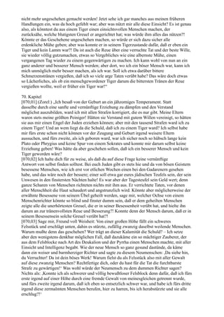 nicht mehr ungeschehen gemacht werden! Jetzt sehe ich gar manches aus meinen früheren
Handlungen ein, was da hoch gefehlt war; aber was nützt mir alle diese Einsicht? Es ist genau
also, als könntest du aus einem Tiger einen einsichtsvollen Menschen machen, der
zurücksähe, welche blutigsten Greuel er angerichtet hat; was würde ihm alles das nützen?!
Könnte er das Geschehene ungeschehen machen, so würde er sich dazu sicher alle
erdenkliche Mühe geben; aber was konnte er in seinem Tigerzustande dafür, daß er eben ein
Tiger und kein Lamm war?! Da ist auch die Reue über eine verruchte Tat und der beste Wille,
sie wieder völlig gutzumachen, etwas so Vergebliches wie eine albernste Mühe, einen
vergangenen Tag wieder zu einem gegenwärtigen zu machen. Ich kann wohl von nun an ein
ganz anderer und besserer Mensch werden; aber dort, wo ich ein böser Mensch war, kann ich
mich unmöglich mehr besser machen, als ich war. Soll ich etwa darüber bittere
Schmerzenstränen vergießen, daß ich so viele arge Taten verübt habe? Das wäre doch etwas
so Lächerliches, als ob ein menschgewordener Tiger darum die bittersten Tränen der Reue
vergießen wollte, weil er früher ein Tiger war!“

70. Kapitel
[070,01] (Zorel:) „Ich besaß von der Geburt an ein jähzorniges Temperament. Statt
dasselbe durch eine sanfte und vernünftige Erziehung zu dämpfen und den Verstand
möglichst auszubilden, ward ich mit allen Strafen korrigiert, die es nur gibt. Meine Eltern
waren stets meine größten Peiniger! Hätten sie Verstand mit gutem Willen vereinigt, so hätten
sie aus mir einen Engel der Juden erziehen können; aber mit den tausend Strafen ward ich zu
einem Tiger! Und an wem liegt da die Schuld, daß ich zu einem Tiger ward? Ich selbst habe
mir fürs erste schon nicht können vor der Zeugung und Geburt irgend weisere Eltern
aussuchen, und fürs zweite, als ich geboren ward, war ich sicher noch so hübsch lange kein
Plato oder Phrygius und keine Spur von einem Sokrates und konnte mir darum selbst keine
Erziehung geben! Was hätte da aber geschehen sollen, daß ich ein besserer Mensch und kein
Tiger geworden wäre?
[070,02] Ich halte dich für zu weise, als daß du auf diese Frage keine vernünftige
Antwort von selbst finden solltest. Bei euch Juden gibt es stets hie und da von bösen Geistern
besessene Menschen, wie ich erst vor etlichen Wochen einen bei den Gadarenern gesehen
habe, und das wäre noch der bessere; einer soll etwa gar eures jüdischen Teufels sein, der sein
Unwesen in den finstersten Nächten halte! Es war aber der Tagesteufel sein Geld wert; denn
ganze Scharen von Menschen richteten nichts mit ihm aus. Er verrichtete Taten, vor denen
aller Menschheit die Haut schaudert und angstrunzlich wird. Könnte aber möglicherweise der
erwähnte Besessene von seinem Übel geheilt werden, sage mir, welcher Ochse von einem
Menschenrichter könnte so blind und finster dumm sein, daß er dem geheilten Menschen
zeigte alle die unerhörtesten Greuel, die er in seiner Besessenheit verübt hat, und hielte ihn
darum an zur tränenvollsten Reue und Besserung?! Konnte denn der Mensch darum, daß er in
seinem Besessensein solche Greuel verübt hat?!
[070,03] Sage mir, Freund voll Weisheit: Von einer großen Höhe fällt ein schweres
Felsstück und erschlägt unten, dahin es stürzte, zufällig zwanzig daselbst weilende Menschen.
Warum mußte denn das geschehen? Wer trägt an dieser Kalamität die Schuld? – Ich setze
aber den wenigstens denkbar möglichen Fall, daß dazukäme ein so mächtiger Zauberer, der
aus dem Felsblocke nach Art des Deukalion und der Pyrrha einen Menschen machte, mit aller
Einsicht und Intelligenz begabt. Wie der neue Mensch so ganz gesund dastünde, da käme
dann ein weiser und barmherziger Richter und sagte zu diesem Neumenschen: ,Da siehe hin,
du Verruchter! Da ist dein böses Werk! Warum fielst du als Felsstück also mit aller Gewalt
auf diese zwanzig Menschen? Rechtfertige dich, oder du hast für die Tat die furchtbarste
Strafe zu gewärtigen!‘ Was wohl würde der Neumensch zu dem dummen Richter sagen?
Nichts als: ,Konnte ich als schwerer und völlig bewußtloser Felsblock denn dafür, daß ich fürs
erste irgend auf einer Höhe durch eine fremde Gewalt von meinesgleichen getrennt wurde,
und fürs zweite irgend darum, daß ich eben so entsetzlich schwer war, und habe ich fürs dritte
irgend diese zermalmten Menschen berufen, hier zu harren, bis ich herabstürzte und sie alle
erschlug?!‘
 