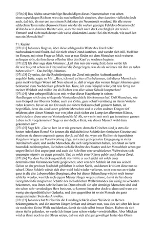 [070,04] Das höchst unvernünftige Beschuldigen dieses Neumenschen von seiten
eines superklugen Richters wirst du nun hoffentlich einsehen, aber daneben vielleicht doch
auch, daß ich, als nur erst aus einem Rohklotze ein Neumensch werdend, für alle meine
schlechten Taten nahe ebensoviel kann wie der dir soeben gezeigte Felsklotz-Neumensch!
Willst du kein dummer Richter sein, so richte mich nach der Gerechtigkeit der reinen
Vernunft und nicht nach deiner sich weise dünkenden Laune! Sei ein Mensch, wie auch ich
nun ein Mensch bin!“

71. Kapitel
[071,01] Johannes fängt an, über diese schlagenden Worte des Zorel tiefer
nachzudenken und findet, daß sie nicht ohne Grund dastehen, und wendet sich still, bloß nur
im Herzen, mit einer Frage an Mich, was er nun fürder mit dem Menschen noch weiteres
anfangen solle, da ihm dieser offenbar über den Kopf zu wachsen beginne.
[071,02] Ich aber sage dem Johannes: „Laß ihm nun ein wenig Zeit; dann werde Ich
dir wie bis jetzt schon ins Herz und auf die Zunge legen, was du als weiteres mit ihm zu reden
haben sollst!“ – Das befolgt Johannes.
[071,03] Cyrenius, der die Rechtfertigung des Zorel mit großer Aufmerksamkeit
angehört hatte, sagte zu Mir: „Herr, ich muß es hier offen bekennen, daß dieser Mensch ein
ganz merkwürdiges Wesen ist! Nun scheint es, daß er sogar den weisen Jünger Johannes ganz
bedeutend zum Nachdenken gebracht hat. Kurz, ich zum Beispiel wäre jetzt rein fertig mit
meiner Weisheit und müßte ihn als Richter von aller seiner Schuld lossprechen!
[071,04] Aber unbegreiflich ist es mir, woher dieser Hauptlump in seinen
Handlungen solch eine schlagende Verstandesschärfe überkommen hat! Daß Menschen, wie
zum Beispiel ein Oberster Stahar, auch ein Zinka, ganz scharf verständig zu ihrem Vorteile
reden konnten, bevor sie mit Dir noch die nähere Bekanntschaft gemacht hatten, ist
begreiflich, denn das sind lauter gelehrte Menschen und in vielen anderen Dingen tief
erfahren; aber dieser Mensch war von jeher doch sicher ein Lump der allerersten Klasse, –
und trotzdem diese enorme Verstandesschärfe! Ah, so was ist mir noch gar in meinem ganzen
Leben nicht vorgekommen! Sage es mir doch, o Herr, wie dieser Mensch wohl dazu
gekommen ist!“
[071,05] Sage Ich: „Gar so leer ist er nie gewesen; denn die Griechen sind ja stets die
besten Advokaten Roms! Sie kennen die rücksichtslose Schärfe der römischen Gesetze und
studieren sie darum ungemein genau durch, auf daß sie, wenn ein Richter sie irgendeines
Vergehens wegen zur Verantwortung zöge, mit einer gediegensten Entgegnung in steter
Bereitschaft seien; und solche Menschen, die sich vorgenommen haben, den Staat so recht
baumdick zu hintergehen, die haben sich die Rechte des Staates und der Menschheit schon gar
ungewöhnlich fest angeeignet und auch die Schriften von verschiedenen Weltweisen sich
ungemein intensiv zu eigen gemacht. Und zu solch einer Klasse gehört auch dieser Zorel.
[071,06] Vor dem Verzückungsschlafe aber hätte er auch nicht mit solch einer
determinierten Verstandesschärfe gesprochen; aber von dem Schlafe ist ihm aus seinem
Geiste so ein gewisser Nachduft geblieben in seiner Seele, und darum kritisiert diese nun so
scharf. Diese Schärfe würde sich aber wohl bald wieder verlieren, so er von nun an wieder
ganz in die alte Lebenssphäre überginge; aber bei dieser Behandlung wird er noch immer
schärfer werden, was Ich auch eigens Meiner Jünger wegen zulasse, damit sie bei dieser
Gelegenheit die möglichste Schärfe des menschlichen Weltverstandes ein wenig zu verkosten
bekommen, was ihnen sehr heilsam ist. Denn obwohl sie sehr demütige Menschen sind und
ein schon sehr verständiges Herz besitzen, so kommt ihnen aber doch so dann und wann ein
wenig ein eigendünklicher Gedanke, und dem gegenüber ist so ein Mensch ein ganz
ausgezeichneter Stein des Anstoßes.
[071,07] Johannes hat Mir bereits die Unzulänglichkeit seiner Weisheit im Herzen
bekanntgemacht, und die anderen Jünger denken und denken nun, was dies sei; aber Ich lasse
sie noch eine kleine Weile nachdenken, damit sie sich selbst besser finden. Haben sie sich
etwas tiefer gefunden, so werde Ich ihnen dann schon wieder vorwärtshelfen. Aber Mücken
wird er ihnen noch in die Ohren setzen, daß sie sich alle gar gewaltigst hinter den Ohren
 