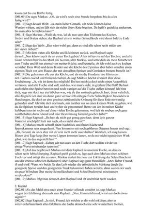 kaum erst bis zur Hälfte fertig.
[001,09] Da sagte Markus: „Oh, da wird's noch eine Stunde hergehen, bis da alles
fertig wird!“
[001,10] Sagt dessen Weib: „Ja, mein lieber Gemahl, wir beide können keine
Wunder wirken, und es läßt sich da nichts übers Knie brechen. Da heißt's geduldig ausharren,
bis man alles herrichten kann!“
[001,11] Sagt Markus: „Weißt du was, laß du nun samt den Töchtern das Kochen,
Sieden und Braten stehen; der Raphael als ein wahrer Schnellkoch wird damit bald zu Ende
sein!“
[001,12] Sagt das Weib: „Das wäre wohl gut; denn es sind alle schon recht müde von
der vielen Arbeit!“
[001,13] Mit dem traten alle Köche und Köchinnen zurück, und Raphael sagte
darauf: „Nun könnet auch ihr an euren Tisch gehen! Alles ist bereits auf den Tischen, und alle
Gäste nehmen bereits das Mahl ein. Komm, alter Markus, und setze dich als mein Mitarbeiter
zum Tische und iß nun einmal von meiner Küche, und beurteile, ob ich wohl auch zu kochen
verstehe! Dein Weib und deine Kinder und die Köche des Cyrenius aber haben ohnehin einen
eigenen Tisch vor dem Hause, der mit denselben Speisen und Getränken bestens bestellt ist.“
[001,14] Sie gehen nun alle aus der Küche, und als sie die Hunderte von Gästen an
den Tischen essend und trinkend ersehen, da sagt Markus, höchst erstaunt über diese
Erscheinung: „Ja, wie ist denn das möglich? Du hast mich ja doch nicht einen Augenblick
verlassen, und alle Tische sind voll, und das, wie man's sieht, in großem Überfluß! Du hast
auch nicht eine Speise bereiten und noch weniger auf die Tische stellen können! Ich bitte
dich, sage mir doch nur ein bißchen was, wie du das zustande gebracht hast; denn wahrlich,
alles begreife ich eher als deine ganz verzweifelt unbegreifliche Schnelligkeit, besonders in
Handlungen, die doch an eine gewisse zeiträumliche Ordnung für diese Erde notwendig
gebunden sind! Ich bitte dich nochmals, mir darüber nur so einen kleinen Wink zu geben, wie
du die Speisen bereitet hast und woher sie genommen! Denn von den in meiner Küche
halbbereiteten ist nichts auf diese vielen Tische gekommen, weil ich sie soeben noch ganz
wohlbehalten darin ruhend und ihrer Bestimmung harrend gesehen habe!“
[001,15] Sagt Raphael: „Da hast du nicht gut genug geschaut; denn dein ganzer
Vorrat ist erschöpft! Sieh nur nach, ob es nicht also ist!“
[001,16] Markus macht schnell einen Nachblick und findet Küche und
Speisekammer rein ausgeräumt. Nun kommt er mit noch größerem Staunen heraus und sagt:
„Ah, Freund, da ist es aber mit dir rein nicht mehr auszuhalten! Wahrlich, ich mag keinen
Bissen drei Tage lang über meine Lippen kommen lassen, so du mir nicht irgendeinen Wink
gibst, wie du das angestellt hast!“
[001,17] Sagt Raphael: „Gehen wir nun auch an den Tisch; dort wollen wir davon
einige Worte miteinander tauschen!“
[001,18] Auf das begibt sich Markus mit dem Raphael zu unserem Tische, an dem es
schon recht lebhaft herging. Raphael greift gleich zu, legt auch dem Markus einen schönen
Fisch vor und nötigt ihn zu essen. Markus mahnt ihn zwar zur Erklärung der Schnellkocherei
und der ebenso schnellen Bedienerei; aber Raphael sagt ganz freundlich: „Jetzt, lieber Freund,
iß und trink! Wenn wir beide für den Leib wieder die erforderliche Stärkung durch die
gesegnete Speise und den gesegneten Trank bekommen haben werden, dann wollen wir auch
ein paar Wörtchen über meine Schnellkocherei und Schnellbedienerei miteinander
verplaudern!“
[001,19] Markus folgt nun dennoch dem Raphael und ißt und trinkt recht wacker.

2. Kapitel
[002,01] Als das Mahl etwa nach einer Stunde vollends verzehrt ist, sagt Markus
wegen der Erklärung abermals zum Raphael: „Nun, Himmelsfreund, wirst mir doch etwas
sagen?!“
[002,02] Sagt Raphael: „Ja sieh, Freund, ich möchte es dir wohl erklären; aber es
wird vorderhand trotz alles Erklärens die Sache dennoch eine sehr wunderbare bleiben,
 