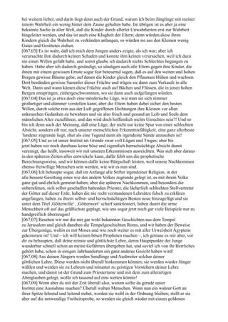 bei weitem lieber, und darin liegt denn auch der Grund, warum ich beim Jünglinge mit meiner
innern Wahrheit ein wenig hinter dem Zaune gehalten habe. Im übrigen ist es aber ja eine
bekannte Sache in aller Welt, daß die Kinder durch allerlei Unwahrheiten erst zur Wahrheit
hingeleitet werden, und das ist auch eine Klugheit der Eltern; denn würden diese ihren
Kindern gleich die Wahrheit zu verkünden anfangen, so würden sie aus den Kleinen wenig
Gutes und Gesittetes ziehen.
[067,03] Es ist wahr, daß ich mich dem Jungen anders zeigte, als ich war; aber ich
verursachte ihm dadurch keinen Schaden und konnte ihm keinen verursachen, weil ich dazu
nie einen Willen gefaßt habe, und somit glaube ich dadurch nichts Schlechtes begangen zu
haben. Habe aber ich dadurch gesündigt, so sündigen auch alle Eltern gegen ihre Kinder, die
ihnen mit einem gewissen Ernste sogar fest beteuernd sagen, daß es auf den weiten und hohen
Bergen gewisse Bäume gebe, auf denen die Kinder gleich den Pflaumen blühen und wachsen.
Dort beständen gewisse Sammler dieser Früchte und trügen sie dann zum Verkaufe in alle
Welt. Dann und wann kämen diese Früchte auch auf Bächen und Flüssen, die in jenen hohen
Bergen entspringen, einhergeschwommen, wo sie dann auch aufgefangen würden.
[067,04] Das ist ja etwa doch eine mörderische Lüge, wie man sie sich nimmer
großartiger und dümmer vorstellen kann; aber die Eltern haben dabei sicher den besten
Willen, durch solche rein aus der Luft gegriffenen Dichtungen ihre Kleinen vor allen
unkeuschen Gedanken zu bewahren und sie also frisch und gesund an Leib und Seele dem
männlichen Alter zuzuführen, und das wird doch hoffentlich nichts Unrechtes sein?! Und so
bin ich denn auch der Meinung, daß eine Lüge, der nicht nur keine Spur von einer schlechten
Absicht, sondern oft nur, nach unserer menschlichen Erkenntnisfähigkeit, eine ganz allerbeste
Tendenz zugrunde liegt, eher als eine Tugend denn als irgendeine Sünde anzusehen ist!
[067,05] Und so ist unser Institut im Grunde zwar voll Lügen und Truges; aber bis
jetzt haben wir noch durchaus keine böse und eigentlich herrschsüchtige Absicht damit
vereinigt, das heißt, insoweit wir mit unseren Erkenntnissen ausreichten. Was sich aber daraus
in den späteren Zeiten alles entwickeln kann, dafür fehlt uns die prophetische
Berechnungsweise, und wir können dafür keine Bürgschaft leisten, weil unsere Nachkommen
ebenso freiwillige Menschen sein werden, wie wir es nun sind.
[067,06] Ich behaupte sogar, daß im Anfange alle Stifter irgendeiner Religion, in der
alle bessere Gesittung eines wie des andern Volkes zugrunde gelegt ist, es mit ihrem Volke
ganz gut und ehrlich gemeint haben; aber die späteren Nachkommen, und besonders die
unberufenen, sich selbst geschaffen habenden Priester, die lächerlich schlechten Stellvertreter
der Götter auf dieser Erde, haben die nie recht verstandenen Lehrsätze falsch zu erklären
angefangen, haben zu ihrem selbst- und herrschsüchtigen Besten neue hinzugefügt und sie
unter dem Titel ,Götterwille‘, ,Götterwort‘ scharf sanktioniert, haben damit die arme
Menschheit oft auf das gräßlichste geplagt, wie uns sogar jetzt noch gar viele Beispiele nur zu
handgreiflich überzeugen!
[067,07] Besehen wir nur die mir gar wohl bekannten Geschichten aus dem Tempel
zu Jerusalem und gleich daneben die Tempelgeschichten Roms, und wir haben der Beweise
zur Übergenüge, wohin es mit Moses und wie noch weiter es mit aller Urweisheit Ägyptens
gekommen ist! Und – ich will keinen bösen Propheten machen –, ich getraue es mir aber, vor
dir zu behaupten, daß deine reinste und göttlichste Lehre, deren Hauptpunkte der Junge
wunderbar schnell schon an meine Gefährten übergeben hat, und soviel ich von ihr Herrliches
gehört habe, schon in einigen Jahrhunderten ein ganz anderes Gesicht haben wird!
[067,08] Aus deinen Jüngern werden Sendlinge und Ausbreiter solcher deiner
göttlichen Lehre. Diese werden nicht überall hinkommen können; sie werden wieder Jünger
wählen und werden sie zu Lehrern und mitunter zu geistigen Vorstehern deiner Lehre
machen, und damit ist der Grund zum Priestertume und mit dem zum allerartigen
Aberglauben gelegt, wofür ich tausend auf eins wetten könnte!
[067,09] Wenn aber da mit der Zeit überall also, warum sollte da gerade unser
Institut eine Ausnahme machen? Überall walten Menschen. Wenn nun ein wahrer Gott an
ihrer Spitze lehrend und leitend stehet, werden sie wohl in der Ordnung bleiben; stellt er sie
aber auf die notwendige Freiheitsprobe, so werden sie gleich wieder mit einem goldenen
 