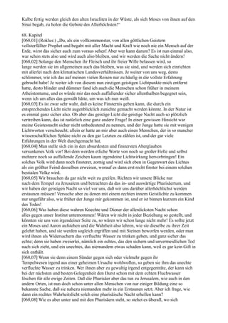 Kalbe fertig werden gleich den alten Israeliten in der Wüste, als sich Moses von ihnen auf den
Sinai begab, zu holen die Gebote des Allerhöchsten!“

68. Kapitel
[068,01] (Roklus:) „Du, als ein vollkommenster, von allen göttlichen Geistern
vollsterfüllter Prophet und begabt mit aller Macht und Kraft wie noch nie ein Mensch auf der
Erde, wirst das sicher auch zum voraus sehen! Aber wer kann darum? Es ist nun einmal also,
war schon stets also und wird auch also bleiben, und wir werden die Sache nicht ändern!
[068,02] Solange den Menschen ihr Fleisch und ihr freier Wille belassen wird, so
lange werden sie im allgemeinen auch das bleiben, was sie sind, und werden sich einrichten
mit allerlei nach den klimatischen Landesverhältnissen. Je weiter von uns weg, desto
schlimmer, wie ich das auf meinen vielen Reisen nur zu häufig in die vollste Erfahrung
gebracht habe! Je weiter ich von diesem nun einzigen geistigen Lichtpunkte mich entfernt
hatte, desto blinder und dümmer fand ich auch die Menschen schon früher in meinem
Atheistentume, und es würde mir das noch auffallender sicher allenthalben begegnet sein,
wenn ich um alles das gewußt hätte, um was ich nun weiß.
[068,03] Es ist zwar sehr wahr, daß es keine Finsternis geben kann, die durch ein
entsprechendes Licht nicht augenblicklich zunichte gemacht werden könnte. In der Natur ist
es einmal ganz sicher also. Ob aber das geistige Licht die geistige Nacht auch so plötzlich
vertreiben kann, das ist natürlich eine ganz andere Frage! In einer gewissen Hinsicht war
meine Geistesnacht sicher nicht unbedeutend zu nennen, und der Junge hatte sie mit wenigen
Lichtworten verscheucht; allein er hatte an mir aber auch einen Menschen, der in so mancher
wissenschaftlichen Sphäre nicht zu den gar Letzten zu zählen ist, und der gar viele
Erfahrungen in der Welt durchgemacht hat.
[068,04] Man stelle sich ein in den absurdesten und finstersten Aberglauben
versunkenes Volk vor! Bei dem werden etliche Worte von noch so großer Helle und selbst
mehrere noch so auffallende Zeichen kaum irgendeine Lichtwirkung hervorbringen! Ein
solches Volk wird dann noch finsterer, zornig und wird sich eben in Gegenwart des Lichtes
als ein größter Feind desselben erweisen, worauf es dann erst recht finster bei einem solchen
bestialen Volke wird.
[068,05] Wir brauchen da gar nicht weit zu greifen. Richten wir unsere Blicke nur
nach dem Tempel zu Jerusalem und betrachten da das in- und auswärtige Pharisäertum, und
wir haben der geistigen Nacht so viel vor uns, daß wir uns darüber allerhöchlichst werden
erstaunen müssen! Versuche aber zu denen mit einem rechten innern Geistlichte zu kommen
nur ungefähr also, wie früher der Junge mir gekommen ist, und er ist binnen kurzem ein Kind
des Todes!
[068,06] Was haben diese wahren Knechte und Diener der allerdicksten Nacht schon
alles gegen unser Institut unternommen! Wären wir nicht in jeder Beziehung so gestellt, und
könnten sie uns von irgendeiner Seite zu, so wären wir schon lange nicht mehr! Es sollte jetzt
ein Moses und Aaron aufstehen und die Wahrheit also lehren, wie sie dieselbe zu ihrer Zeit
gelehrt haben, und sie werden sogleich ergriffen und mit Steinen beworfen werden, oder man
wird ihnen als Widersachern das verfluchte Wasser zu trinken geben, und ganz sicher das
echte; denn sie haben zweierlei, nämlich ein echtes, das den sichern und unvermeidlichen Tod
nach sich zieht, und ein unechtes, das niemandem etwas schaden kann, weil es gar kein Gift in
sich enthält.
[068,07] Wenn sie denn einem Sünder gegen sich oder vielmehr gegen ihr
Tempelwesen irgend aus einer geheimen Ursache wohlwollen, so geben sie ihm das unechte
verfluchte Wasser zu trinken. Wer ihnen aber zu gewaltig irgend entgegenträte, der kann sich
bei der nächsten und besten Gelegenheit den Durst schon mit dem echten Fluchwasser
löschen für alle ewige Zeiten. Daß die Pharisäer aber das tun zu Jerusalem, wie auch in den
andern Orten, ist nun doch schon unter allen Menschen von nur einiger Bildung eine so
bekannte Sache, daß sie nahezu niemanden mehr in ein Erstaunen setzt. Aber ich frage, wie
dann ein rechtes Wahrheitslicht solch eine pharisäische Nacht erhellen kann?
[068,08] Wie es aber unter und mit den Pharisäern steht, so stehet es überall, wo sich
 