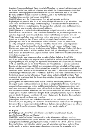 irgendein Priestertum befindet. Wenn irgend alle Menschen ein wahres Licht annehmen, weil
sie dessen Wohltat bald und leicht erkennen, so wird sich das Priestertum dennoch mit allen
Mitteln und Kräften gegen dieselbe stemmen und sie nicht annehmen, weil es vor lauter
Hochmut und Herrschsucht so dumm und blind ist, daß es die Wohltat des reinen
Wahrheitslichtes gar nicht zu erkennen imstande ist.
[068,09] Solange aber das Priestertum von Gott wie auch von den weltlichen
Regierungen aus geduldet wird, ist es mit allem geistigen Lichte nahe so gut wie nichts! Denn
diese allzeit höchst selbstsüchtige und herrschgierige Menschenart wird stets bemüht sein,
alles höhere Licht zu verdächtigen und den eigenen alten Unflat als reines Gold anzupreisen
und den ihnen unterstehenden Menschen aufzudringen.
[068,10] Daher ist es meine in dieser Hinsicht sogar maßgebliche Ansicht, daß man
vor allem alles, was nur einen Dunst von einem Priestertume hat, vollends wegschaffen, also
den alten Augiasstall ausmisten und alsdann erst die wahre Sonne des Geistes über alle
Völker zugleich aufgehen lassen muß; sonst erstirbt jeder noch so gute Same, bevor er noch
irgend nur so halbwegs feste Wurzeln im Erdreiche des Lebens hat fassen können.
[068,11] Ich erkenne in dir, du erhabenster Meister, die volle Gotteskraft, ohne die es
dir völlig unmöglich sein müßte, Werke zu verrichten, die nur einem Gotte möglich sein
können, weil in ihm alle die zahllosesten Spezialkräfte sich vereinen und ihren ewigen
Urstützpunkt haben, von dem aus sie allein nur einer Wirkung fähig sind. Und weil ich das in
dir gefunden habe, so ist es wohl auch sicher, daß ich dich gar sehr unbegrenzt achte und
liebe, was du mit deines Geistes Augen in meinem Herzen und Gehirne noch klarer erschauen
wirst als jener Junge dort.
[068,12] Aber das sage ich dennoch ohne irgendeine Scheu, daß diese deine Mühe
und sicher große Aufopferung so gut wie rein vergeblich ist und den Menschen wenig
Segnungen bringen wird, solange nur irgendeines Priesters Fuß den Boden der Erde betreten
wird! Du müßtest denn nur mit deiner Allmacht alle Menschen und so auch die sämtlichen
Priester auf der ganzen Erde plötzlich also umwandeln wie jenen alten Fels im Meere, dann
könnte es vielleicht einmal ganz löblich auf der Erde werden! Es ist nur ewig schade für deine
Mühe und Arbeit! Würdest du noch zimmern mit Säge und Axt, so würden dich die Pharisäer
sicher unangefochten lassen; aber so werden sie dich trotz aller deiner von mir unbezweifelten
Göttlichkeit hassen und auf allen deinen Wegen wütend und zornglühend verfolgen! Auch
werden sie die herrlichste Saat, die du nun säest, mit allen ihnen zu Gebote stehenden Mitteln
zu verderben trachten.
[068,13] Denn das Pharisäervolk kennt irdisch kaum wer besser denn gerade ich, der
ich wegen unseres Institutes am meisten mit ihnen zu kämpfen hatte! Sie sind zwar nun von
uns aus total geschlagen und besiegt und können mit aller ihrer Wut gegen uns nichts mehr
ausrichten; denn unsere Ringmauern sind stärker als die um ihren Tempel, und alle Kranken
weit und breit suchen nun ihr Heil bei uns, weil wir die Menschheit mit reellen Heilmitteln
wieder gesund machen, während die Templer durch nichtige Sprüche und mystische Zeichen
und mit allerlei Reliquien – von Gott weiß woher – heilen, aber die Kranken dabei gar keine
Wirkung von irgendeiner Besserung verspüren.
[068,14] Das ist nun mein nacktes Bekenntnis vor dir, o Herr und Meister; du aber
wirst nun tun, was dir gefällig ist, – nur stoße unser Institut nicht früher um als den Tempel zu
Jerusalem! Das ist nun meine inständigste Bitte an dich; am liebsten aber wäre es uns allen, so
du ganz nach deiner Weisheit unser Oberster und Leiter werden möchtest!“

69. Kapitel
[069,01] Sage Ich: „Mein Wort habt ihr und Meine Lehre; tut und handelt danach,
dann bin Ich euer Meister und Oberster!
[069,02] Es bedarf da Meiner Person gar nicht in den Mauern eures Klosters, sondern
allein nur Meines Wortes und Meines Namens – aber nicht etwa nur trocken geschrieben und
ausgesprochen mit kaltem, gleichgültigem Munde, sondern in der Tat voll Glaubens und voll
Liebe zu Gott und zum Nächsten –, dann werde Ich sein mitten unter euch, und was ihr da
wollen werdet in Meinem Namen, das wird auch geschehen, und ihr werdet also noch
 