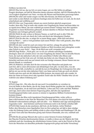 Größeres tun denn Ich.
[069,03] Was Ich tue, das tue Ich vor euren Augen, um von Mir Selbst ein gültiges
Zeugnis abzulegen, auf daß ihr Menschen daraus erkennen möchtet, daß Ich Ebenderselbe bin
von Ewigkeit ausgehend vom Vater, von dem alle Weisen und Patriarchen geweissagt haben.
[069,04] Ihr sollet und werdet zeugen von Mir aller Kreatur, die blind und taub ist,
und werdet zu dem Behufe ein mehreres benötigen denn Ich Selbst nun vor euch, die ihr doch
scharfsehend und wohlhörig seid!
[069,05] Aber eure Trugwunder müssen aus eurem Institute gänzlich ausgewiesen
werden; denn aller Trug ist mehr oder minder eine Eingebung des Satans und kann daher nie
zu irgend etwas führen, das man wahrhaft gut nennen könnte! Solange man aber irgendein
Trugmittel in einem Heilinstitute gebraucht, da kann daneben in Meinem Namen keine
Wundertat zum Gelingen gebracht werden!
[069,06] Wollt ihr aber wirken in Meinem Namen, so muß Ich auch in aller Fülle der
Wahrheit ganz in euch sein durch die Liebe und durch den lebendigsten Glauben.
[069,07] Seid ihr aber das, so möget ihr zu jenem Berge sagen: ,Hebe dich und stürze
dich ins Meer!‘, – und es wird geschehen nach eurem Willen! Aber wohl gemerkt, ohne Mich
vermöget ihr nichts!
[069,08] Ich aber werde bei euch sein immer fort und fort, solange ihr getreust Mein
Wort, Meine Liebe und den lebendigsten Glauben an Mich bewahren und einhergehen werdet
ohne Falsch in eurer Seele! – Sage, ob du Mich nun wohl verstanden hast!“
[069,09] Sagt Roklus: „Nicht ganz, um vor dir ein vollends aufrichtiges Geständnis
abzulegen; denn ich vernahm etwas von einer Eingebung des Satans! Das ist derselbe böseste
Geist, der nach der jüdischen Lehre der stets unsichtbare Urheber alles Bösen und
Verderblichen auf der Erde sein soll. Ich habe das bisher als eine Allegorie der Juden
betrachtet und kann mich nun auf einmal nicht zur Genüge erstaunen, diesen Namen nun aus
deinem Munde zu vernehmen!
[069,10] Wahrlich, ich halte dich für den weisesten aller Menschen und glaube nun
auch fest, daß es einen allweisesten und allmächtigen Gott gibt, von dem alles, was der
endlose Raum faßt, erschaffen ist, und daß du nun ein Hauptträger des Gottesgeistes bist; aber
daß du mir nun mit der alten jüdischen Fabel vom Satan und am Ende gar noch mit allerlei
Teufeln und etwa auch mit der jüdischen Hölle kommst, das nimmt mich sehr wunder. Ist
denn der Satan im Ernste etwas oder irgendein Teufel oder die Hölle? Darüber bitte ich mir
wahrlich eine nähere Erklärung aus!“

70. Kapitel
[070,01] Sage Ich: „Wie alles dies dir nun noch Unverständliche zu verstehen ist,
wirst du finden in dem Buche, das dir der Junge durch Ruban gegeben hat; im übrigen dürften
dir die Gegensätze, als da sind Geist und Materie, Leben und Tod, Liebe und Haß, Wahrheit
und Lüge, doch schon einen kleinen Fingerzeig geben, daß alles das irgendeinen
Entstehungsgrund haben muß, ansonst es nimmer in irgendeine fühlbare Erscheinlichkeit
kommen könnte!
[070,02] Wenn das Böse nicht irgendeinen Entstehungsgrund hätte, woher sollte es
dann wohl kommen in den Sinn der Menschen? Du wirst daraus etwa doch bei deiner geübten
Denkkraft wahrzunehmen anfangen, daß sich alles – wie: Wahrheit und Lüge und dergleichen
Gegensätze mehr – dem höchsten und besten Gottwesen nicht in die Schuhe schieben läßt!
[070,03] Oder kannst du das annehmen, daß Gott, als die höchste, tiefste Wahrheit
Selbst, dem Menschen einen lügenhaften Sinn ins Herz gelegt hat, auf daß er dann sündige
wider die Ordnung Gottes und unflätig würde in allen seinen Reden und Handlungen? Oh, das
sei ferne! Gott schuf den Menschen geistig nach Seinem Ebenmaße, also rein, wahrhaft und
gut.
[070,04] Da der geistige Mensch aber auch zu seiner ferneren Existenz bedinglich
den Weg des Fleisches durchzumachen bekam, so mußte er dieses aus der Materie der Erde
entlehnen nach der Anordnung des allerhöchsten Geistes Gottes; und in das Fleisch ist für den
Geist des Menschen ein denselben probendes Gegengewicht gelegt und heißet Versuchung!
 