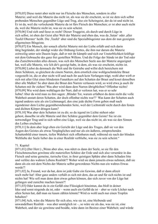 [070,05] Diese rastet aber nicht nur im Fleische des Menschen, sondern in aller
Materie; und weil die Materie das nicht ist, als was sie dir erscheint, so ist sie dem sich selbst
probenden Menschen gegenüber Lüge und Trug, also ein Scheingeist, der da ist und nicht ist.
Er ist da, weil die verlockende Materie da ist fürs Fleisch des Menschen; er ist aber auch nicht
da, weil die Materie nicht ist, was sie zu sein scheint.
[070,06] Und sieh und fasse es recht! Dieser Truggeist, als durch und durch Lüge in
sich selbst, ist eben der Geist aller Welt der Materie und eben das, was da ,Satan‘ oder ,aller
Teufel Oberster‘ heißt. Die ,Teufel‘ aber sind die Spezialbösgeister aus dem dir nun gezeigten
allgemeinen Bösgeiste.
[070,07] Ein Mensch, der sonach allerlei Materie mit der Liebe erfaßt und sich darin
tätig begründet, der sündigt wider die Ordnung Gottes, die ihm nur darum die Materie
zeitweilig unter sein Dasein legte, daß er mit ihr kämpfe und sich zur Unsterblichkeit kräftige
mit dem Gebrauche des ganz frei gestellten Willens. Und die Folge der Sünde ist der Tod oder
das Zunichtewerden alles dessen, was sich des Menschen Seele aus der Materie angeeignet
hat, weil alle Materie, wie Ich dir's gezeigt habe, in dem, als was sie erscheint, nichts ist.
[070,08] Liebst du demnach die Welt und ihr Getriebe und willst dich bereichern mit
ihren Schätzen, so gleichest du einem Narren, dem ernstlich eine wohlgeschmückte Braut
vorgestellt ist, die er aber nicht will und nach ihr auch kein Verlangen trägt; wohl aber wirft er
sich mit aller Glut eines blindesten Fanatikers auf den Schatten der Braut und koset denselben
über alle Maßen! So aber dann die Braut den Narren verlassen wird, so wird etwa ja auch ihr
Schatten mit ihr ziehen! Was aber wird dann dem Narren übrigbleiben? Offenbar nichts!
[070,09] Wie wird dann wehklagen der Narr, daß er verloren hat, was er so sehr
liebte! Aber da wird man zu ihm sagen: ,Blinder Tor, warum erfaßtest du denn nicht die volle
Wahrheit anstatt deren Schatten, der doch offenbar nichts war?!‘ Was kann der Schatten auch
irgend anderes sein als ein Lichtmangel, den eine jede dichte Form geben muß nach
irgendeiner dem Lichte gegenüberstehenden Seite, weil der Lichtstrahl nicht durch den festen
und dichten Körper dringen kann?
[070,10] Was aber dein Schatten ist zu dir, so du irgend im Lichte stehest oder
gehest, dasselbe ist alle Materie und ihre Schätze gegenüber dem Geiste! Sie ist ein
notwendiger Trug und in sich selbst eine Lüge, weil sie das nicht ist, als was sie den Sinnen
des Leibes erscheint.
[070,11] In dem aber liegt eben ein Gericht der Lüge und des Truges, daß sie vor den
Augen des Geistes als etwas Vergängliches und nur als ein äußeres, entsprechendes
Schattenbild einer innern, tiefen Wahrheit sich offenbaren muß, während sie nach der blinden
Weltliebe der Seele lieber das in einer Realität verbliebe, was sie zu sein scheint.“

71. Kapitel
[071,01] (Der Herr:) „Wenn aber also, was nützt es dann der Seele, so sie für den
Fleischmenschen gewönne alle materiellen Schätze der Erde und sich also versenkte in das
Fleisch und seine gemeine, tierische Gier, in ihrer geistigen Sphäre aber dann Schaden litte
und verlöre des wahren Lebens Realität?! Woher wird sie dann jenseits etwas nehmen, daß sie
dann als ein mit dem Nichts der Materie selbst gewordenes Nichts nun ein wahres Etwas
werde?!
[071,02] Ja, Freund, wer da hat, dem ist jede Gabe ein Gewinn, daß er dann allzeit
noch mehr hat! Aber ganz anders verhält es sich mit dem, das an und für sich nichts ist und
nichts hat! Wie soll man denn dem etwas geben können, das sich zuvor von der Lüge hat
gefangen und zunichte machen lassen?!
[071,03] Oder kannst du in ein Gefäß eine Flüssigkeit hineintun, das bloß in deiner
Idee und sonst nirgends da ist, oder – wenn auch ein Gefäß da ist – aber so viele Löcher nach
allen Seiten hat, daß man sie kaum zählen könnte? Wird es wohl auch nur einen Tropfen
behalten?
[071,04] Ach, wäre die Materie für sich also, wie sie ist, eine bleibende und
unwandelbare Realität – was aber unmöglich ist –, so wäre sie als das, was sie ist, eine
Wahrheit, und der sie gewönne und besäße, wäre dann im Besitze einer Wahrheit; und würde
 