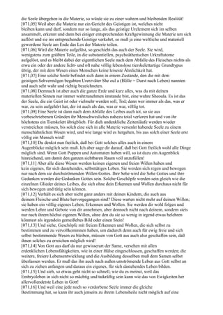 die Seele übergehen in die Materie, so würde sie zu einer wahren und bleibenden Realität!
[071,05] Weil aber die Materie nur ein Gericht des Geistigen ist, welches nicht
bleiben kann und darf, sondern nur so lange, als das geistige Urelement sich im selben
ansammelt, erkennt und dann bei einiger entsprechenden Kraftgewinnung die Materie um sich
auflöst und sie ins entsprechende Geistige verkehrt, so muß ja eine weltliche und materiell
gewordene Seele am Ende das Los der Materie teilen.
[071,06] Wird die Materie aufgelöst, so geschieht das auch der Seele. Sie wird,
wenigstens zum größten Teile, in die substantiellen, psychoätherischen Urkraftatome
aufgelöst, und es bleibt dabei der eigentlichen Seele nach dem Abfalle des Fleisches nichts als
etwa ein oder der andere licht- und oft nahe völlig lebenslose tierskelettartige Grundtypus
übrig, der mit dem Wesen eines Menschen keine leiseste Ähnlichkeit hat.
[071,07] Eine solche Seele befindet sich dann in einem Zustande, den die mit dem
geistigen Sehvermögen begabten Urerzväter She oul a (Hölle = Durst nach Leben) nannten
und auch sehr wahr und richtig bezeichneten.
[071,08] Demnach ist aber auch die ganze Erde und kurz alles, was du mit deinen
materiellen Sinnen nur immer wahrzunehmen imstande bist, eine wahre Sheoula. Es ist das
der Seele, die ein Geist ist oder vielmehr werden soll, Tod; denn wer immer als das, was er
war, zu sein aufgehört hat, der ist auch als das, was er war, völlig tot.
[071,09] Eine Seele ist dann nach dem Abfalle des Leibes auch tot, so sie aus
vorbeschriebenen Gründen ihr Menschwesliches nahezu total verloren hat und von ihr
höchstens ein Tierskelett übrigblieb. Für dich undenkliche Zeitenläufe werden wieder
verstreichen müssen, bis solch eine sich in alle Materie versenkt habende Seele zu einem
menschähnlichen Wesen wird, und wie lange wird es hergehen, bis aus solch einer Seele erst
völlig ein Mensch wird!
[071,10] Du denkst nun freilich, daß bei Gott solches alles auch in einem
Augenblicke möglich sein muß. Ich aber sage dir darauf, daß bei Gott freilich wohl alle Dinge
möglich sind. Wenn Gott Puppen und Automaten haben will, so ist dazu ein Augenblick
hinreichend, um damit den ganzen sichtbaren Raum voll anzufüllen!
[071,11] Aber alle diese Wesen werden keinen eigenen und freien Willen haben und
kein eigenes, für sich dastehendes, selbsttätiges Leben. Sie werden sich regen und bewegen
nur nach dem sie durchströmenden Willen Gottes. Ihre Sehe wird die Sehe Gottes und ihre
Gedanken werden die Gedanken Gottes sein. Solche Geschöpfe werden sein gleich wie die
einzelnen Glieder deines Leibes, die sich ohne dein Erkennen und Wollen durchaus nicht für
sich bewegen und tätig sein können.
[071,12] Verhält es sich aber nicht ganz anders mit deinen Kindern, die auch aus
deinem Fleische und Blute hervorgegangen sind? Diese warten nicht mehr auf deinen Willen;
sie haben ein völlig eigenes Leben, Erkennen und Wollen. Sie werden dir wohl folgen und
werden Lehre und Gebote von dir annehmen, aber dennoch nicht nach deinem, sondern stets
nur nach ihrem höchst eigenen Willen, ohne den du sie so wenig in irgend etwas belehren
könntest als irgendein gemeißeltes Bild oder einen Stein!
[071,13] Und siehe, Geschöpfe mit freiem Erkennen und Wollen, die sich selbst zu
bestimmen und zu vervollkommnen haben, um dadurch denn auch für ewig freie und sich
selbst bestimmende Wesen zu bleiben, müssen von Gott aus auch also geschaffen sein, daß
ihnen solches zu erreichen möglich wird!
[071,14] Von Gott aus darf da nur gewisserart der Same, versehen mit allen
erdenklichen Lebensfähigkeiten, wie in einer Hülse eingeschlossen, geschaffen werden; die
weitere, freiere Lebensentwicklung und die Ausbildung desselben muß dem Samen selbst
überlassen werden. Er muß das ihn auch nach außen umströmende Leben aus Gott selbst an
sich zu ziehen anfangen und daraus ein eigenes, für sich dastehendes Leben bilden.
[071,15] Und sieh, so etwas geht nicht so schnell, wie du es meinst, weil das
Embryoleben in sich nicht so mächtig und tatkräftig sein kann wie das von Ewigkeiten her
allervollendetste Leben in Gott!
[071,16] Und weil eine jede noch so verdorbene Seele immer die gleiche
Bestimmung hat, so kann ihr auch jenseits zu ihrem Lebensheile nicht möglich auf eine
 