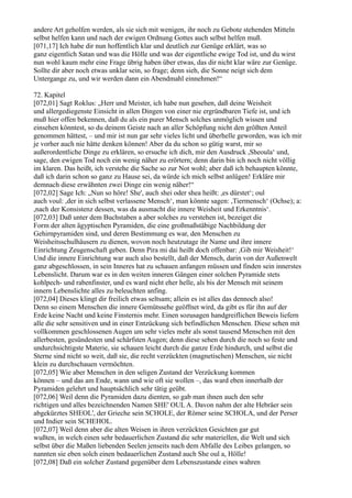 andere Art geholfen werden, als sie sich mit wenigen, ihr noch zu Gebote stehenden Mitteln
selbst helfen kann und nach der ewigen Ordnung Gottes auch selbst helfen muß.
[071,17] Ich habe dir nun hoffentlich klar und deutlich zur Genüge erklärt, was so
ganz eigentlich Satan und was die Hölle und was der eigentliche ewige Tod ist, und du wirst
nun wohl kaum mehr eine Frage übrig haben über etwas, das dir nicht klar wäre zur Genüge.
Sollte dir aber noch etwas unklar sein, so frage; denn sieh, die Sonne neigt sich dem
Untergange zu, und wir werden dann ein Abendmahl einnehmen!“

72. Kapitel
[072,01] Sagt Roklus: „Herr und Meister, ich habe nun gesehen, daß deine Weisheit
und allergediegenste Einsicht in allen Dingen von einer nie ergründbaren Tiefe ist, und ich
muß hier offen bekennen, daß du als ein purer Mensch solches unmöglich wissen und
einsehen könntest, so du deinem Geiste nach an aller Schöpfung nicht den größten Anteil
genommen hättest, – und mir ist nun gar sehr vieles licht und überhelle geworden, was ich mir
je vorher auch nie hätte denken können! Aber da du schon so gütig warst, mir so
außerordentliche Dinge zu erklären, so ersuche ich dich, mir den Ausdruck ,Sheoula‘ und,
sage, den ewigen Tod noch ein wenig näher zu erörtern; denn darin bin ich noch nicht völlig
im klaren. Das heißt, ich verstehe die Sache so zur Not wohl; aber daß ich behaupten könnte,
daß ich darin schon so ganz zu Hause sei, da würde ich mich selbst anlügen! Erkläre mir
demnach diese erwähnten zwei Dinge ein wenig näher!“
[072,02] Sage Ich: „Nun so höre! She', auch shei oder shea heißt: ,es dürstet‘; oul
auch voul: ,der in sich selbst verlassene Mensch‘, man könnte sagen: ,Tiermensch‘ (Ochse); a:
,nach der Konsistenz dessen, was da ausmacht die innere Weisheit und Erkenntnis‘.
[072,03] Daß unter dem Buchstaben a aber solches zu verstehen ist, bezeiget die
Form der alten ägyptischen Pyramiden, die eine großmaßstäbige Nachbildung der
Gehirnpyramiden sind, und deren Bestimmung es war, den Menschen zu
Weisheitsschulhäusern zu dienen, wovon noch heutzutage ihr Name und ihre innere
Einrichtung Zeugenschaft geben. Denn Pira mi dai heißt doch offenbar: ,Gib mir Weisheit!‘
Und die innere Einrichtung war auch also bestellt, daß der Mensch, darin von der Außenwelt
ganz abgeschlossen, in sein Inneres hat zu schauen anfangen müssen und finden sein innerstes
Lebenslicht. Darum war es in den weiten inneren Gängen einer solchen Pyramide stets
kohlpech- und rabenfinster, und es ward nicht eher helle, als bis der Mensch mit seinem
innern Lebenslichte alles zu beleuchten anfing.
[072,04] Dieses klingt dir freilich etwas seltsam; allein es ist alles das dennoch also!
Denn so einem Menschen die innere Gemütssehe geöffnet wird, da gibt es für ihn auf der
Erde keine Nacht und keine Finsternis mehr. Einen sozusagen handgreiflichen Beweis liefern
alle die sehr sensitiven und in einer Entzückung sich befindlichen Menschen. Diese sehen mit
vollkommen geschlossenen Augen um sehr vieles mehr als sonst tausend Menschen mit den
allerbesten, gesündesten und schärfsten Augen; denn diese sehen durch die noch so feste und
undurchsichtigste Materie, sie schauen leicht durch die ganze Erde hindurch, und selbst die
Sterne sind nicht so weit, daß sie, die recht verzückten (magnetischen) Menschen, sie nicht
klein zu durchschauen vermöchten.
[072,05] Wie aber Menschen in den seligen Zustand der Verzückung kommen
können – und das am Ende, wann und wie oft sie wollen –, das ward eben innerhalb der
Pyramiden gelehrt und hauptsächlich sehr tätig geübt.
[072,06] Weil denn die Pyramiden dazu dienten, so gab man ihnen auch den sehr
richtigen und alles bezeichnenden Namen SHE' OUL A. Davon nahm der alte Hebräer sein
abgekürztes SHEOL', der Grieche sein SCHOLE, der Römer seine SCHOLA, und der Perser
und Indier sein SCHEHOL.
[072,07] Weil denn aber die alten Weisen in ihren verzückten Gesichten gar gut
wußten, in welch einen sehr bedauerlichen Zustand die sehr materiellen, die Welt und sich
selbst über die Maßen liebenden Seelen jenseits nach dem Abfalle des Leibes gelangen, so
nannten sie eben solch einen bedauerlichen Zustand auch She oul a, Hölle!
[072,08] Daß ein solcher Zustand gegenüber dem Lebenszustande eines wahren
 