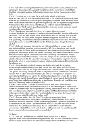 es etwa nicht allzeit Deinem göttlichen Willen gemäß wäre, gerade jeden Kranken zu heilen.
Denn es gibt darunter ja welche, denen Deine göttliche Liebe und Weisheit eine leibliche
Krankheit oder auch irgendeine Seelenkrankheit zukommen ließ zur Besserung eben ihrer
Seele.
[074,02] Es ist eine nur zu bekannte Sache, daß oft die leiblich gesündesten
Menschen eben nicht die sittlich tugendhaftesten sind. Ja, die leibliche Gesundheit macht den
Menschen gar oft mutwillig, weltsüchtig und genußgierig, während Kranke, besonders die an
einem chronischen Übel Leidenden, gewöhnlich geduldig, sanft und ergeben in den göttlichen
Willen dahinsiechen; man hört sie selten klagen, sie sind voll Demut und haben kein
neidisches Herz. Würde sich ihr guter Seelencharakter etwa nicht ändern, wenn man sie auf
einmal ganz kerngesund machte?
[074,03] Dann kommt aber noch eins: Sicher ist es jedem Menschen einmal
bestimmt, dem Leibe nach zu sterben, – und wäre dieses nicht der Fall, so müßten Menschen
von Adams Zeiten her noch leiblich leben. Wenn wir aber alles, alt und jung, was als krank,
auch todeskrank, uns unterkommt, alsogleich wieder völlig gesund machen, und uns selbst
auch gegenseitig, so dürfte nach und nach das Sterben auf dieser Welt im Ernste etwas selten
werden, besonders, so durch Deine Lehre mit der Zeit etwa auch die Kriege überflüssig
würden!
[074,04] Heilen wir jemanden nicht, der bei uns Hilfe gesucht hat, so werden wir als
harte und mitleidslose Menschen gescholten werden; läßt Du es aber einmal nicht zu, daß
jemand, der schon zu öfteren Malen von uns geheilt ward, etwa zum zehnten Male wieder
geheilt wird, trotz unseres Willens und unserer Bestrebung, so wird entweder die Kraft Deines
Namens oder unser eigenes Vertrauen auf denselben verdächtigt und lückenhaft, und des
Volkes Glaube wird Schiffbruch leiden! Denn dahin bringen wir die einmal in der Materie
lebenden Menschen nicht, daß sie zur Gewinnung eines höheren Lebens im großen Jenseits
dies irdische Leben so gering zu achten beginnen möchten, in Erkrankungsfällen nichts mehr
für selbes zu tun.
[074,05] Selbst der Greis von hundert Jahren und darüber wird nach der Arznei zur
Verlängerung seines Lebens sogar dann noch greifen, so er auch wüßte, daß die Ablegung
seines morschen Leibes mit der möglich höchsten Anmut verbunden wäre. Daß der Menschen
Gier, gesund und so lang als möglich, selbst in oft ganz schlechten Verhältnissen, auf dieser
räudigen Welt zu leben, eine unersättliche ist, das lehrt uns im allgemeinen eine mehr als
tausendjährige Erfahrung; und werden das die Menschen allgemeiner wissen, daß bei ihnen
allein durch die Gewalt Deines Namens jedes Übel geheilt werden kann, ja daß im Notfalle
sogar Verstorbene ins Leben zurückgerufen werden können, da werden wir eine Belagerung
durch das Volk um die andere zu bestehen haben!
[074,06] Es wäre meines Erachtens für uns und auch für wen anders immer in dieser
Hinsicht eine nähere Instruktion wohl durchaus nicht zu den überflüssigen zu zählen! Oder
hast Du für jene Menschen, die völlig in Deiner Ordnung leben werden, etwa von jetzt an den
alten Fleischestod ganz aufgehoben, so daß von jetzt an die Menschen mit schon verklärten
Leibern gleich fortan leben werden, der Fleischestod aber nur ein Anteil der Sünder wider
Deine Lehre und wider Deine Gesetze bleiben wird?
[074,07] Herr und Meister über alle Dinge! Sieh, der untergegangenen Sonne
Strahlen vergolden noch sehr mächtig den Abendhimmel, und des Mondes Sichel und der
Abendstern wetteifern ordentlich, das Licht der untergegangenen Tagesmutter zu ersetzen. Es
ist so überherrlich der Anblick Deiner leuchtenden Werke, o Herr; aber noch ums endlose
herrlicher ist das Gefühl des innern Lichtes, das aus Deinem Munde unsere finsteren
Lebenswinkel erhellet! Da es somit noch Zeit ist, so erkläre mir noch vor dem Abendmahle
das, was ich mir selbst nimmer zu erklären imstande bin!“

75. Kapitel
[075,01] Sage Ich: „Mein Freund, da forschest du nach etwas, was zu wissen
eigentlich weder dir noch jemand anderm irgend not tut, weil das ganz allein Meine Sache ist,
was soviel sagen will als: Es ist das die Sache des ewigen Vaters im Himmel, also eine
 