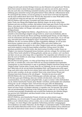 solange du nicht auch mit dem Heiligen Geiste aus den Himmeln wirst getauft sein! Wird des
Herrn Geist einmal in deiner Seele ganz erstanden sein und eins sein mit ihr, dann wirst du
alles das auch ohne eine Erklärung sonnenhell einsehen; jetzt aber wird dir selbst die triftigste
Erklärung ganz entsetzlich wenig Licht geben können! Denn selbst die vollkommenste Seele
für sich begreift das nimmer, was da rein geistig ist; nur der Geist in ihr kann das begreifen
und die Seele endlich durch ihren Geist! Weil du aber denn doch so einen Wink haben willst,
so sieh dich ein wenig um und sage mir, was du gesehen!“
[002,03] Markus sieht sich ganz verwundert nach allen Seiten um und ersieht bei
jedem Tische eine Menge dem Raphael ganz ähnliche Jungen, die da die vielen Gäste
bedienen und stets mit allem versehen, und mehrere holen sogar ganz frische Fische aus dem
Meere, eilen damit in die Küche und gleich wieder mit schon zubereiteten zu den Tischen;
denn die Mohren haben viel Hunger, und zudem reizte sie auch noch der Speisen
Wohlgeschmack.
[002,04] Nun fragte Raphael den Markus: „Begreifst du nun, wie so manches mir
schnellst zu bewerkstelligen möglich und gar leicht ist, zumal wenn du bedenkst, daß ein
Geist, als das alles Innerste der Wesen und Dinge durchdringende Prinzip, mit aller Materie
auch am wirksamsten und allzeit am gelungensten schalten und walten kann, wie er will und
mag, und nichts kann ihm ein Hindernis legen?! Zudem habe ich als ein Erzengel äonen
Mitdiener, die alle von meinem Willen in jedem Augenblicke abhängen. So ich aus dem
Herrn heraus zunächst etwas will, so erfüllt dieser Wille auch schon zahllose mir
unterstehende Diener, die sogleich in die vollste Tätigkeit treten und eine verlangte Tat denn
auch leicht möglich in einen dir kaum denkbar schnellsten Vollzug setzen! Ich selbst
gleichsam persönlich tue freilich nichts; aber durch meinen Erzwillen werden Äonen zur
Tätigkeit vom innersten Seinsgrunde heraus bestimmt, und eine verlangte Tat wird denn auch
auf diese Weise leicht schnellst in Vollzug gebracht, und das um so sicherer, weil vom Herrn
und dann von uns aus schon lange alles zu irgendeiner Tat vorgesehen und vorbereitet ist, was
dann für euch im Notfalle als schon lange vollendet schnellst in die äußerlich ersichtliche Tat
übertragen werden kann.
[002,05] Hast du doch gesehen, wie oben auf dem Berge eine Eselin entstanden ist;
und siehe, so entsteht alles, wenn unser Wille die aus unseren Gedanken hervorgehenden
Urnaturgeister zu einer bestimmten so oder so geordneten Tätigkeit innerlichst anregt und zur
Tätigkeit nötigt! Und das allein, Freund, diene dir zur Erklärung, die du von mir gewünscht
hast! Mehr kann ich dir mit den höchst beschränkten Welt- und Zungenworten nicht sagen!
Frage auch nicht weiter; denn bis du in deiner Seele nicht selbst Geist wirst, wirst du von all
dem nie mehr verstehen, als du nun verstehst! Denn in des reinen Geistes Wissen und
Erkennen kann keine Kreatur je für sich dringen! – Verstehst du nun etwas mehr?“
[002,06] Markus aber war mit dieser Erklärung ganz zufrieden und sagte: „Ich danke
dir für diese ganz gute Erklärung; denn nun verstehe ich denn doch, wenn ich so alles
zusammennehme, was ich gesehen und gehört habe, so ganz zu meiner vollen Zufriedenheit,
wie du, liebster himmlischer Freund, deine Wunder verrichtest, und besonders den schnellsten
Vollzug der von dir verlangten Taten. Und ich kann nun ganz offen die Behauptung
aufstellen, daß bei einem jeden Wunder es dennoch so ein bißchen natürlich zugeht und es
immer auf einen Verein von Kräften ankommt, so irgendwo eine Tat entweder sehr schnell
oder mit periodenmäßiger Einteilung in den Vollzug gesetzt werden soll. Ja, ich finde nun
zwischen euren geistigen Wundertaten und zwischen den Zaubereien der irdischen Magier
eine gewisse leise Ähnlichkeit, und diese besteht in dem, was du als Vorsehung und
Vorbereitung benanntest!
[002,07] Weißt du, mein himmlischer Freund, ich rede nun schon einmal so ganz
geradeheraus, wie ich mir's denke! So ganz plötzlich ohne alle Vorbereitung und Vorsehung
dürfte es euch vielleicht ebenso schwer werden, eine so recht exsekrable Wundertat zustande
zu bringen, wie einem Magier ohne irgendeine Vorbereitung und ohne vorangegangene
Einverständnisse mit andern Menschen, die den Magier zu unterstützen haben. Freilich dürfen
davon alle andern Menschen nichts wissen, sonst sähe es mit der Zauberei etwas schlecht aus!
Ich ziehe für mich diesen sicher schwer zu widerlegenden Schluß heraus: Dem Herrn und
 