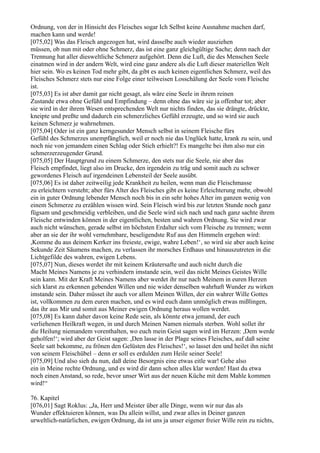 Ordnung, von der in Hinsicht des Fleisches sogar Ich Selbst keine Ausnahme machen darf,
machen kann und werde!
[075,02] Was das Fleisch angezogen hat, wird dasselbe auch wieder ausziehen
müssen, ob nun mit oder ohne Schmerz, das ist eine ganz gleichgültige Sache; denn nach der
Trennung hat aller diesweltliche Schmerz aufgehört. Denn die Luft, die des Menschen Seele
einatmen wird in der andern Welt, wird eine ganz andere als die Luft dieser materiellen Welt
hier sein. Wo es keinen Tod mehr gibt, da gibt es auch keinen eigentlichen Schmerz, weil des
Fleisches Schmerz stets nur eine Folge einer teilweisen Losschälung der Seele vom Fleische
ist.
[075,03] Es ist aber damit gar nicht gesagt, als wäre eine Seele in ihrem reinen
Zustande etwa ohne Gefühl und Empfindung – denn ohne das wäre sie ja offenbar tot; aber
sie wird in der ihrem Wesen entsprechenden Welt nur nichts finden, das sie drängte, drückte,
kneipte und preßte und dadurch ein schmerzliches Gefühl erzeugte, und so wird sie auch
keinen Schmerz je wahrnehmen.
[075,04] Oder ist ein ganz kerngesunder Mensch selbst in seinem Fleische fürs
Gefühl des Schmerzes unempfänglich, weil er noch nie das Unglück hatte, krank zu sein, und
noch nie von jemandem einen Schlag oder Stich erhielt?! Es mangelte bei ihm also nur ein
schmerzerzeugender Grund.
[075,05] Der Hauptgrund zu einem Schmerze, den stets nur die Seele, nie aber das
Fleisch empfindet, liegt also im Drucke, den irgendein zu träg und somit auch zu schwer
gewordenes Fleisch auf irgendeinen Lebensteil der Seele ausübt.
[075,06] Es ist daher zeitweilig jede Krankheit zu heilen, wenn man die Fleischmasse
zu erleichtern versteht; aber fürs Alter des Fleisches gibt es keine Erleichterung mehr, obwohl
ein in guter Ordnung lebender Mensch noch bis in ein sehr hohes Alter im ganzen wenig von
einem Schmerze zu erzählen wissen wird. Sein Fleisch wird bis zur letzten Stunde noch ganz
fügsam und geschmeidig verbleiben, und die Seele wird sich nach und nach ganz sachte ihrem
Fleische entwinden können in der eigentlichen, besten und wahren Ordnung. Sie wird zwar
auch nicht wünschen, gerade selbst im höchsten Erdalter sich vom Fleische zu trennen; wenn
aber an sie der ihr wohl vernehmbare, beseligendste Ruf aus den Himmeln ergehen wird:
,Komme du aus deinem Kerker ins freieste, ewige, wahre Leben!‘, so wird sie aber auch keine
Sekunde Zeit Säumens machen, zu verlassen ihr morsches Erdhaus und hinauszutreten in die
Lichtgefilde des wahren, ewigen Lebens.
[075,07] Nun, dieses werdet ihr mit keinem Kräutersafte und auch nicht durch die
Macht Meines Namens je zu verhindern imstande sein, weil das nicht Meines Geistes Wille
sein kann. Mit der Kraft Meines Namens aber werdet ihr nur nach Meinem in euren Herzen
sich klarst zu erkennen gebenden Willen und nie wider denselben wahrhaft Wunder zu wirken
imstande sein. Daher müsset ihr auch vor allem Meinen Willen, der ein wahrer Wille Gottes
ist, vollkommen zu dem euren machen, und es wird euch dann unmöglich etwas mißlingen,
das ihr aus Mir und somit aus Meiner ewigen Ordnung heraus wollen werdet.
[075,08] Es kann daher davon keine Rede sein, als könnte etwa jemand, der euch
verliehenen Heilkraft wegen, in und durch Meinen Namen niemals sterben. Wohl sollet ihr
die Heilung niemandem vorenthalten, wo euch mein Geist sagen wird im Herzen: ,Dem werde
geholfen!‘; wird aber der Geist sagen: ,Den lasse in der Plage seines Fleisches, auf daß seine
Seele satt bekomme, zu frönen den Gelüsten des Fleisches!‘, so lasset den und heilet ihn nicht
von seinem Fleischübel – denn er soll es erdulden zum Heile seiner Seele!
[075,09] Und also sieh du nun, daß deine Besorgnis eine etwas eitle war! Gehe also
ein in Meine rechte Ordnung, und es wird dir dann schon alles klar werden! Hast du etwa
noch einen Anstand, so rede, bevor unser Wirt aus der neuen Küche mit dem Mahle kommen
wird!“

76. Kapitel
[076,01] Sagt Roklus: „Ja, Herr und Meister über alle Dinge, wenn wir nur das als
Wunder effektuieren können, was Du allein willst, und zwar alles in Deiner ganzen
urweltlich-natürlichen, ewigen Ordnung, da ist uns ja unser eigener freier Wille rein zu nichts,
 