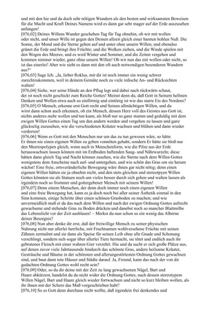 und mit den hie und da doch sehr nötigen Wundern als den besten und wirksamsten Beweisen
für die Macht und Kraft Deines Namens wird es dann gar sehr mager auf der Erde auszusehen
anfangen!
[076,02] Deines Willens Wunder geschehen Tag für Tag ohnehin, ob wir mit wollen
oder nicht, und unser Wille ist gegen den Deinen allzeit gleich einer barsten hohlen Nuß. Die
Sonne, der Mond und die Sterne gehen auf und unter ohne unsern Willen; und ebenalso
grünet die Erde und bringt ihre Früchte; und die Wolken ziehen, und die Winde spielen mit
den Wogen des Meeres; und es wird Winter und Sommer, und die Zeiten vergehen und
kommen nimmer wieder, ganz ohne unsern Willen! Ob wir nun das mit wollen oder nicht, so
ist das einerlei! Aber wie sieht es dann mit den oft auch notwendigen besonderen Wundern
aus?“
[076,03] Sage Ich: „Ja, lieber Roklus, mit dir ist noch immer ein wenig schwer
zurechtzukommen, weil in deinem Gemüte noch zu viele irdische An- und Rücksichten
walten!
[076,04] Siehe, wer seine Hände an den Pflug legt und dabei nach rückwärts schaut,
der ist noch nicht geschickt zum Reiche Gottes! Meinst denn du, daß Gott in Seinem hellsten
Denken und Wollen etwa auch so einförmig und eintönig ist wie das starre Eis des Nordens?
[076,05] O Mensch, erkenne erst Gott recht und Seinen allmächtigen Willen, und du
wirst dann schon auch erkennen, ob ein Mensch, dessen Herz voll des Geistes aus Gott ist,
nichts anderes mehr wollen und tun kann, als bloß nur so ganz stumm und geduldig mit dem
ewigen Willen Gottes einen Tag um den andern werden und vergehen zu lassen und ganz
glückselig zuzusehen, wie die verschiedenen Kräuter wachsen und blühen und dann wieder
verdorren!
[076,06] Wenn es Gott mit den Menschen nur um das zu tun gewesen wäre, so hätte
Er ihnen nie einen eigenen Willen zu geben vonnöten gehabt, sondern Er hätte sie bloß nur
den Meerespolypen gleich, wenn auch in Menschenform, wie die Pilze aus der Erde
herauswachsen lassen können mit im Erdboden haftenden Saug- und Nährwurzeln; diese
hätten dann gleich Tag und Nacht können zusehen, wie die Sterne nach dem Willen Gottes
wenigstens dem Anscheine nach auf- und untergehen, und wie schön das Gras um sie herum
wächst! Eine freie, ortsveränderliche Bewegung wäre ihnen gar nicht nötig; denn einen
eigenen Willen hätten sie ja ohnehin nicht, und den stets gleichen und stereotpyen Willen
Gottes könnten sie als Statuen noch um vieles besser durch sich gehen und walten lassen als
irgendein noch so frommer und gottergebener Mensch mit seinem Willen!
[076,07] Denn einem Menschen, der denn doch immer noch einen eigenen Willen
und eine freie Bewegung hat, kann es ja doch noch bei aller seiner Ästhetik einmal in den
Sinn kommen, einige Schritte über einen schönen Grasboden zu machen; und wie
unvermeidlich muß er da das nach dem Willen und nach der ewigen Ordnung Gottes aufrecht
gewachsene und stehende Gras zu Boden drücken und danebst noch so mancher Blattmilbe
das Lebenslicht vor der Zeit ausblasen! – Merkst du nun schon so ein wenig das Alberne
deiner Besorgnis?
[076,08] Nun aber denke dir erst, daß der freiwillige Mensch zu seiner physischen
Nahrung nicht nur allerlei herrliche, mit Fruchtsamen wohlversehene Früchte mit seinen
Zähnen zermalmt und sie dann als Speise für seinen Leib ohne alle Gnade und Schonung
verschlingt, sondern sich sogar über allerlei Tiere hermacht, sie tötet und endlich auch ihr
gebratenes Fleisch mit einer wahren Gier verzehrt. Hie und da sucht er sich große Plätze aus,
auf denen zuvor viele Jahrtausende hindurch das schönste Gras, andere heilsame Kräuter,
Gesträuche und Bäume in der schönsten und allerungestörtesten Ordnung Gottes gewachsen
sind, und baut dann tote Häuser und Städte darauf. Ja, Freund, kann das nach der von dir
gedachten Ordnung Gottes wohl recht sein?
[076,09] Oder, so du dir deine mit der Zeit zu lang gewachsenen Nägel, Bart und
Haare abkürzest, handelst du da nicht wider die Ordnung Gottes, nach dessen stereotypem
Willen Nägel, Bart und Haare gleich wieder fortwachsen und nicht so kurz bleiben wollen, als
ihr ihnen mit der Schere das Maß vorgeschrieben habt?
[076,10] So es Gott denn durchaus nicht wollte, daß irgendein frei denkendes und
 