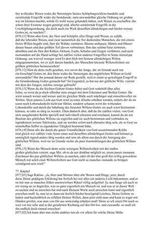 frei wollendes Wesen wider die Stereotypie Seines Schöpfungswillens handelte und
zerstörende Eingriffe wider die bestehende, stets unwandelbar gleiche Ordnung im großen
wie im kleinen machte, würde Er wohl weise gehandelt haben, sich Wesen zu erschaffen, die
schon ihrer Existenz wegen genötigt sind, allerlei zerstörende Eingriffe in die
Urschöpfungsordnung, die doch auch ein Werk desselben allmächtigen und höchst weisen
Gottes ist, zu machen?!
[076,11] Wenn aber Gott, der Herr und Schöpfer aller Dinge und Wesen, es zuläßt,
daß die lebenden Wesen, und zwar namentlich die frei denkenden Menschen, die mit einem
freien Willen begabt sind, Ihm die Wälder zerstören, Bäume umhauen, Hütten und Häuser
daraus bauen und den größten Teil davon verbrennen, Ihm das schöne Gras zertreten,
abmähen und als Heu den Kühen, Ochsen, Eseln, Schafen und Ziegen verfüttern, und auch
niemandem auf die Hand schlägt bei zahllos vielen anderen Eingriffen in Seine stereotype
Ordnung, um wieviel weniger wird Er dort Sich mit Seinem allmächtigen Willen
entgegenstemmen, wo es sich darum handelt, des Menschen kleinste Willensfreiheit zur
größten göttlichen heranzuziehen!
[076,12] Hast du denn nicht gesehen, wie zuvor der Junge, der im Grunde auch nur
ein Geschöpf Gottes ist, den Stein wider die Stereotypie des urgöttlichen Willens in Gold
umwandelte? Hat ihn jemand darum zur Rede gestellt, weil er einen so gewaltigen Eingriff in
die Grundordnung Gottes gemacht hat? Im Gegenteil, es hat nur der göttliche Wille, vereint
mit dem des Jungen, solches zuwege gebracht!
[076,13] Wenn du die leichten Gebote Gottes hältst und Gott wahrhaft über alles
liebst, so wirst du ja doch offenbar stets einiger mit dem Erkennen und Wollen Gottes. Du
wirst sonach weiser und weiser und im gleichen Maße auch mächtiger und einsichtsvoller im
Wollen. Dein inneres Licht aus Gott wird zu einer Allsehe erhoben werden, mittels der du im
sonst noch Lebensdunkeln nicht nur fühlen, sondern schauen wirst die wirkenden
Lebenskräfte und durch die Inhabung des freiesten Willens Gottes sie auch wirst bestimmen
können, so oder so tätig zu werden. Eben dadurch aber, daß du die zahllos vielen, von Gott
stets ausgehenden Kräfte speziell und individuell erkennst und erschaust, kannst du als ein
Besitzer des göttlichen Willens sie ergreifen und sie auch bestimmen und verbinden zu
irgendeinem weisen Tatzwecke, und sie werden sofort auch ebenalso tätig sein, als so Gott sie
unmittelbar Selbst zu irgendeiner Tätigkeit bestimmt hätte.
[076,14] Denn alle die durch die ganze Unendlichkeit von Gott ausströmenden Kräfte
sind gleich wie zahllos viele Arme eines und desselben allmächtigen Gottes und können ja
unmöglich irgend anders tätig werden und sein als allein nur durch die Anregung des
göttlichen Willens, weil sie im Grunde nichts als pure Ausstrahlungen des göttlichen Willens
sind.
[076,15] Wenn der Mensch denn seine winzigste Willensfreiheit mit der endlos
großen göttlichen vereint, sage Mir, ob es da nur denkbar möglich ist, einen puren stummen
Zuschauer des pur göttlichen Willens zu machen, oder ob der also groß frei-willig gewordene
Mensch mit solch einer Willensfreiheit aus Gott nicht so manches zustande zu bringen
vermögend sein wird!“

77. Kapitel
[077,01] Sagt Roklus: „Ja, Herr und Meister über alle Wesen und Dinge, jetzt, durch
diese Deine gnädigste Erklärung hat freilich bei mir alles ein anderes Licht bekommen, und es
ist mir nun so manches früher unentwirrbare Rätsel völlig aufgelöst! Ja, nun fange ich auch so
ein wenig an zu begreifen, was so ganz eigentlich ein Mensch ist, und was er in dieser Welt
zu suchen und zu erreichen hat und nach Deinem Worte auch erreichen kann und eigentlich
erreichen muß! Ja, nun ist es dann ein freilich höchst beseligend Leichtes, Deine Gebote zu
halten und buchstäblich zu erfüllen Deinen Willen; denn jetzt sieht man und kann es sogar mit
Händen greifen, was man von Dir aus notwendig erhalten muß! Denn so ich einen Ort noch so
weit vor mir sehe und in der geradesten Richtung auf den Ort los- und zuwandle, so muß ich
ihn endlich doch einmal erreichen!
[077,02] Ich kann aber nun nichts anderes tun als vor allem für solche Deine Mühe
 