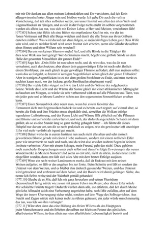 mit mir Dir danken aus allen meinen Lebenskräften und Dir versichern, daß ich Dein
allergewissenhaftester Jünger sein und bleiben werde. Ich gebe Dir auch die vollste
Versicherung, daß ich alles aufbieten werde, um unser Institut von allen den alten Welt- und
Lügenschlacken zu reinigen, und es soll in der Folge nichts mehr im selben vorgenommen
werden als allein das nur, was sich mit Deiner Lehre, o Herr und Meister, vereinbaren läßt!
[077,03] Schon jetzt fühle ich eine früher nie empfundene Kraft in mir, vor der im
festen Vertrauen auf Dich alle Berge weichen und durch die alle Toten aus ihren Gräbern
erstehen müßten! Was wird darauf erst dann folgen, so mein künftiges Leben ganz Dein Wille
sein wird, und zu welcher Kraft wird unser Institut sich erheben, wenn alle Glieder desselben
eines Sinnes und eines Willens sein werden?!
[077,04] Darum nun keines Säumens mehr! Auf, und alle Hände in die Tätigkeit für
dies neue Werk aus Gott gelegt! Wer da Säumens macht, begeht eine gröbste Sünde an dem
Heile der gesamten Menschheit der ganzen Erde!“
[077,05] Sage Ich: „Dein Eifer ist nun schon recht, und du wirst das, was du dir nun
vornahmst, auch durchsetzen; aber dieser dein gegenwärtiger Eifer ist noch sehr ähnlich
einem Strohfeuer, das auch gleich in gar gewaltiger Flamme auflodert, daß man meinen sollte:
wenn das so fortgeht, so brennt in wenigen Augenblicken schon gleich der ganze Erdboden!
Aber in wenigen Augenblicken ist es mit dem großen Strohfeuer zu Ende, und man merkt es
nachher kaum noch, wo der lockere, große Strohhaufen abgebrannt ward!
[077,06] Der rechte Eifer steigert sich wie das Licht und die Wärme der aufgehenden
Sonne. Würde das Licht und die Wärme der Sonne gleich mit einer afrikanischen Mittagsglut
auftauchen am Morgen, so würde sie sehr verheerend wirken auf alle Pflanzen und Tiere, was
ein jeder gute und erfahrene Landwirt schon aus den sogenannten Sonnenblicken ersehen
kann.
[077,07] Einen Sonnenblick aber nennt man, wenn bei einem Gewitter das
Firmament dicht mit Regenwolken bedeckt ist und es bereits auch regnet; auf einmal aber, so
bereits die Erde und ihre Früchte etwas abgekühlt sind, zerreißen die Wolken infolge
irgendeiner Luftströmung, und der Sonne Licht und Wärme fällt plötzlich auf die Pflanzen
und Bäume und auf allerlei zartes Getier, und sieh, der dadurch angerichtete Schaden ist dann
größer, als so es eine Stunde lang so ganz tüchtig gehagelt hätte! – Ich führte dir dieses
Beispiel nur darum vor, um dir so recht praktisch zu zeigen, wie ein gewisserart oft unzeitiger
Eifer viel mehr verdirbt als irgend gut macht.
[077,08] Daher wolle du in eurem Institute nun auch nicht alle alten und sehr morsch
gewordenen Bäume gerade mit einem Hiebe aushauen, sondern mit einem redlichen Eifer
ganz wie unvermerkt so nach und nach, und du wirst also erst den wahren Segen in deinem
Institute verbreiten! Aber mit einem Schlage, mein Freund, geht das nicht! Dazu gehören
noch mancherlei Besprechungen unter euch selbst und darauf erfolgte Erweisungen der neuen
Wunderwerke in Meinem Namen! Und wenn so erst alle, nicht du allein, in dies neue Licht
eingeführt wurden, dann erst läßt sich alles Alte mit dem besten Erfolge ausjäten.
[077,09] Wenn ein recht weiser Landmann es merkt, daß da Unkraut mit dem reinen
Weizen aufgehet, so läßt er das angehen bis zur Ernte. Beim Schnitte erst läßt er sondern das
Unkraut von dem Weizen, und es bleibet ihm dadurch gesund der Weizen, und das Unkraut
wird getrocknet und verbrannt auf dem Acker, und der Boden wird damit gedünget. Siehe, das
nenne Ich Selbst weise und der Wahrheit gemäß gehandelt!
[077,10] Glaube du es Mir, daß Ich mit ganz Jerusalem und seinen Pharisäern
ebensoschnell fertig würde wie zuvor mit jenem Felsen im Meere; aber dieser Eifer würde
Mir schlechte Früchte tragen! Dadurch würden dann alle, die erführen, daß Ich durch Meine
göttliche Allmacht solch eine Verheerung angerichtet habe, wohl Mir zufallen, aber auf dem
Wege der innern Überzeugung sicher nicht, sondern auf dem Wege des Selbstgerichtes. Aus
Furcht und Zagen würde sich keiner mehr zu rühren getrauen; ein jeder würde maschinenartig
das tun, was Ich von ihm verlangte!
[077,11] Wäre aber dann das eine Bildung des freien Willens als des Hauptgutes
jeder Menschenseele und ein Erheben desselben zur höchsten Potenz des göttlichen,
allerfreiesten Willens, in dem allein nur eine allerhöchste Lebensseligkeit besteht und
 