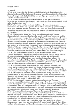 bestehen kann?!“

78. Kapitel
[078,01] (Der Herr:) „Daß aber des Lebens allerhöchste Seligkeit eben im Besitze der
allerungebundensten Willensfreiheit und ihrer stets erfolgvollsten, tatsächlichen Wirksamkeit
besteht, davon geben alle die Selbstsüchtler und herrschgierigen Menschen schon auf dieser
Erde den allerstärksten Beweis!
[078,02] Um nur ein bißchen so etwas Machthabendes zu sein, gibt ja so mancher
gerne sein Hab und Gut her! Wer haßt etwa Krone, Thron und Zepter, besonders wenn er sich
selbst hinaufschwingen kann!?
[078,03] Aber warum denn haben diese drei effektiven Herrscher in sich einen so
unaussprechlichen Wert in den Augen der Menschen? Die Antwort liegt ganz nahe und ganz
in der Natur der Sache. Weil der, welcher auf dem Throne sitzt, von seinem Willen unter
Millionen von Menschen den allerfreiesten und in der Welt wirksamsten Gebrauch machen
darf und kann!
[078,04] Nach dem aber, der auf dem Throne sitzt, wird dann schon ein jeder gar
überaus glücklich, wenn er von dem Herrscher nur mit irgendeinem Amte betraut wird, in
welchem er dann auch, wenngleich nur im Namen des Herrschers, einen kleineren Herrscher
spielen und etwas mehr seinem freiheitsdurstigen Willen Luft lassen kann. Er unterdrückt
zwar auf das kräftigste seinen grundfreien Willen und macht dafür vollends des Herrschers
Willen zu dem seinigen, wenn er bei sich mit demselben auch oft gar nicht einverstanden ist;
aber das alles tut er, um nur so ein bißchen auch mitherrschen zu können und zu irgendeiner
effektiven Geltung zu bringen seinen Willen. Denn bei besonders Hochstandsstaatsbeamten
gibt es ja doch immer hie und da Gelegenheiten, vom ganz eigenen, freien Willen Gebrauch
zu machen, und das ist dem Menschen schon auf dieser Erde eine allerhöchste Seligkeit.
[078,05] Was kann sie aber im Vergleiche zu jener Seligkeit sein, die aus der
Einigung des hier immer höchst beschränkten Menschenwillens mit dem Willen Gottes für
die ganze Unendlichkeit und Ewigkeit hervorgehen wird und hervorgehen muß?!
[078,06] Aber bevor solches erfolgen kann, wirst du selbst einsehen, daß dazu eine
ganz allerernstlichste Hauptbildung eben des menschlichen Willens durch alle Lebensstadien
allerweisest geführt werden muß, ansonst es sicher höchst gefährlich wäre, des Menschen
freien Willen mit einer effektiven Machtvollkommenheit auszustatten!
[078,07] Um aber den Willen der Menschen dafür fähig zu machen, muß man dahin
wirken, daß der Mensch völlig freiwillig sich auf die Wege des Lichtes begebe und auf
denselben so lange mit aller Liebe und weltlicher Selbstverleugnung sich fortbewege, bis er
das rechte Ziel durch seine eigene Tätigkeit und vollkommene Selbstbestimmung erreicht hat.
[078,08] Dazu aber dient weder ein äußerer noch ein innerer Zwang, von denen ein
jeder ein Gericht ist, durch das nie ein Menschengeist in seinem Willen frei werden kann.
Solange er aber das nicht kann, da kann auch von der Vereinigung seines Willens mit dem
allerfreiesten Willen in Gott ewig keine Rede sein!
[078,09] Es sind daher die Menschen nur durch einen allerweisesten Unterricht
vorerst zur wahren Erkenntnis ihrer selbst und des einig wahren Gottwesens zu führen, und
das mit aller möglichen Güte, Geduld und größten Sanftmut; nur hartnäckig widerspenstige
Charaktere, bei denen im Hintergrunde ein in sich nahe ganz zweckloser böser Mutwille und
eine wahrhaft teuflische Schadenfreude steckt, sind durch ein weltliches äußeres Strafgericht
zu Paaren zu treiben, aber ja nicht so bald durch einen sie strafenden Wunderakt.
[078,10] Denn es muß dabei stets darauf die nie aus den Augen und Herzen zu
lassende Rücksicht genommen werden, daß der zu Bestrafende auch ein Mensch ist, der
ebenfalls zum rechten Gebrauche seines freien Willens geführt werden soll, und daß leichtlich
ein arglistiger und rachgieriger Dämon sein Fleisch so und so beherrsche und also aus dem
sonst vielleicht ganz harmlosen Menschen ein wahres Scheusal zeihe!
[078,11] Daher muß ein jeder übertriebene Eifer selbst in der besten Sache so lange
hintangehalten werden, bis er jene bescheidene Reife erlangt hat, die alles mit einer ruhigen
und liebevollen Überlegung und klugen Berechnung unaufhaltsam und beharrlich ins Werk zu
 