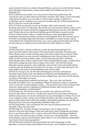 setzen trachtet mit den ihr zu Gebote stehenden Mitteln, und zwar mit steter Berücksichtigung
jenes lebendigen Gegenstandes in allen seinen Stadien und Verhältnissen, den sie zu
behandeln hat.
[078,12] Daß Mir euer Institut, wie es nun noch ist, sicher nicht gefallen kann, das
wirst du nun wohl aus allen Lebenswurzeln heraus einsehen! Aber stünde es noch auf hundert
schlechteren Prinzipien, als es nun steht, so wäre es ebenso unklug, es plötzlich zu
verdächtigen und zu vernichten, als so man nun Jerusalem oder das vielfach arge heidnische
Rom in einem Nu von der Erde schaffete.
[078,13] Trachte du demnach von nun an nur dahin, daß so nach und nach, wie sich
die Sache gewisserart von selbst gibt, alles Falsche aus eurem Institute entfernt werde, so wird
nach und nach das Institut und das ihm anhängende Volk gebessert sein der vollen Wahrheit
nach! Würdest aber du nun mit deinen Gefährten gleich das Oberste zuunterst und das
Unterste zuoberst kehren wollen, so würden dich die gar vielen Institutsgenossen für
wahnsinnig und aberwitzig erklären und dich auf jede mögliche Weise dem Institute, das sie
für höchst zweckmäßig eingerichtet betrachten, unschädlich zu machen trachten, und dir
würde dadurch alle Gelegenheit benommen, nur so ganz sachte und unbemerkt alles Falsche
aus dem Institute zu entfernen und an seine Stelle die vollste Wahrheit zu stellen.“

79. Kapitel
[079,01] (Der Herr:) „Du hast an Mir hier ja selbst das sprechendste Beispiel! Du
kennst nun Mich, Meine Lehre und die wahre Lebenstendenz derselben. Du kennst auch
Meine Macht, mittels welcher Ich diese ganze Erde ebenso schnell und so leicht ins Nichts
umgestalten könnte wie zuvor jenen dir wohlbekannten alten Felsen im Meere! Aber da
müßte Ich Mir am Ende ja Selbst zurufen: ,So Du nichts statt einer Welt voll Deiner
Herzenskinder haben wolltest, denen Du ihre Natur und Beschaffenheit gabst, so hättest Du ja
lieber gleich anfangs gar keine Erde ins Dasein rufen sollen!‘ Aber die Erde und die
Menschen sind nun einmal da, und es heißt dann, alles mit aller Liebe und Geduld erhalten
und leiten nach der Weisheit aus Gott, damit da von allem, was diese Erde trägt und in sich
selbst enthält, auch nicht ein Sonnenstäubchen groß verloren gehe!
[079,02] Ja, Ich sage es dir: die Mir allerwiderwärtigsten und sicher schlechtesten
Menschen auf der ganzen Erde sind offenbar die Pharisäer und Schriftgelehrten zu und in
Jerusalem; aber bevor Ich sie richte und ans Kreuz hängen lasse, eher noch will Ich dasselbe
von ihnen an Mir Selbst tun lassen!“
[079,03] Da springt Roklus ordentlich auf und sagt: „Nein, nein, Herr und Meister!
Das hieße die Geduld viel zu weit ausdehnen! Wegen der Handvoll Lumpen zu Jerusalem –
wenn sie auch alle zu nichts aufgelöst würden – wird das Reich Gottes weder auf dieser Erde
und noch weniger jenseits je irgendeinen Schiffbruch erleiden; daher hinweg mit der
schwarzen Drachenbrut, und Du bleibest!“
[079,04] Sage Ich: „Wie du diese Sache nun verstehst, also redest du auch! Doch
nach etwa drei Jahren, von nun an, wird dich dein eigener Geist eines andern und Bessern
belehren; darum lassen wir nun das und bereiten uns zum Abendmahle vor! Dieser Tisch wird
etwas verlängert werden, und ihr, nun mit Ruban dreizehn an der Zahl, werdet daran schon
ganz gut Platz finden und ein Bild eines künftigen Abendmahles darstellen, das mit Meinem
letzten auf dieser Erde eine entsprechende Ähnlichkeit haben soll!“
[079,05] Sagt Roklus: „Herr und Meister! Du wirst nun auf einmal mystisch und
rätselhaft; woher und warum das?“
[079,06] Sage Ich: „Freunde, Ich hätte euch noch gar vieles zu sagen; aber ihr
könntet es nun noch nicht ertragen! Wenn aber nach jenem letzten Abendmahle der Heilige
Geist in eure Herzen fahren wird, so wird er euch in alle Fülle der lebendigsten Wahrheit
leiten, und du wirst dann erst ganz verstehen, was Ich nun zu dir geredet habe. – Aber nun
kommt Markus schon mit den Schüsseln; daher ordnen wir uns zum fröhlichen Abendmahle!
Euer Tisch ist bereits fertig und gedeckt.“
[079,07] Mit diesen Meinen Worten macht Roklus eine tiefe Verbeugung vor Mir,
geht dann zu seinen Freunden und Gefährten hin und sagt: „Vom Fortgehen nun ist keine
 