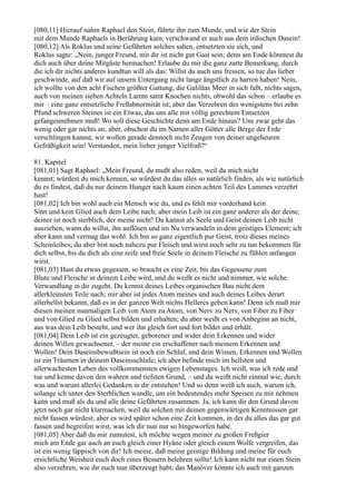 [080,11] Hierauf nahm Raphael den Stein, führte ihn zum Munde, und wie der Stein
mit dem Munde Raphaels in Berührung kam, verschwand er auch aus dem irdischen Dasein!
[080,12] Als Roklus und seine Gefährten solches sahen, entsetzten sie sich, und
Roklus sagte: „Nein, junger Freund, mit dir ist nicht gut Gast sein; denn am Ende könntest du
dich auch über deine Mitgäste hermachen! Erlaube du mir die ganz zarte Bemerkung, durch
die ich dir nichts anderes kundtun will als das: Willst du auch uns fressen, so tue das lieber
geschwinde, auf daß wir auf unsern Untergang nicht lange ängstlich zu harren haben! Nein,
ich wollte von den acht Fischen größter Gattung, die Galiläas Meer in sich faßt, nichts sagen,
auch von meinen sieben Achteln Lamm samt Knochen nichts, obwohl das schon – erlaube es
mir – eine ganz entsetzliche Freßabnormität ist; aber das Verzehren des wenigstens bei zehn
Pfund schweren Steines ist ein Etwas, das uns alle mit völlig gerechtem Entsetzen
gefangennehmen muß! Wo soll diese Geschichte denn am Ende hinaus? Uns zwar geht das
wenig oder gar nichts an; aber, obschon du im Namen aller Götter alle Berge der Erde
verschlingen kannst, wir wollen gerade dennoch nicht Zeugen von deiner ungeheuren
Gefräßigkeit sein! Verstanden, mein lieber junger Vielfraß?“

81. Kapitel
[081,01] Sagt Raphael: „Mein Freund, du mußt also reden, weil du mich nicht
kennst; würdest du mich kennen, so würdest du das alles so natürlich finden, als wie natürlich
du es findest, daß du nur deinem Hunger nach kaum einen achten Teil des Lammes verzehrt
hast!
[081,02] Ich bin wohl auch ein Mensch wie du, und es fehlt mir vorderhand kein
Sinn und kein Glied auch dem Leibe nach; aber mein Leib ist ein ganz anderer als der deine;
deiner ist noch sterblich, der meine nicht! Du kannst als Seele und Geist deinen Leib nicht
ausziehen, wann du willst, ihn auflösen und im Nu verwandeln in dein geistiges Element; ich
aber kann und vermag das wohl. Ich bin so ganz eigentlich pur Geist, trotz dieses meines
Scheinleibes; du aber bist noch nahezu pur Fleisch und wirst noch sehr zu tun bekommen für
dich selbst, bis du dich als eine reife und freie Seele in deinem Fleische zu fühlen anfangen
wirst.
[081,03] Hast du etwas gegessen, so braucht es eine Zeit, bis das Gegessene zum
Blute und Fleische in deinem Leibe wird, und du weißt es nicht und nimmer, wie solche
Verwandlung in dir zugeht. Du kennst deines Leibes organischen Bau nicht dem
allerkleinsten Teile nach; mir aber ist jedes Atom meines und auch deines Leibes derart
allerhellst bekannt, daß es in der ganzen Welt nichts Helleres geben kann! Denn ich muß mir
diesen meinen nunmaligen Leib von Atom zu Atom, von Nerv zu Nerv, von Fiber zu Fiber
und von Glied zu Glied selbst bilden und erhalten; du aber weißt es von Anbeginn an nicht,
aus was dein Leib besteht, und wer ihn gleich fort und fort bildet und erhält.
[081,04] Dein Leib ist ein gezeugter, geborener und wider dein Erkennen und wider
deinen Willen gewachsener, – der meine ein erschaffener nach meinem Erkennen und
Wollen! Dein Daseinsbewußtsein ist noch ein Schlaf, und dein Wissen, Erkennen und Wollen
ist ein Träumen in deinem Daseinsschlafe; ich aber befinde mich im hellsten und
allerwachesten Leben des vollkommensten ewigen Lebenstages. Ich weiß, was ich rede und
tue und kenne davon den wahren und tiefsten Grund, – und du weißt nicht einmal wie, durch
was und warum allerlei Gedanken in dir entstehen! Und so denn weiß ich auch, warum ich,
solange ich unter den Sterblichen wandle, um ein bedeutendes mehr Speisen zu mir nehmen
kann und muß als du und alle deine Gefährten zusammen. Ja, ich kann dir den Grund davon
jetzt noch gar nicht klarmachen, weil du solchen mit deinen gegenwärtigen Kenntnissen gar
nicht fassen würdest; aber es wird später schon eine Zeit kommen, in der du alles das gar gut
fassen und begreifen wirst, was ich dir nun nur so hingeworfen habe.
[081,05] Aber daß du mir zumutest, ich möchte wegen meiner zu großen Freßgier
mich am Ende gar auch an euch gleich einer Hyäne oder gleich einem Wolfe vergreifen, das
ist ein wenig läppisch von dir! Ich meine, daß meine geistige Bildung und meine für euch
ersichtliche Weisheit euch doch eines Bessern belehren sollte! Ich kann nicht nur einen Stein
also verzehren, wie ihr euch nun überzeugt habt; das Manöver könnte ich auch mit ganzen
 