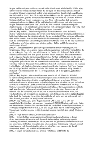Bergen und Weltkörpern ausführen, wozu ich eine hinreichende Macht besäße! Allein, wäre
ich unweise und würde die Macht haben, die mir eigen ist, dann würde ich handeln nach
irgendeiner blinden Leidenschaft, und ihr wäret an meiner Seite dann freilich eures Daseins
und Lebens nicht sicher! Aber die urewige Weisheit Gottes, aus der eigentlich mein ganzes
Wesen gebildet ist, gebietet mir vor allem die Erhaltung aller durch die Kraft und Allmacht
Gottes erschaffenen Dinge, von denen ewig kein Atom verlorengehen darf, auch nicht
verlorengehen kann, weil Gottes Wille und Sein allsehend Lichtauge gleichfort den ganzen
ewigen und unendlichen Raum vom Größten bis zum Kleinsten klein durchdringt und
durchwirkt; und so ist deine Furcht vor meiner von euch vermeinten Freßgier eine völlig eitle!
– Hast du, Roklus, diese Worte wohl in ein wenig nur verstanden?“
[081,06] Sagt Roklus: „Von einem eigentlichen Verstehen kann da keine Rede sein;
aber so viel entnehme ich daraus, daß wir an deiner Seite für unsere Existenz gerade nichts zu
befürchten haben, und das ist schon sehr viel für uns vorderhand! Aber wohin verschlingst du
denn solche Massen? Hast du denn so eine Art Straußenmagen, der meines Wissens etwa
auch die härtesten Steine verdaut? Sogar die härtesten Metalle sollen für ihn eine ordentliche
Lieblingskost sein! Aber sei ihm nun, wie ihm wolle, – du bist und bleibst einmal ein
wundersames Wesen!
[081,07] Die Juden reden von gewissen urgeschaffenen Himmelsboten (Engeln), wir
Griechen und Römer haben unsere Genien und die sogenannten Halbgötter; vielleicht bist du
so ein verkappter Engel oder zum mindesten so ein Genius oder Halbgott?! Es ist mir für
einen Erdenmenschen auch dein ganzes Aussehen zu zart und subtil; denn es könnte keine
noch so keusche Vestalin bezüglich der körperlichen Zartheit und Schönheit mit dir einen
Vergleich aushalten. Du bist mir schon früher sehr aufgefallen, und ich irrte mich nicht, so ich
dich geheim gleichfort für eine Art zauberisches Phantom hielt! Es kam mir immer vor, als
wärest du einerseits denn doch etwas, anderseits aber doch sonst nichts als nur so ein redendes
Lichtbild eines allerhöchsten Gottwesens, das dir nur für eine bestimmte Zeit Form, Bestand
und die nötige Weisheit und Macht verleiht. Bist du ihm aber nicht mehr nötig, dann ist es
aber auch vollkommen aus mit dir! – So wenigstens habe ich in mir gedacht, gefühlt und
empfunden.“
[081,08] Sagt Raphael: „Bis aufs vollkommene Aussein mit mir bist du der Wahrheit
so ziemlich nahe gekommen! Nur mit dem völligen Aussein mit mir hat es einen unendlich
starken Haken; denn siehe, dir nicht begreifbar lange früher, als je noch eine Welt im
endlosesten Raume zu schweben und zu leuchten begann, war ich schon ein ganz vollendeter
Diener des allerhöchsten Geistes Gottes! Das bin ich noch und werde es auch für ewig
bleiben, wenn vielleicht etwas verändert nach dem Maße des Herrn, dem nach nun wohl alle
noch so vollendeten Geister streben und fortan streben werden. Aber darum werde ich
dennoch stets das verbleiben, was ich bin, nur in einem noch vollendeteren Maße, aus
welchem Grunde ich mich denn nun auch in diese Vorschule des materiellen Lebens begeben
habe durch die Gnade des Herrn. Aber für jetzt bleibe ich noch, wer, wie und was ich bin! –
Hast du mich jetzt schon ein wenig besser verstanden?
[081,09] Sagt Roklus, ganz große Augen machend: „Ah so, nun ja, wie ich's mir
gedacht habe! Du bist also – wie man sagt – nur ein AD INTERIM scheinverkörperter Geist,
und zwar aus den Himmeln, hier, um dem Herrn der Herrlichkeit zeitweilig zu dienen und in
Vollzug zu bringen Seinen Willen?! Ja, so, aha, aha, ja, da ist freilich wohl ein ungeheurer
Unterschied zwischen uns, und es läßt sich mit dir so ganz eigentlich kein irdisch Wort mehr
reden!“
[081,10] Fragt Raphael schnell: „Und warum denn nicht?“
[081,11] Spricht Roklus, nun ein ganz ernstes Gesicht machend: „Ich mute es deiner
sicher unbegrenzten Weisheit zu, daß du den Grund auch ohne meine wenig sagende
Erklärung noch besser einsehen wirst als ich; aber weil ihr geheimnisvollen Geistwesen von
uns armseligen, sterblichen Menschen denn schon stets eine Entäußerung verlanget, so muß
ich dir's sagen, – ob du auch ohnehin schon ein jedes Wort zum voraus weißt, das ich
aussprechen werde! Und so wolle mich vernehmen:
[081,12] Es gibt auch auf dieser Erde gewisse Verhältnisse und Stände, die
 