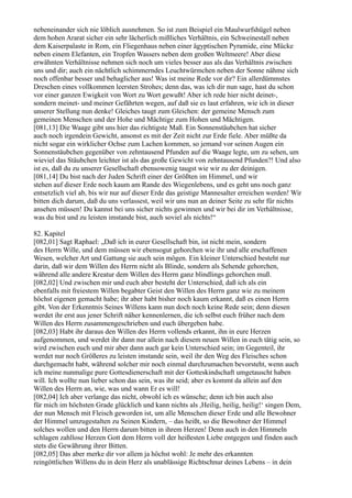 nebeneinander sich nie löblich ausnehmen. So ist zum Beispiel ein Maulwurfshügel neben
dem hohen Ararat sicher ein sehr lächerlich mißliches Verhältnis, ein Schweinestall neben
dem Kaiserpalaste in Rom, ein Fliegenhaus neben einer ägyptischen Pyramide, eine Mücke
neben einem Elefanten, ein Tropfen Wassers neben dem großen Weltmeere! Aber diese
erwähnten Verhältnisse nehmen sich noch um vieles besser aus als das Verhältnis zwischen
uns und dir; auch ein nächtlich schimmerndes Leuchtwürmchen neben der Sonne nähme sich
noch offenbar besser und behaglicher aus! Was ist meine Rede vor dir? Ein allerdümmstes
Dreschen eines vollkommen leersten Strohes; denn das, was ich dir nun sage, hast du schon
vor einer ganzen Ewigkeit von Wort zu Wort gewußt! Aber ich rede hier nicht deinet-,
sondern meinet- und meiner Gefährten wegen, auf daß sie es laut erfahren, wie ich in dieser
unserer Stellung nun denke! Gleiches taugt zum Gleichen: der gemeine Mensch zum
gemeinen Menschen und der Hohe und Mächtige zum Hohen und Mächtigen.
[081,13] Die Waage gibt uns hier das richtigste Maß. Ein Sonnenstäubchen hat sicher
auch noch irgendein Gewicht, ansonst es mit der Zeit nicht zur Erde fiele. Aber müßte da
nicht sogar ein wirklicher Ochse zum Lachen kommen, so jemand vor seinen Augen ein
Sonnenstäubchen gegenüber von zehntausend Pfunden auf die Waage legte, um zu sehen, um
wieviel das Stäubchen leichter ist als das große Gewicht von zehntausend Pfunden?! Und also
ist es, daß du zu unserer Gesellschaft ebensowenig taugst wie wir zu der deinigen.
[081,14] Du bist nach der Juden Schrift einer der Größten im Himmel, und wir
stehen auf dieser Erde noch kaum am Rande des Wiegenlebens, und es geht uns noch ganz
entsetzlich viel ab, bis wir nur auf dieser Erde das geistige Mannesalter erreichen werden! Wir
bitten dich darum, daß du uns verlassest, weil wir uns nun an deiner Seite zu sehr für nichts
ansehen müssen! Du kannst bei uns sicher nichts gewinnen und wir bei dir im Verhältnisse,
was du bist und zu leisten imstande bist, auch soviel als nichts!“

82. Kapitel
[082,01] Sagt Raphael: „Daß ich in eurer Gesellschaft bin, ist nicht mein, sondern
des Herrn Wille, und dem müssen wir ebensogut gehorchen wie ihr und alle erschaffenen
Wesen, welcher Art und Gattung sie auch sein mögen. Ein kleiner Unterschied besteht nur
darin, daß wir dem Willen des Herrn nicht als Blinde, sondern als Sehende gehorchen,
während alle andere Kreatur dem Willen des Herrn ganz blindlings gehorchen muß.
[082,02] Und zwischen mir und euch aber besteht der Unterschied, daß ich als ein
ebenfalls mit freiestem Willen begabter Geist den Willen des Herrn ganz wie zu meinem
höchst eigenen gemacht habe; ihr aber habt bisher noch kaum erkannt, daß es einen Herrn
gibt. Von der Erkenntnis Seines Willens kann nun doch noch keine Rede sein; denn diesen
werdet ihr erst aus jener Schrift näher kennenlernen, die ich selbst euch früher nach dem
Willen des Herrn zusammengeschrieben und euch übergeben habe.
[082,03] Habt ihr daraus den Willen des Herrn vollends erkannt, ihn in eure Herzen
aufgenommen, und werdet ihr dann nur allein nach diesem neuen Willen in euch tätig sein, so
wird zwischen euch und mir aber dann auch gar kein Unterschied sein; im Gegenteil, ihr
werdet nur noch Größeres zu leisten imstande sein, weil ihr den Weg des Fleisches schon
durchgemacht habt, während solcher mir noch einmal durchzumachen bevorsteht, wenn auch
ich meine nunmalige pure Gottesdienerschaft mit der Gotteskindschaft umgetauscht haben
will. Ich wollte nun lieber schon das sein, was ihr seid; aber es kommt da allein auf den
Willen des Herrn an, wie, was und wann Er es will!
[082,04] Ich aber verlange das nicht, obwohl ich es wünsche; denn ich bin auch also
für mich im höchsten Grade glücklich und kann nichts als ,Heilig, heilig, heilig!‘ singen Dem,
der nun Mensch mit Fleisch geworden ist, um alle Menschen dieser Erde und alle Bewohner
der Himmel umzugestalten zu Seinen Kindern, – das heißt, so die Bewohner der Himmel
solches wollen und den Herrn darum bitten in ihrem Herzen! Denn auch in den Himmeln
schlagen zahllose Herzen Gott dem Herrn voll der heißesten Liebe entgegen und finden auch
stets die Gewährung ihrer Bitten.
[082,05] Das aber merke dir vor allem ja höchst wohl: Je mehr des erkannten
reingöttlichen Willens du in dein Herz als unablässige Richtschnur deines Lebens – in dein
 