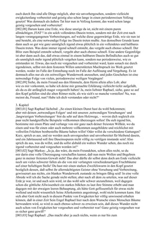 euch durch Ihn sind alle Dinge möglich, aber nie unvorhergesehen, sondern vielleicht
ewigkeitenlang vorbereitet und geistig also schon lange in einen periodenweisen Vollzug
gesetzt! Was demnach als äußere Tat hier nun in Vollzug kommt, das ward schon lange
geistig vorgesehen und vorbereitet!
[002,08] Darum kann eine Erde, wie diese unsrige da ist, nicht mit einem puren
allmächtigen ,FIAT‘! in ein solch vollendetes Dasein treten, sondern mit der Zeit erst nach
langen vorangegangenen Vorbereitungen, auf welche diese gegenwärtige Erde, wie sie nun ist
und besteht, als eine notwendige Folge ins Dasein treten mußte. Aus demselben Grunde kann
dann auch so gut wie ganz unmöglich irgend etwas plötzlich in ein vollendetes und haltbares
Dasein treten. Was denn immer irgend schnell entsteht, das vergeht auch ebenso schnell. Der
Blitz zum Beispiel entsteht schnell, vergeht aber auch ebenso schnell. Eine andere Gegenfolge
ist aber dann auch das, daß etwas einmal in einem haltbaren Dasein Befindliches auch so gut
als unmöglich mehr irgend plötzlich vergehen kann, sondern nur periodenweise, wie es
entstanden ist. Etwas, das noch nie vorgesehen und vorbereitet ward, kann sonach nie durch
irgendeinen, selbst mit dem festesten Willen unterstützten Machtspruch ins Werk gesetzt
werden, weder im Falle der Entstehung noch im Falle der Auflösung und Vergehung. Es ist
demnach alles nur als ein zeitweiliges Wunderwerk anzusehen, und jedes Geschehen ist eine
notwendige Folge von vielen, periodenweise weiligen Vorgängen!
[002,09] Siehe, du mein Freund aus den Himmeln, dem Herrn allein alles Lob; aber
wie es mir vorkommt, so habe ich deine mir gemachte Erklärung vielleicht tiefer aufgefaßt,
als du es dir anfänglich magst vorgestellt haben! Ja, mein liebster Raphael, siehe, ganz so auf
den Kopf gefallen sind die alten Römer nicht, als wie sich's so manche vorstellen! Na, was
meinst du, Freund, nun? Habe ich dich verstanden oder nicht?“

3. Kapitel
[003,01] Sagt Raphael lächelnd: „So einen kleinen Dunst hast du wohl bekommen;
aber mit deinen ,notwendigen Folgen‘ und mit unseren ,notwendigen Vorsehungen‘ und
,langwierigen Vorbereitungen‘ bist du sehr auf dem Holzwege, – wovon dich sogleich ein
paar recht handgreifliche Beispiele vollkommen überzeugen sollen! Da sieh irgend hin,
bestimme mir einen Platz und verlange von mir ganz nach deiner freiesten Willkür, wo du
einen und was für einen oder auch mehrere vollkommen ausgebildete und reichlichst mit
vollreifen Früchten bestbestellte Bäume haben willst! Oder willst du verschiedene Gattungen?
Kurz, sprich es aus, und sie werden auch unvorgesehen und unvorbereitet für bleibend dasein,
und ein Jahrtausend soll ihre Daseinsspuren nicht völlig zu vertilgen imstande sein! Also
sprich du aus, was du willst, und du sollst alsbald ein wahres Wunder sehen, das noch nie
irgend vorbereitet und vorgesehen worden ist!“
[003,02] Sagt Markus: „Ja ja, das wäre, du mein Freundchen, schon alles recht, so du
mir darin eine volle Überzeugung verschaffen kannst, daß nun mein Wollen und Begehren
ganz in meiner freiesten Gewalt steht! Das aber dürfte dir selbst denn doch am Ende vielleicht
noch um vieles schwerer fallen als die von mir verlangten verschiedenartigen Fruchtbäume
auf einer beliebigen Stelle! Du hast mir einen starken Zweifelswurm in den Kopf gesetzt
bezüglich dessen, daß selbst ihr allermächtigsten Geister ohne Vorsehung und Vorbereitung,
gewisserart aus nichts, ein blankes Wunderwerk zustande zu bringen fähig seid! In eine volle
Abrede will ich die Sache gerade nicht stellen; aber nach all dem zu urteilen, was auf dieser
Erde je war, ist und auch sein wird, ist das wohl sehr schwer anzunehmen, weil dagegen
schon die göttliche Allwissenheit ein starkes bißchen zu laut ihre Stimme erhebt und man
dagegen mit der etwaigen leeren Behauptung, als hätte Gott geflissentlich für etwas nicht
wollend und nicht wissentlich Seine Allerkenntnis angestrengt, wohl nicht kommen kann. Hat
sich aber Gott nicht auch in diesem Punkte von Ewigkeiten her völlig unwissend erhalten
können, daß in einer Zeit Sein Engel Raphael hier nach dem Wunsche eines Menschen Bäume
herwundern wird, so wird es auch ebenso schwer zu erweisen sein, daß dieses Wunder nicht
auch schon von Ewigkeiten her vorgesehen und vorbereitet war! Ganz geistig vorgesehen war
es sicher ganz gewiß!“
[003,03] Sagt Raphael: „Das macht aber ja auch nichts, wenn es nur bis zum
 