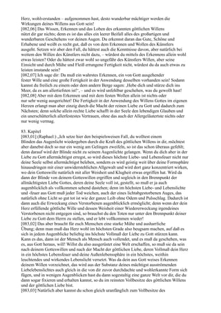 Herz, wohlverstanden – aufgenommen hast, desto wunderbar mächtiger werden die
Wirkungen deines Willens aus Gott sein!
[082,06] Das Wissen, Erkennen und das Loben des erkannten göttlichen Willens
nützt dir gar nichts; denn es ist das alles ein leerer Beifall alles des großartigen und
wunderbaren Geschehens vor deinen Augen. Du erkennst daran das Gute, Schöne und
Erhabene und weißt es recht gut, daß es von dem Erkennen und Wollen des Künstlers
ausgeht. Setzen wir aber den Fall, du hättest auch die Kenntnisse davon, aber natürlich bei
weitem den Willen des Künstlers nicht dazu, – würdest du mittels des Erkennens allein wohl
etwas leisten? Oder du hättest zwar wohl so ungefähr des Künstlers Willen, aber seine
Einsicht und durch Mühe und Fleiß errungene Fertigkeit nicht, würdest du da auch etwas zu
leisten imstande sein?
[082,07] Ich sage dir: Da muß ein wahrstes Erkennen, ein von Gott ausgehender
fester Wille und eine große Fertigkeit in der Anwendung desselben vorhanden sein! Sodann
kannst du freilich zu einem oder dem andern Berge sagen: ,Hebe dich und stürze dich ins
Meer, da es am allertiefsten ist!‘, – und es wird unfehlbar geschehen, was du gewollt hast!
[082,08] Aber mit dem Erkennen und mit dem festen Wollen allein ist nichts oder
nur sehr wenig ausgerichtet! Die Fertigkeit in der Anwendung des Willens Gottes im eigenen
Herzen erlangt man aber einzig durch die Macht der reinen Liebe zu Gott und dadurch zum
Nächsten; denn solche allein rechte Liebe schafft in der Seele den lebendigen Glauben und
ein unerschütterlich allerfestestes Vertrauen, ohne das auch der Allergeläutertste nichts oder
nur wenig vermag.

83. Kapitel
[083,01] (Raphael:) „Ich setze hier den beispielsweisen Fall, du wolltest einem
Blinden das Augenlicht wiedergeben durch die Kraft des göttlichen Willens in dir, möchtest
aber danebst doch so nur ein wenig am Gelingen zweifeln, so ist das schon überaus gefehlt;
denn darauf wird der Blinde nicht zu seinem Augenlichte gelangen. Wenn du dich aber in der
Liebe zu Gott allermächtigst erregst, so wird dieses höchste Liebe- und Lebensfeuer nicht nur
deine Seele selbst allermächtigst beleben, sondern es wird geistig weit über deine Formsphäre
hinausdringen mit einer unwiderstehlichen Allgewalt und wird dort ganz konzentriert wirken,
wo dein Gotteswille natürlich mit aller Weisheit und Klugheit etwas ergriffen hat. Wird da
dann der Blinde von deinem Gotteswillen ergriffen und sogleich in den Brennpunkt der
allmächtigsten Liebe Gottes, deren deine Seele voll ist, gestellt, so muß er ja auch
augenblicklich als vollkommen sehend dastehen; denn im höchsten Liebe- und Lebenslichte
und -feuer aus Gott muß jeder Tod weichen, auch der eines lichtabgestorbenen Auges, das
natürlich ohne Licht so gut tot ist wie der ganze Leib ohne Odem und Pulsschlag. Dadurch ist
dann auch die Erweckung eines Verstorbenen augenblicklich ermöglicht; denn wenn der dein
Herz erfüllende göttliche Wille und dessen Weisheit einer Wiedererweckung irgendeines
Verstorbenen nicht entgegen sind, so brauchst du den Toten nur unter den Brennpunkt deiner
Liebe zu Gott dem Herrn zu stellen, und er lebt vollkommen wieder!
[083,02] Das aber braucht für euch Menschen eine starke Mühe und ausharrliche
Übung; denn man muß das Herz wohl im höchsten Grade also beugsam machen, auf daß es
sich in jedem Augenblicke beliebig ins höchste Vollmaß der Liebe zu Gott stürzen kann.
Kann es das, dann ist der Mensch als Mensch auch vollendet, und es muß da geschehen, was
es, aus Gott heraus, will! Willst du also ausgerüstet eine Welt erschaffen, so muß sie da sein
nach deinem Gotteswillen und nach der Macht der göttlichen Liebe, deren Vollmaß dein Herz
in ein höchstes Lebensfeuer und deine Außenlebenssphäre in ein höchstes, weithin
leuchtendes und wirkendes Lebenslicht versetzt. Was da dein aus Gott weises Erkennen
deinem Willen vorzeichnet, das wird aus der Substanz deines mächtigst ausströmenden
Liebelebenslichtes auch gleich in die von dir zuvor durchdachte und wohlerkannte Form sich
fügen, und in wenigen Augenblicken hast du dann sogestaltig eine ganze Welt vor dir, die du
dann sogar fixieren und erhalten kannst, so du im reinsten Vollbesitze des göttlichen Willens
und der göttlichen Liebe bist.
[083,03] Natürlich aber kannst du schon gleich uranfänglich zum Vollbesitze des
 