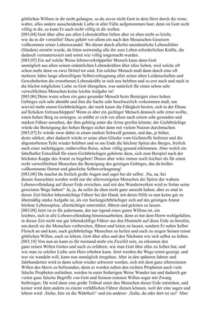 göttlichen Willens in dir nicht gelangen, so du zuvor nicht Gott in dein Herz durch die reine,
wahre, alles andere ausscheidende Liebe in aller Fülle aufgenommen hast; denn ist Gott nicht
völlig in dir, so kann Er auch nicht völlig in dir wollen.
[083,04] Gott über alles aus allen Lebenskräften lieben aber ist eben nicht so leicht,
wie du es dir vorstellst! Dazu gehört vor allem ein nach den Mosaischen Gesetzen
vollkommen reiner Lebenswandel. Wo dieser durch allerlei unordentliche Lebensfehler
(Sünden) zerstört wurde, da litten notwendig alle die zum Leben erforderlichen Kräfte, die
dadurch vermateriesiert und somit wie völlig totgemacht wurden.
[083,05] Ein auf solche Weise lebensverkrüppelter Mensch kann dann Gott
unmöglich aus allen seinen ordentlichen Lebenskräften über alles lieben, weil solche oft
schon mehr denn zu zwei Drittel tot sind. Ein solcher Mensch muß dann durch eine oft
mehrere Jahre lange allereifrigste Selbstverleugnung aller seiner alten Leidenschaften und
Gewohnheiten die erstorbenen Lebenskräfte in sich neu beleben und so erst nach und nach in
die höchst möglichste Liebe zu Gott übergehen, was natürlich für einen schon sehr
verweltlichten Menschen keine leichte Aufgabe ist!
[083,06] Denn wenn schon ein ganz gesunder Mensch beim Besteigen eines hohen
Gebirges sich sehr abmüht und ihm die Sache sehr beschwerlich vorkommen muß, um
wieviel mehr einem Gichtbrüchigen, der noch kaum die Fähigkeit besitzt, sich in der Ebene
auf Krücken fortzuschleppen! Wenn es aber ein gichtiger Mensch dennoch sehr ernst wollte,
einen hohen Berg zu ersteigen, so müßte er sich vor allem nach einem sehr gesunden und
starken Führer umsehen, der ihm gehörig unter die Arme greifen könnte; der Gichtbrüchige
würde die Besteigung des hohen Berges sicher dann mit vielem Nutzen durchmachen.
[083,07] Er würde zwar dabei in einen starken Schweiß geraten, und das, je höher,
desto stärker; aber dadurch würde er seine alten Glieder vom Gichtstoffe befreien und die
abgestorbenen Teile wieder beleben und so am Ende die höchste Spitze des Berges, freilich
nach einer mehrtägigen, mühevollen Reise, schon völlig gesund erklimmen. Aber welch ein
fabelhafter Entschluß für einen Gichtbrüchigen gehörete dazu, sich zum Beispiel nach der
höchsten Kuppe des Ararat zu begeben! Dieses aber wäre immer noch leichter als für einen
recht verweltlichten Menschen die Besteigung des geistigen Gebirges, das da heißet:
vollkommene Demut und gänzliche Selbstverleugnung!
[083,08] Du machst da freilich große Augen und sagst bei dir selbst: ,Na, na, bei
diesen Aussichten werden wohl nur die allerwenigsten Menschen die Spitze der wahren
Lebensvollendung auf dieser Erde erreichen, und mit den Wunderwerken wird es fortan seine
geweisten Wege haben!‘ Ja, ja, da sollst du eben nicht ganz unrecht haben; aber es sind in
dieser Zeit höchst lebenstüchtige Führer bei der Hand, mit deren Hilfe es nun keine gar zu
übermäßig starke Aufgabe ist, als ein Seelengichtbrüchiger sich auf des geistigen Ararat
höchste Lebensspitze, allertüchtigst unterstützt, führen und geleiten zu lassen.
[083,09] Jetzt ist es für jedermann, der nur irgend eines guten Willens ist, ein
leichtes, sich in alle Lebensvollendung hineinzuarbeiten; denn es hat dem Herrn wohlgefallen,
in dieser Zeit nicht nur gar lebenskräftige Führer aus den Himmeln auf diese Erde zu berufen,
um durch sie die Menschen vorbereiten, führen und leiten zu lassen, sondern Er nahm Selbst
Fleisch an und kam, euch gichtbrüchige Menschen zu heilen und euch zu zeigen Seinen reinst
göttlichen Willen, euch zu lehren, Gott über alles und den Nächsten wie sich selbst zu lieben.
[083,10] Von nun an kann es für niemand mehr ein Zweifel sein, zu erkennen den
ganz reinen Willen Gottes und auch zu erfahren, wie man Gott über alles zu lieben hat, und
wie man zu solcher Liebe sein Herz erheben kann. Jetzt werden die Wege reinst gezeigt, und
wer sie wandeln will, kann nun unmöglich irregehen. Aber in den späteren Jahren und
Jahrhunderten wird es dann schon wieder schwerer werden, sich mit dem ganz allerreinsten
Willen des Herrn zu befreunden; denn es werden neben den rechten Propheten auch viele
falsche Propheten aufstehen, werden in eurer bisherigen Weise Wunder tun und dadurch gar
vielen ganz falsche Begriffe von Gott und Seinem reinsten Willen sogar mit Zwang
beibringen. Da wird dann eine große Trübsal unter den Menschen dieser Erde entstehen, und
keiner wird dem andern zu einem verläßlichen Führer dienen können, weil der eine sagen und
lehren wird: ,Siehe, hier ist die Wahrheit!‘ und ein anderer: ,Siehe, da oder dort ist sie!‘ Aber
 