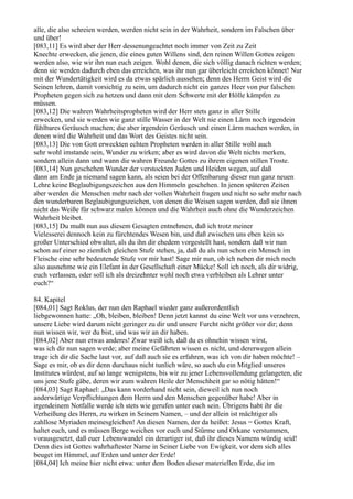 alle, die also schreien werden, werden nicht sein in der Wahrheit, sondern im Falschen über
und über!
[083,11] Es wird aber der Herr dessenungeachtet noch immer von Zeit zu Zeit
Knechte erwecken, die jenen, die eines guten Willens sind, den reinen Willen Gottes zeigen
werden also, wie wir ihn nun euch zeigen. Wohl denen, die sich völlig danach richten werden;
denn sie werden dadurch eben das erreichen, was ihr nun gar überleicht erreichen könnet! Nur
mit der Wundertätigkeit wird es da etwas spärlich aussehen; denn des Herrn Geist wird die
Seinen lehren, damit vorsichtig zu sein, um dadurch nicht ein ganzes Heer von pur falschen
Propheten gegen sich zu hetzen und dann mit dem Schwerte mit der Hölle kämpfen zu
müssen.
[083,12] Die wahren Wahrheitspropheten wird der Herr stets ganz in aller Stille
erwecken, und sie werden wie ganz stille Wasser in der Welt nie einen Lärm noch irgendein
fühlbares Geräusch machen; die aber irgendein Geräusch und einen Lärm machen werden, in
denen wird die Wahrheit und das Wort des Geistes nicht sein.
[083,13] Die von Gott erweckten echten Propheten werden in aller Stille wohl auch
sehr wohl imstande sein, Wunder zu wirken; aber es wird davon die Welt nichts merken,
sondern allein dann und wann die wahren Freunde Gottes zu ihrem eigenen stillen Troste.
[083,14] Nun geschehen Wunder der verstockten Juden und Heiden wegen, auf daß
dann am Ende ja niemand sagen kann, als seien bei der Offenbarung dieser nun ganz neuen
Lehre keine Beglaubigungszeichen aus den Himmeln geschehen. In jenen späteren Zeiten
aber werden die Menschen mehr nach der vollen Wahrheit fragen und nicht so sehr mehr nach
den wunderbaren Beglaubigungszeichen, von denen die Weisen sagen werden, daß sie ihnen
nicht das Weiße für schwarz malen können und die Wahrheit auch ohne die Wunderzeichen
Wahrheit bleibet.
[083,15] Du mußt nun aus diesem Gesagten entnehmen, daß ich trotz meiner
Vielesserei dennoch kein zu fürchtendes Wesen bin, und daß zwischen uns eben kein so
großer Unterschied obwaltet, als du ihn dir ehedem vorgestellt hast, sondern daß wir nun
schon auf einer so ziemlich gleichen Stufe stehen, ja, daß du als nun schon ein Mensch im
Fleische eine sehr bedeutende Stufe vor mir hast! Sage mir nun, ob ich neben dir mich noch
also ausnehme wie ein Elefant in der Gesellschaft einer Mücke! Soll ich noch, als dir widrig,
euch verlassen, oder soll ich als dreizehnter wohl noch etwa verbleiben als Lehrer unter
euch?“

84. Kapitel
[084,01] Sagt Roklus, der nun den Raphael wieder ganz außerordentlich
liebgewonnen hatte: „Oh, bleiben, bleiben! Denn jetzt kannst du eine Welt vor uns verzehren,
unsere Liebe wird darum nicht geringer zu dir und unsere Furcht nicht größer vor dir; denn
nun wissen wir, wer du bist, und was wir an dir haben.
[084,02] Aber nun etwas anderes! Zwar weiß ich, daß du es ohnehin wissen wirst,
was ich dir nun sagen werde; aber meine Gefährten wissen es nicht, und dererwegen allein
trage ich dir die Sache laut vor, auf daß auch sie es erfahren, was ich von dir haben möchte! –
Sage es mir, ob es dir denn durchaus nicht tunlich wäre, so auch du ein Mitglied unseres
Institutes würdest, auf so lange wenigstens, bis wir zu jener Lebensvollendung gelangeten, die
uns jene Stufe gäbe, deren wir zum wahren Heile der Menschheit gar so nötig hätten!“
[084,03] Sagt Raphael: „Das kann vorderhand nicht sein, dieweil ich nun noch
anderwärtige Verpflichtungen dem Herrn und den Menschen gegenüber habe! Aber in
irgendeinem Notfalle werde ich stets wie gerufen unter euch sein. Übrigens habt ihr die
Verheißung des Herrn, zu wirken in Seinem Namen, – und der allein ist mächtiger als
zahllose Myriaden meinesgleichen! An diesen Namen, der da heißet: Jesus = Gottes Kraft,
haltet euch, und es müssen Berge weichen vor euch und Stürme und Orkane verstummen,
vorausgesetzt, daß euer Lebenswandel ein derartiger ist, daß ihr dieses Namens würdig seid!
Denn dies ist Gottes wahrhaftester Name in Seiner Liebe von Ewigkeit, vor dem sich alles
beuget im Himmel, auf Erden und unter der Erde!
[084,04] Ich meine hier nicht etwa: unter dem Boden dieser materiellen Erde, die im
 