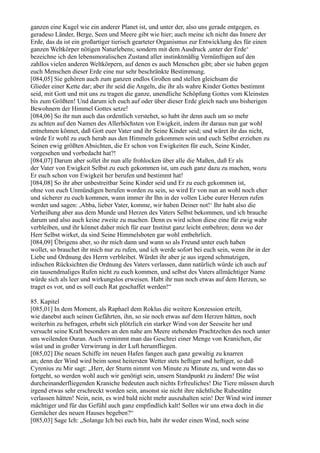 ganzen eine Kugel wie ein anderer Planet ist, und unter der, also uns gerade entgegen, es
geradeso Länder, Berge, Seen und Meere gibt wie hier; auch meine ich nicht das Innere der
Erde, das da ist ein großartiger tierisch gearteter Organismus zur Entwicklung des für einen
ganzen Weltkörper nötigen Naturlebens; sondern mit dem Ausdruck ,unter der Erde‘
bezeichne ich den lebensmoralischen Zustand aller instinktmäßig Vernünftigen auf den
zahllos vielen anderen Weltkörpern, auf denen es auch Menschen gibt; aber sie haben gegen
euch Menschen dieser Erde eine nur sehr beschränkte Bestimmung.
[084,05] Sie gehören auch zum ganzen endlos Großen und stellen gleichsam die
Glieder einer Kette dar; aber ihr seid die Angeln, die ihr als wahre Kinder Gottes bestimmt
seid, mit Gott und mit uns zu tragen die ganze, unendliche Schöpfung Gottes vom Kleinsten
bis zum Größten! Und darum ich euch auf oder über dieser Erde gleich nach uns bisherigen
Bewohnern der Himmel Gottes setze!
[084,06] So ihr nun auch das ordentlich verstehet, so habt ihr denn auch um so mehr
zu achten auf den Namen des Allerhöchsten von Ewigkeit, indem ihr daraus nun gar wohl
entnehmen könnet, daß Gott euer Vater und ihr Seine Kinder seid; und wäret ihr das nicht,
würde Er wohl zu euch herab aus den Himmeln gekommen sein und euch Selbst erziehen zu
Seinen ewig größten Absichten, die Er schon von Ewigkeiten für euch, Seine Kinder,
vorgesehen und vorbedacht hat?!
[084,07] Darum aber sollet ihr nun alle frohlocken über alle die Maßen, daß Er als
der Vater von Ewigkeit Selbst zu euch gekommen ist, um euch ganz dazu zu machen, wozu
Er euch schon von Ewigkeit her berufen und bestimmt hat!
[084,08] So ihr aber unbestreitbar Seine Kinder seid und Er zu euch gekommen ist,
ohne von euch Unmündigen berufen worden zu sein, so wird Er von nun an wohl noch eher
und sicherer zu euch kommen, wann immer ihr Ihn in der vollen Liebe eurer Herzen rufen
werdet und sagen: ,Abba, lieber Vater, komme, wir haben Deiner not!‘ Ihr habt also die
Verheißung aber aus dem Munde und Herzen des Vaters Selbst bekommen, und ich brauche
darum und also auch keine zweite zu machen. Denn es wird schon diese eine für ewig wahr
verbleiben, und ihr könnet daher mich für euer Institut ganz leicht entbehren; denn wo der
Herr Selbst wirket, da sind Seine Himmelsboten gar wohl entbehrlich.
[084,09] Übrigens aber, so ihr mich dann und wann so als Freund unter euch haben
wollet, so brauchet ihr mich nur zu rufen, und ich werde sofort bei euch sein, wenn ihr in der
Liebe und Ordnung des Herrn verbleibet. Würdet ihr aber je aus irgend schmutzigen,
irdischen Rücksichten die Ordnung des Vaters verlassen, dann natürlich würde ich auch auf
ein tausendmaliges Rufen nicht zu euch kommen, und selbst des Vaters allmächtiger Name
würde sich als leer und wirkungslos erweisen. Habt ihr nun noch etwas auf dem Herzen, so
traget es vor, und es soll euch Rat geschaffet werden!“

85. Kapitel
[085,01] In dem Moment, als Raphael dem Roklus die weitere Konzession erteilt,
wie danebst auch seinen Gefährten, ihn, so sie noch etwas auf dem Herzen hätten, noch
weiterhin zu befragen, erhebt sich plötzlich ein starker Wind von der Seeseite her und
versucht seine Kraft besonders an den nahe am Meere stehenden Prachtzelten des noch unter
uns weilenden Ouran. Auch vernimmt man das Geschrei einer Menge von Kranichen, die
wüst und in großer Verwirrung in der Luft herumfliegen.
[085,02] Die neuen Schiffe im neuen Hafen fangen auch ganz gewaltig zu knarren
an; denn der Wind wird beim sonst heitersten Wetter stets heftiger und heftiger, so daß
Cyrenius zu Mir sagt: „Herr, der Sturm nimmt von Minute zu Minute zu, und wenn das so
fortgeht, so werden wohl auch wir genötigt sein, unsern Standpunkt zu ändern! Die wüst
durcheinanderfliegenden Kraniche bedeuten auch nichts Erfreuliches! Die Tiere müssen durch
irgend etwas sehr erschreckt worden sein, ansonst sie nicht ihre nächtliche Ruhestätte
verlassen hätten! Nein, nein, es wird bald nicht mehr auszuhalten sein! Der Wind wird immer
mächtiger und für das Gefühl auch ganz empfindlich kalt! Sollen wir uns etwa doch in die
Gemächer des neuen Hauses begeben?“
[085,03] Sage Ich: „Solange Ich bei euch bin, habt ihr weder einen Wind, noch seine
 