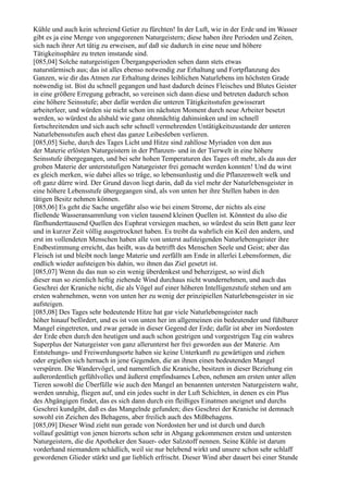 Kühle und auch kein schreiend Getier zu fürchten! In der Luft, wie in der Erde und im Wasser
gibt es ja eine Menge von ungegorenen Naturgeistern; diese haben ihre Perioden und Zeiten,
sich nach ihrer Art tätig zu erweisen, auf daß sie dadurch in eine neue und höhere
Tätigkeitssphäre zu treten imstande sind.
[085,04] Solche naturgeistigen Übergangsperioden sehen dann stets etwas
naturstürmisch aus; das ist alles ebenso notwendig zur Erhaltung und Fortpflanzung des
Ganzen, wie dir das Atmen zur Erhaltung deines leiblichen Naturlebens im höchsten Grade
notwendig ist. Bist du schnell gegangen und hast dadurch deines Fleisches und Blutes Geister
in eine größere Erregung gebracht, so vereinen sich dann diese und betreten dadurch schon
eine höhere Seinsstufe; aber dafür werden die unteren Tätigkeitsstufen gewisserart
arbeiterleer, und würden sie nicht schon im nächsten Moment durch neue Arbeiter besetzt
werden, so würdest du alsbald wie ganz ohnmächtig dahinsinken und im schnell
fortschreitenden und sich auch sehr schnell vermehrenden Untätigkeitszustande der unteren
Naturlebensstufen auch ehest das ganze Leibesleben verlieren.
[085,05] Siehe, durch des Tages Licht und Hitze sind zahllose Myriaden von den aus
der Materie erlösten Naturgeistern in der Pflanzen- und in der Tierwelt in eine höhere
Seinsstufe übergegangen, und bei sehr hohen Temperaturen des Tages oft mehr, als da aus der
groben Materie der unterststufigen Naturgeister frei gemacht werden konnten! Und du wirst
es gleich merken, wie dabei alles so träge, so lebensunlustig und die Pflanzenwelt welk und
oft ganz dürre wird. Der Grund davon liegt darin, daß da viel mehr der Naturlebensgeister in
eine höhere Lebensstufe übergegangen sind, als von unten her ihre Stellen haben in den
tätigen Besitz nehmen können.
[085,06] Es geht die Sache ungefähr also wie bei einem Strome, der nichts als eine
fließende Wasseransammlung von vielen tausend kleinen Quellen ist. Könntest du also die
fünfhunderttausend Quellen des Euphrat versiegen machen, so würdest du sein Bett ganz leer
und in kurzer Zeit völlig ausgetrocknet haben. Es treibt da wahrlich ein Keil den andern, und
erst im vollendeten Menschen haben alle von unterst aufsteigenden Naturlebensgeister ihre
Endbestimmung erreicht, das heißt, was da betrifft des Menschen Seele und Geist; aber das
Fleisch ist und bleibt noch lange Materie und zerfällt am Ende in allerlei Lebensformen, die
endlich wieder aufsteigen bis dahin, wo ihnen das Ziel gesetzt ist.
[085,07] Wenn du das nun so ein wenig überdenkest und beherzigest, so wird dich
dieser nun so ziemlich heftig ziehende Wind durchaus nicht wundernehmen, und auch das
Geschrei der Kraniche nicht, die als Vögel auf einer höheren Intelligenzstufe stehen und am
ersten wahrnehmen, wenn von unten her zu wenig der prinzipiellen Naturlebensgeister in sie
aufsteigen.
[085,08] Des Tages sehr bedeutende Hitze hat gar viele Naturlebensgeister nach
höher hinauf befördert, und es ist von unten her im allgemeinen ein bedeutender und fühlbarer
Mangel eingetreten, und zwar gerade in dieser Gegend der Erde; dafür ist aber im Nordosten
der Erde eben durch den heutigen und auch schon gestrigen und vorgestrigen Tag ein wahres
Superplus der Naturgeister von ganz allerunterst her frei geworden aus der Materie. Am
Entstehungs- und Freiwerdungsorte haben sie keine Unterkunft zu gewärtigen und ziehen
oder ergießen sich hernach in jene Gegenden, die an ihnen einen bedeutenden Mangel
verspüren. Die Wandervögel, und namentlich die Kraniche, besitzen in dieser Beziehung ein
außerordentlich gefühlvolles und äußerst empfindsames Leben, nehmen am ersten unter allen
Tieren sowohl die Überfülle wie auch den Mangel an benannten untersten Naturgeistern wahr,
werden unruhig, fliegen auf, und ein jedes sucht in der Luft Schichten, in denen es ein Plus
des Abgängigen findet, das es sich dann durch ein fleißiges Einatmen aneignet und durchs
Geschrei kundgibt, daß es das Mangelnde gefunden; dies Geschrei der Kraniche ist demnach
sowohl ein Zeichen des Behagens, aber freilich auch des Mißbehagens.
[085,09] Dieser Wind zieht nun gerade von Nordosten her und ist durch und durch
vollauf gesättigt von jenen hierorts schon sehr in Abgang gekommenen ersten und untersten
Naturgeistern, die die Apotheker den Sauer- oder Salzstoff nennen. Seine Kühle ist darum
vorderhand niemandem schädlich, weil sie nur belebend wirkt und unsere schon sehr schlaff
gewordenen Glieder stärkt und gar lieblich erfrischt. Dieser Wind aber dauert bei einer Stunde
 