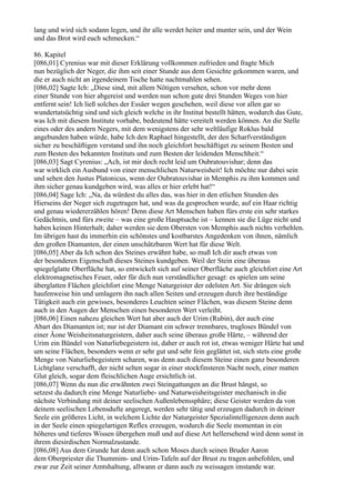 lang und wird sich sodann legen, und ihr alle werdet heiter und munter sein, und der Wein
und das Brot wird euch schmecken.“

86. Kapitel
[086,01] Cyrenius war mit dieser Erklärung vollkommen zufrieden und fragte Mich
nun bezüglich der Neger, die ihm seit einer Stunde aus dem Gesichte gekommen waren, und
die er auch nicht an irgendeinem Tische hatte nachtmahlen sehen.
[086,02] Sagte Ich: „Diese sind, mit allem Nötigen versehen, schon vor mehr denn
einer Stunde von hier abgereist und werden nun schon gute drei Stunden Weges von hier
entfernt sein! Ich ließ solches der Essäer wegen geschehen, weil diese vor allen gar so
wundertatsüchtig sind und sich gleich welche in ihr Institut bestellt hätten, wodurch das Gute,
was Ich mit diesem Institute vorhabe, bedeutend hätte vereitelt werden können. An die Stelle
eines oder des andern Negers, mit dem wenigstens der sehr weltläufige Roklus bald
angebunden haben würde, habe Ich den Raphael hingestellt, der den Scharfverständigen
sicher zu beschäftigen verstand und ihn noch gleichfort beschäftiget zu seinem Besten und
zum Besten des bekannten Instituts und zum Besten der leidenden Menschheit.“
[086,03] Sagt Cyrenius: „Ach, ist mir doch recht leid um Oubratouvishar; denn das
war wirklich ein Ausbund von einer menschlichen Naturweisheit! Ich möchte nur dabei sein
und sehen den Justus Platonicus, wenn der Oubratouvishar in Memphis zu ihm kommen und
ihm sicher genau kundgeben wird, was alles er hier erlebt hat!“
[086,04] Sage Ich: „Na, da würdest du alles das, was hier in den etlichen Stunden des
Hierseins der Neger sich zugetragen hat, und was da gesprochen wurde, auf ein Haar richtig
und genau wiedererzählen hören! Denn diese Art Menschen haben fürs erste ein sehr starkes
Gedächtnis, und fürs zweite – was eine große Hauptsache ist – kennen sie die Lüge nicht und
haben keinen Hinterhalt; daher werden sie dem Obersten von Memphis auch nichts verhehlen.
Im übrigen hast du immerhin ein schönstes und kostbarstes Angedenken von ihnen, nämlich
den großen Diamanten, der einen unschätzbaren Wert hat für diese Welt.
[086,05] Aber da Ich schon des Steines erwähnt habe, so muß Ich dir auch etwas von
der besonderen Eigenschaft dieses Steines kundgeben. Weil der Stein eine überaus
spiegelglatte Oberfläche hat, so entwickelt sich auf seiner Oberfläche auch gleichfort eine Art
elektromagnetisches Feuer, oder für dich nun verständlicher gesagt: es spielen um seine
überglatten Flächen gleichfort eine Menge Naturgeister der edelsten Art. Sie drängen sich
haufenweise hin und umlagern ihn nach allen Seiten und erzeugen durch ihre beständige
Tätigkeit auch ein gewisses, besonderes Leuchten seiner Flächen, was diesem Steine denn
auch in den Augen der Menschen einen besonderen Wert verleiht.
[086,06] Einen nahezu gleichen Wert hat aber auch der Urim (Rubin), der auch eine
Abart des Diamanten ist; nur ist der Diamant ein schwer trennbares, trugloses Bündel von
einer Äone Weisheitsnaturgeistern, daher auch seine überaus große Härte, – während der
Urim ein Bündel von Naturliebegeistern ist, daher er auch rot ist, etwas weniger Härte hat und
um seine Flächen, besonders wenn er sehr gut und sehr fein geglättet ist, sich stets eine große
Menge von Naturliebegeistern scharen, was denn auch diesem Steine einen ganz besonderen
Lichtglanz verschafft, der nicht selten sogar in einer stockfinsteren Nacht noch, einer matten
Glut gleich, sogar dem fleischlichen Auge ersichtlich ist.
[086,07] Wenn du nun die erwähnten zwei Steingattungen an die Brust hängst, so
setzest du dadurch eine Menge Naturliebe- und Naturweisheitsgeister mechanisch in die
nächste Verbindung mit deiner seelischen Außenlebenssphäre; diese Geister werden da von
deinem seelischen Lebensdufte angeregt, werden sehr tätig und erzeugen dadurch in deiner
Seele ein größeres Licht, in welchem Lichte der Naturgeister Spezialintelligenzen denn auch
in der Seele einen spiegelartigen Reflex erzeugen, wodurch die Seele momentan in ein
höheres und tieferes Wissen übergehen muß und auf diese Art hellersehend wird denn sonst in
ihrem diesirdischen Normalzustande.
[086,08] Aus dem Grunde hat denn auch schon Moses durch seinen Bruder Aaron
dem Oberpriester die Thummim- und Urim-Tafeln auf der Brust zu tragen anbefohlen, und
zwar zur Zeit seiner Amtshaltung, allwann er dann auch zu weissagen imstande war.
 